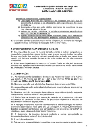 Conselho Municipal dos Direitos da Criança e do
Adolescente – CMDCA – TAIO/SC
Lei Municipal nº 2.996 de 02/07/2004
4
poderá ser comprovada da seguinte forma:
a) Declaração fornecida por organização da sociedade civil que atua no
atendimento à criança e ao adolescente, com especificação do serviço
prestado; ou
b) declaração emitida por órgão público, informando da experiência na área
com criança e adolescente; ou
c) registro em carteira profissional de trabalho comprovando experiência na
área com criança e adolescente; ou
d) diploma ou certificado de conclusão de no mínimo oitenta horas de curso de
capacitação na área da defesa dos direitos da criança e do adolescente.
3.3O candidato servidor público municipal deverá comprovar, no momento da inscrição,
a possibilidade de permanecer à disposição do Conselho Tutelar.
4. DOS IMPEDIMENTOS PARA EXERCER O MANDATO
4.1 São impedidos de servir no mesmo Conselho marido e mulher, companheiro e
companheira, ascendentes e descendentes, sogro e genro ou nora, irmãos, cunhados,
durante o cunhadio, tio e sobrinho, padrasto ou madrasta e enteado, seja o parentesco
natural, civil inclusive quando decorrente de união estável ou de relacionamento
homoafetivo.
4.2 Estende-se o impedimento ao membro do Conselho Tutelar em relação à autoridade
judiciária e ao representante do Ministério Público com atuação na Justiça da Infância e
da Juventude da mesma Comarca.
5. DAS INSCRIÇÕES
5.1. As inscrições serão realizadas na Secretaria de Assistência Social, sito à Avenida
Luiz Bertoli, n° 44, Centro, das 08h às 11:30h e das 13h30 às 17h00 do dia 17 de
fevereiro de 2023 ao dia 10 de março de 2023.
5.2. Nenhuma inscrição será admitida fora do período determinado neste Edital.
5.3. As candidaturas serão registradas individualmente e numeradas de acordo com a
ordem de inscrição.
5.4. No ato da inscrição, para registro da candidatura, os candidatos deverão apresentar
os documentos previstos no item 3 (três) deste edital.
5.5. Na hipótese de inscrição por procuração, deverão ser apresentados, além dos
documentos do candidato, o instrumento de procuração específica e fotocópia de
documento de identidade do procurador.
5.6 A inscrição do candidato implicará o conhecimento e a tácita aceitação das normas
e condições estabelecidas neste Edital e na Lei Municipal n. 4.100/2019, bem como das
decisões que possam ser tomadas pela Comissão Especial Eleitoral e pelo CMDCA em
relação aos quais não poderá alegar desconhecimento.
5.7 O deferimento da inscrição dar-se-á mediante a correta apresentação da
documentação exigida no item 3 (três) deste edital.
5.8 A inscrição será gratuita.
5.9 É de exclusiva responsabilidade do candidato ou de seu representante legal a correta
 