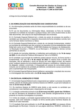 Conselho Municipal dos Direitos da Criança e do
Adolescente – CMDCA – TAIO/SC
Lei Municipal nº 2.996 de 02/07/2004
5
entrega da documentação exigida.
6. DA HOMOLOGAÇÃO DAS INSCRIÇÕES DAS CANDIDATURAS
6.1 As informações prestadas serão de inteira responsabilidade do candidato ou de seu
procurador.
6.2 O uso de documentos ou informações falsas, declaradas na ficha de inscrição,
acarretará na nulidade da inscrição a qualquer tempo, bem como anulará todos os atos
dela decorrentes, sem prejuízo de responsabilização dos envolvidos
6.3 A Comissão Especial Eleitoral tem o direito de excluir do processo de escolha o
candidato que não preencher o respectivo documento de forma completa e correta, bem
como fornecer dados inverídicos ou falsos.
6.4 A Comissão Especial Eleitoral tem o direito de, em decisão fundamentada, indeferir
as inscrições de candidatos que não cumpram os requisitos mínimos estabelecidos neste
Edital bem como na Lei Federal n. 8.069/1990 (Estatuto da Criança e do Adolescente),
na Resolução Conanda n. 170/2014, na Lei Municipal n. 4.100/2019 e demais normas
pertinentes ao assunto.
6.5 A relação de inscrições deferidas e indeferidas será publicada no dia 14 de março
de 2023, no site oficial da Prefeitura Miniciapal de Taió e no DOM/SC.
6.6 O candidato cuja inscrição for indeferida poderá interpor recurso, de forma escrita e
fundamentada, nos dias 15 e 16 de março de 2023 no mesmo local e horário das
inscrições, não se admitindo o envio de recurso por meio digital (e-mail). No mesmo
prazo, qualquer pessoa da comunidade poderá impugnar a candidatura, mediante prova
da alegação, vedado o anonimato. A impugnação por pessoa da comunidade poderá,
inclusive, ser em desfavor de candidato já indeferido, considerando o prazo concomitante
para a apresentação das impugnações.
6.7 A Comissão Especial Eleitoral deverá deliberar e apresentar o resultado dos recursos
e a homologação dos inscritos até o dia 20 de março de 2023.
7. DA ESCOLHA, NOMEAÇÃO E POSSE
7.1 A Comissão Especial Eleitoral será a responsável por realizar o processo de escolha
indireta, através de eleição pelos membros titulares do CMDCA, a qual será realizada na
data de 22 de março de 2023.
7.2. Os membros titulares do CMDCA terão direito a voto secreto no candidato que
considerarem mais habilitado para o desempenho da função.
7.3. A votação e entrevista ocorrerá no dia 22 de março de 2023, apartir das 13h30min,
na sala da Secretaria de Assistência Social, onde deverão obrigatoriamente se fazer
presente os inscritos homologados no processo.
7.3.1 Antes da votação, a comissão especial eleitoral fará uma breve entrevista com os
inscritos, após será realizada a votação na forma secreta pelos membros titulares do
CMDCA em sala reservada.
7.3. O resultado final será publicado no dia 27 de março de 2023 nos espaços oficiais
depublicação do Município, inclusive em sua página eletrônica, DOM/SC, contendo os
 