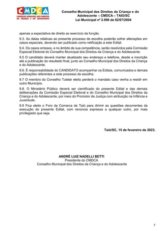 Conselho Municipal dos Direitos da Criança e do
Adolescente – CMDCA – TAIO/SC
Lei Municipal nº 2.996 de 02/07/2004
7
apenas a expectativa de direito ao exercício da função.
9.3. As datas relativas ao presente processo de escolha poderão sofrer alterações em
casos especiais, devendo ser publicado como retificação a este Edital.
9.4. Os casos omissos, e no âmbito de sua competência, serão resolvidos pela Comissão
Especial Eleitoral do Conselho Municipal dos Direitos da Criança e do Adolescente.
9.5 O candidato deverá manter atualizado seu endereço e telefone, desde a inscrição
até a publicação do resultado final, junto ao Conselho Municipal dos Direitos da Criança
e do Adolescente.
9.6. É responsabilidade do CANDIDATO acompanhar os Editais, comunicados e demais
publicações referentes a este processo de escolha.
9.7 O membro do Conselho Tutelar eleito perderá o mandato caso venha a residir em
outro Município.
9.8. O Ministério Público deverá ser cientificado do presente Edital e das demais
deliberações da Comissão Especial Eleitoral e do Conselho Municipal dos Direitos da
Criança e do Adolescente, por meio do Promotor de Justiça com atribuição na Infância e
Juventude.
9.9 Fica eleito o Foro da Comarca de Taió para dirimir as questões decorrentes da
execução do presente Edital, com renúncia expressa a qualquer outro, por mais
privilegiado que seja.
Taió/SC, 15 de fevereiro de 2023.
ANDRÉ LUIZ NADELLI BETTI
Presidente do CMDCA
Conselho Municipal dos Direitos da Criança e do Adolescente
 