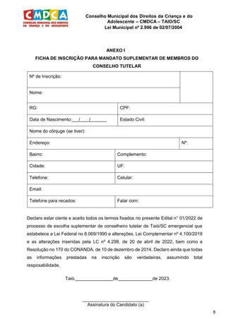Conselho Municipal dos Direitos da Criança e do
Adolescente – CMDCA – TAIO/SC
Lei Municipal nº 2.996 de 02/07/2004
8
ANEXO I
FICHA DE INSCRIÇÃO PARA MANDATO SUPLEMENTAR DE MEMBROS DO
CONSELHO TUTELAR
Nº de Inscrição:
Nome:
RG: CPF:
Data de Nascimento: / / Estado Civil:
Nome do cônjuge (se tiver):
Endereço: Nº:
Bairro: Complemento:
Cidade: UF:
Telefone: Celular:
Email:
Telefone para recados: Falar com:
Declaro estar ciente e aceito todos os termos fixados no presente Edital n° 01/2022 de
processo de escolha suplementar de conselheiro tutelar de Taió/SC emergencial que
estabelece a Lei Federal no 8.069/1990 e alterações, Lei Complementar nº 4.100/2019
e as alterações inseridas pela LC nº 4.298, de 20 de abril de 2022, bem como a
Resolução no 170 do CONANDA, de 10 de dezembro de 2014. Declaro ainda que todas
as informações prestadas na inscrição são verdadeiras, assumindo total
resposabilidade.
Taió, de de 2023.
__________________________
Assinatura do Candidato (a)
 