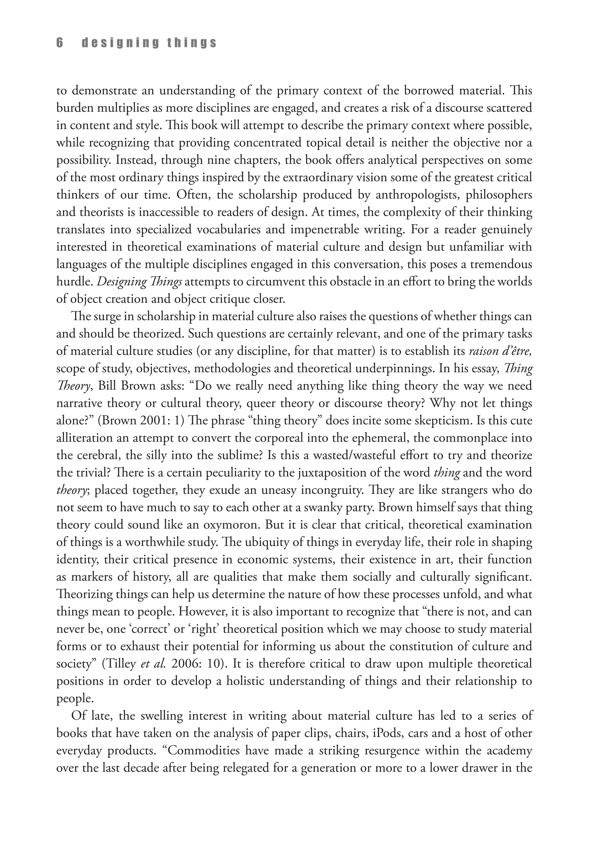 6 d e s i g n i n g t h i n g s
to demonstrate an understanding of the primary context of the borrowed material. This
burden multiplies as more disciplines are engaged, and creates a risk of a discourse scattered
in content and style. This book will attempt to describe the primary context where possible,
while recognizing that providing concentrated topical detail is neither the objective nor a
possibility. Instead, through nine chapters, the book offers analytical perspectives on some
of the most ordinary things inspired by the extraordinary vision some of the greatest critical
thinkers of our time. Often, the scholarship produced by anthropologists, philosophers
and theorists is inaccessible to readers of design. At times, the complexity of their thinking
translates into specialized vocabularies and impenetrable writing. For a reader genuinely
interested in theoretical examinations of material culture and design but unfamiliar with
languages of the multiple disciplines engaged in this conversation, this poses a tremendous
hurdle. Designing Things attempts to circumvent this obstacle in an effort to bring the worlds
of object creation and object critique closer.
The surge in scholarship in material culture also raises the questions of whether things can
and should be theorized. Such questions are certainly relevant, and one of the primary tasks
of material culture studies (or any discipline, for that matter) is to establish its raison d’être,
scope of study, objectives, methodologies and theoretical underpinnings. In his essay, Thing
Theory, Bill Brown asks: “Do we really need anything like thing theory the way we need
narrative theory or cultural theory, queer theory or discourse theory? Why not let things
alone?” (Brown 2001: 1) The phrase “thing theory” does incite some skepticism. Is this cute
alliteration an attempt to convert the corporeal into the ephemeral, the commonplace into
the cerebral, the silly into the sublime? Is this a wasted/wasteful effort to try and theorize
the trivial? There is a certain peculiarity to the juxtaposition of the word thing and the word
theory; placed together, they exude an uneasy incongruity. They are like strangers who do
not seem to have much to say to each other at a swanky party. Brown himself says that thing
theory could sound like an oxymoron. But it is clear that critical, theoretical examination
of things is a worthwhile study. The ubiquity of things in everyday life, their role in shaping
identity, their critical presence in economic systems, their existence in art, their function
as markers of history, all are qualities that make them socially and culturally significant.
Theorizing things can help us determine the nature of how these processes unfold, and what
things mean to people. However, it is also important to recognize that “there is not, and can
never be, one ‘correct’ or ‘right’ theoretical position which we may choose to study material
forms or to exhaust their potential for informing us about the constitution of culture and
society” (Tilley et al. 2006: 10). It is therefore critical to draw upon multiple theoretical
positions in order to develop a holistic understanding of things and their relationship to
people.
Of late, the swelling interest in writing about material culture has led to a series of
books that have taken on the analysis of paper clips, chairs, iPods, cars and a host of other
everyday products. “Commodities have made a striking resurgence within the academy
over the last decade after being relegated for a generation or more to a lower drawer in the
 
