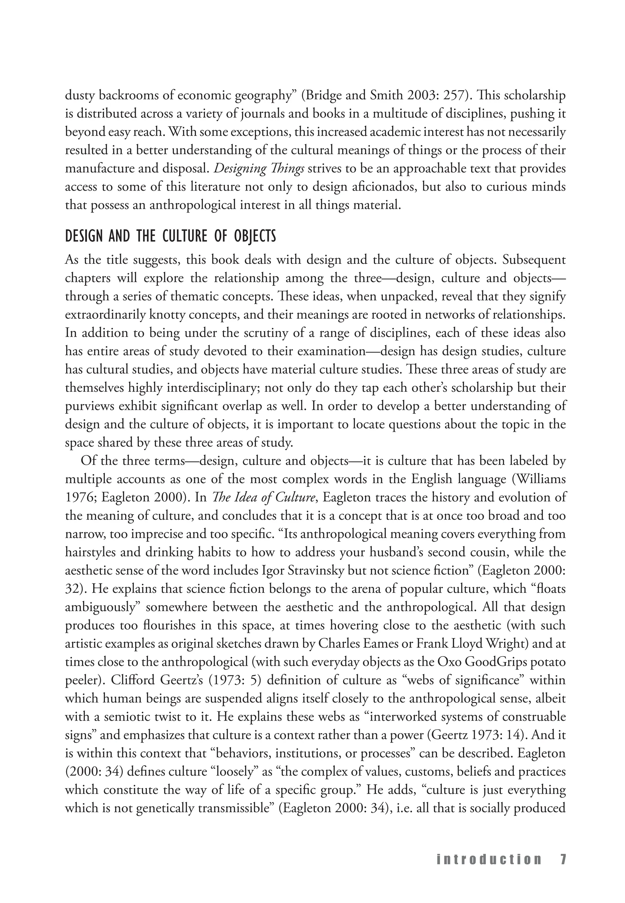 i n t r o d u c t i o n 7
dusty backrooms of economic geography” (Bridge and Smith 2003: 257). This scholarship
is distributed across a variety of journals and books in a multitude of disciplines, pushing it
beyond easy reach. With some exceptions, this increased academic interest has not necessarily
resulted in a better understanding of the cultural meanings of things or the process of their
manufacture and disposal. Designing Things strives to be an approachable text that provides
access to some of this literature not only to design aficionados, but also to curious minds
that possess an anthropological interest in all things material.
Design and the Culture of Objects
As the title suggests, this book deals with design and the culture of objects. Subsequent
chapters will explore the relationship among the three—design, culture and objects—
through a series of thematic concepts. These ideas, when unpacked, reveal that they signify
extraordinarily knotty concepts, and their meanings are rooted in networks of relationships.
In addition to being under the scrutiny of a range of disciplines, each of these ideas also
has entire areas of study devoted to their examination—design has design studies, culture
has cultural studies, and objects have material culture studies. These three areas of study are
themselves highly interdisciplinary; not only do they tap each other’s scholarship but their
purviews exhibit significant overlap as well. In order to develop a better understanding of
design and the culture of objects, it is important to locate questions about the topic in the
space shared by these three areas of study.
Of the three terms—design, culture and objects—it is culture that has been labeled by
multiple accounts as one of the most complex words in the English language (Williams
1976; Eagleton 2000). In The Idea of Culture, Eagleton traces the history and evolution of
the meaning of culture, and concludes that it is a concept that is at once too broad and too
narrow, too imprecise and too specific. “Its anthropological meaning covers everything from
hairstyles and drinking habits to how to address your husband’s second cousin, while the
aesthetic sense of the word includes Igor Stravinsky but not science fiction” (Eagleton 2000:
32). He explains that science fiction belongs to the arena of popular culture, which “floats
ambiguously” somewhere between the aesthetic and the anthropological. All that design
produces too flourishes in this space, at times hovering close to the aesthetic (with such
artistic examples as original sketches drawn by Charles Eames or Frank Lloyd Wright) and at
times close to the anthropological (with such everyday objects as the Oxo GoodGrips potato
peeler). Clifford Geertz’s (1973: 5) definition of culture as “webs of significance” within
which human beings are suspended aligns itself closely to the anthropological sense, albeit
with a semiotic twist to it. He explains these webs as “interworked systems of construable
signs” and emphasizes that culture is a context rather than a power (Geertz 1973: 14). And it
is within this context that “behaviors, institutions, or processes” can be described. Eagleton
(2000: 34) defines culture “loosely” as “the complex of values, customs, beliefs and practices
which constitute the way of life of a specific group.” He adds, “culture is just everything
which is not genetically transmissible” (Eagleton 2000: 34), i.e. all that is socially produced
 