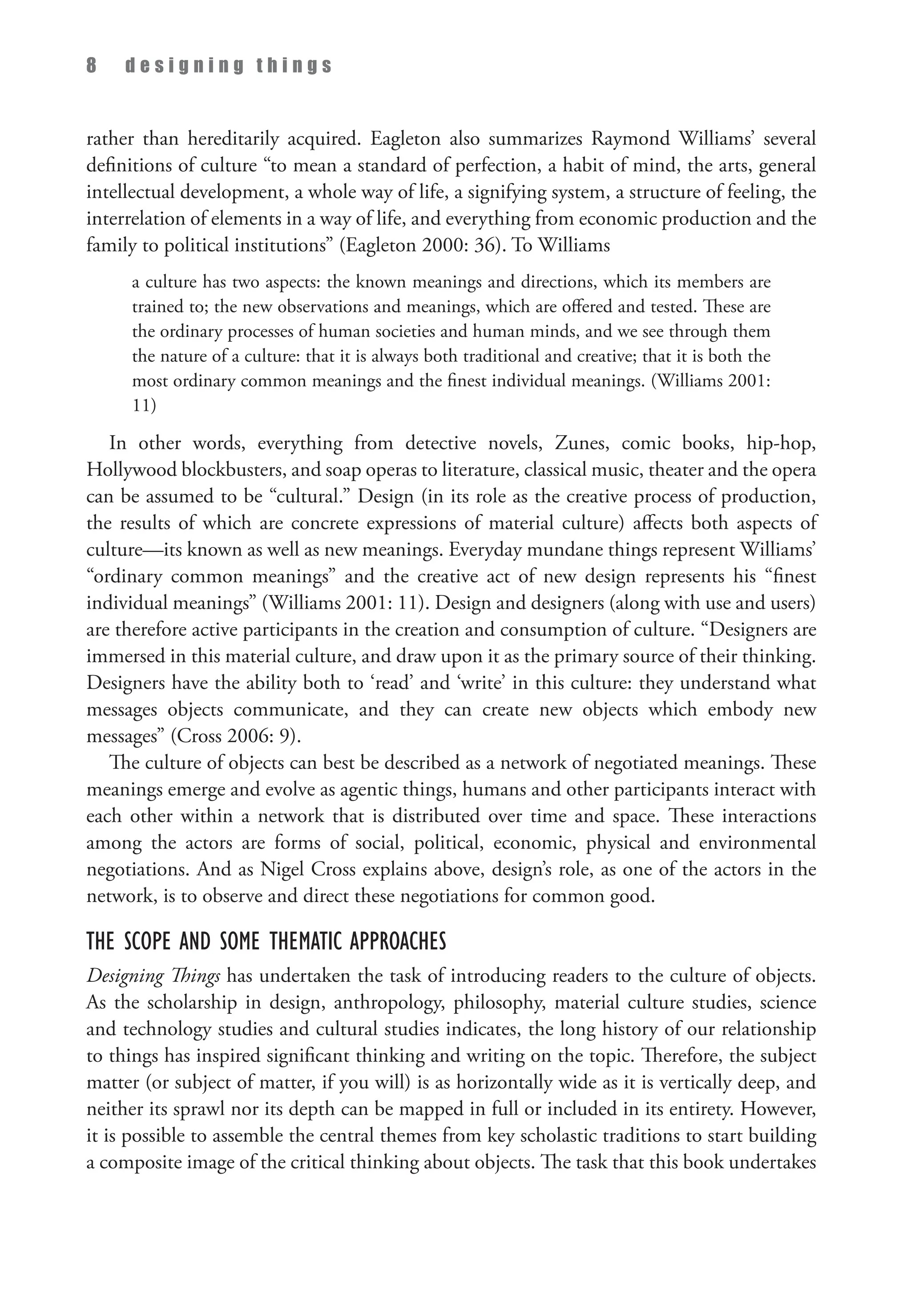 8 d e s i g n i n g t h i n g s
rather than hereditarily acquired. Eagleton also summarizes Raymond Williams’ several
definitions of culture “to mean a standard of perfection, a habit of mind, the arts, general
intellectual development, a whole way of life, a signifying system, a structure of feeling, the
interrelation of elements in a way of life, and everything from economic production and the
family to political institutions” (Eagleton 2000: 36). To Williams
a culture has two aspects: the known meanings and directions, which its members are
trained to; the new observations and meanings, which are offered and tested. These are
the ordinary processes of human societies and human minds, and we see through them
the nature of a culture: that it is always both traditional and creative; that it is both the
most ordinary common meanings and the finest individual meanings. (Williams 2001:
11)
In other words, everything from detective novels, Zunes, comic books, hip-hop,
Hollywood blockbusters, and soap operas to literature, classical music, theater and the opera
can be assumed to be “cultural.” Design (in its role as the creative process of production,
the results of which are concrete expressions of material culture) affects both aspects of
culture—its known as well as new meanings. Everyday mundane things represent Williams’
“ordinary common meanings” and the creative act of new design represents his “finest
individual meanings” (Williams 2001: 11). Design and designers (along with use and users)
are therefore active participants in the creation and consumption of culture. “Designers are
immersed in this material culture, and draw upon it as the primary source of their thinking.
Designers have the ability both to ‘read’ and ‘write’ in this culture: they understand what
messages objects communicate, and they can create new objects which embody new
messages” (Cross 2006: 9).
The culture of objects can best be described as a network of negotiated meanings. These
meanings emerge and evolve as agentic things, humans and other participants interact with
each other within a network that is distributed over time and space. These interactions
among the actors are forms of social, political, economic, physical and environmental
negotiations. And as Nigel Cross explains above, design’s role, as one of the actors in the
network, is to observe and direct these negotiations for common good.
The Scope and Some Thematic Approaches
Designing Things has undertaken the task of introducing readers to the culture of objects.
As the scholarship in design, anthropology, philosophy, material culture studies, science
and technology studies and cultural studies indicates, the long history of our relationship
to things has inspired significant thinking and writing on the topic. Therefore, the subject
matter (or subject of matter, if you will) is as horizontally wide as it is vertically deep, and
neither its sprawl nor its depth can be mapped in full or included in its entirety. However,
it is possible to assemble the central themes from key scholastic traditions to start building
a composite image of the critical thinking about objects. The task that this book undertakes
 