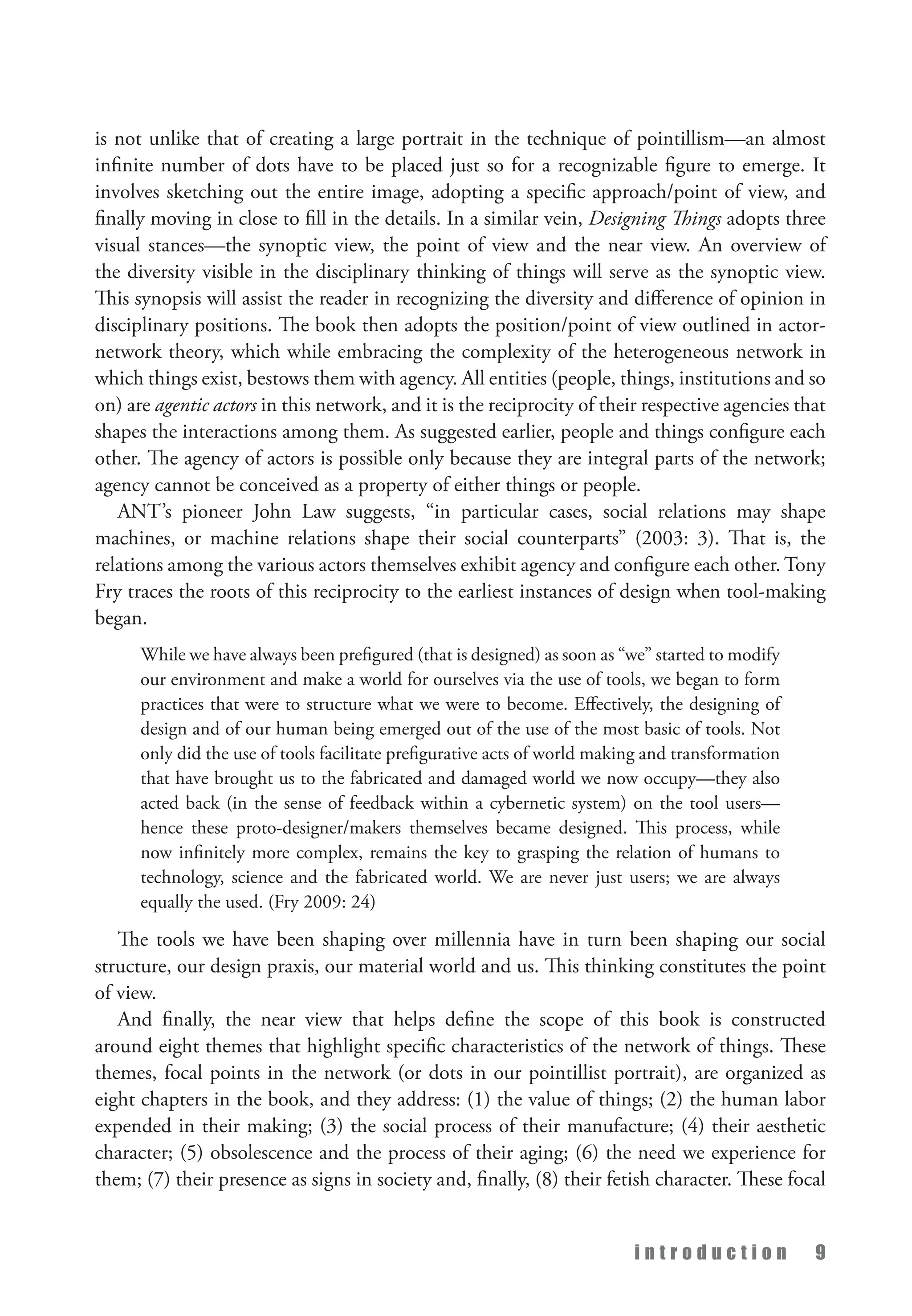 i n t r o d u c t i o n 9
is not unlike that of creating a large portrait in the technique of pointillism—an almost
infinite number of dots have to be placed just so for a recognizable figure to emerge. It
involves sketching out the entire image, adopting a specific approach/point of view, and
finally moving in close to fill in the details. In a similar vein, Designing Things adopts three
visual stances—the synoptic view, the point of view and the near view. An overview of
the diversity visible in the disciplinary thinking of things will serve as the synoptic view.
This synopsis will assist the reader in recognizing the diversity and difference of opinion in
disciplinary positions. The book then adopts the position/point of view outlined in actor-
network theory, which while embracing the complexity of the heterogeneous network in
which things exist, bestows them with agency. All entities (people, things, institutions and so
on) are agentic actors in this network, and it is the reciprocity of their respective agencies that
shapes the interactions among them. As suggested earlier, people and things configure each
other. The agency of actors is possible only because they are integral parts of the network;
agency cannot be conceived as a property of either things or people.
ANT’s pioneer John Law suggests, “in particular cases, social relations may shape
machines, or machine relations shape their social counterparts” (2003: 3). That is, the
relations among the various actors themselves exhibit agency and configure each other. Tony
Fry traces the roots of this reciprocity to the earliest instances of design when tool-making
began.
While we have always been prefigured (that is designed) as soon as “we” started to modify
our environment and make a world for ourselves via the use of tools, we began to form
practices that were to structure what we were to become. Effectively, the designing of
design and of our human being emerged out of the use of the most basic of tools. Not
only did the use of tools facilitate prefigurative acts of world making and transformation
that have brought us to the fabricated and damaged world we now occupy—they also
acted back (in the sense of feedback within a cybernetic system) on the tool users—
hence these proto-designer/makers themselves became designed. This process, while
now infinitely more complex, remains the key to grasping the relation of humans to
technology, science and the fabricated world. We are never just users; we are always
equally the used. (Fry 2009: 24)
The tools we have been shaping over millennia have in turn been shaping our social
structure, our design praxis, our material world and us. This thinking constitutes the point
of view.
And finally, the near view that helps define the scope of this book is constructed
around eight themes that highlight specific characteristics of the network of things. These
themes, focal points in the network (or dots in our pointillist portrait), are organized as
eight chapters in the book, and they address: (1) the value of things; (2) the human labor
expended in their making; (3) the social process of their manufacture; (4) their aesthetic
character; (5) obsolescence and the process of their aging; (6) the need we experience for
them; (7) their presence as signs in society and, finally, (8) their fetish character. These focal
 