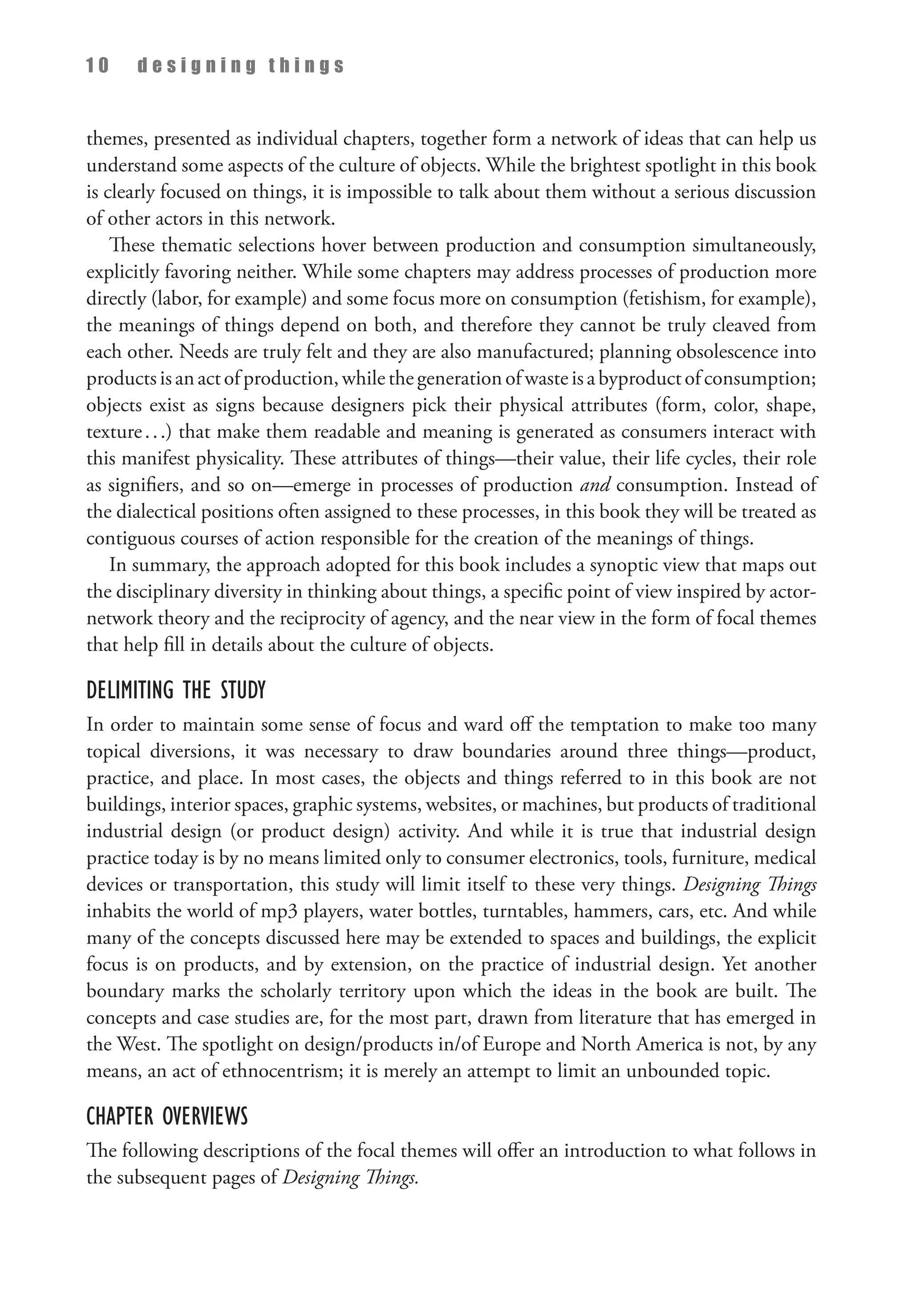 1 0 d e s i g n i n g t h i n g s
themes, presented as individual chapters, together form a network of ideas that can help us
understand some aspects of the culture of objects. While the brightest spotlight in this book
is clearly focused on things, it is impossible to talk about them without a serious discussion
of other actors in this network.
These thematic selections hover between production and consumption simultaneously,
explicitly favoring neither. While some chapters may address processes of production more
directly (labor, for example) and some focus more on consumption (fetishism, for example),
the meanings of things depend on both, and therefore they cannot be truly cleaved from
each other. Needs are truly felt and they are also manufactured; planning obsolescence into
productsisanactofproduction,whilethegenerationofwasteisabyproductofconsumption;
objects exist as signs because designers pick their physical attributes (form, color, shape,
texture...) that make them readable and meaning is generated as consumers interact with
this manifest physicality. These attributes of things—their value, their life cycles, their role
as signifiers, and so on—emerge in processes of production and consumption. Instead of
the dialectical positions often assigned to these processes, in this book they will be treated as
contiguous courses of action responsible for the creation of the meanings of things.
In summary, the approach adopted for this book includes a synoptic view that maps out
the disciplinary diversity in thinking about things, a specific point of view inspired by actor-
network theory and the reciprocity of agency, and the near view in the form of focal themes
that help fill in details about the culture of objects.
Delimiting the Study
In order to maintain some sense of focus and ward off the temptation to make too many
topical diversions, it was necessary to draw boundaries around three things—product,
practice, and place. In most cases, the objects and things referred to in this book are not
buildings, interior spaces, graphic systems, websites, or machines, but products of traditional
industrial design (or product design) activity. And while it is true that industrial design
practice today is by no means limited only to consumer electronics, tools, furniture, medical
devices or transportation, this study will limit itself to these very things. Designing Things
inhabits the world of mp3 players, water bottles, turntables, hammers, cars, etc. And while
many of the concepts discussed here may be extended to spaces and buildings, the explicit
focus is on products, and by extension, on the practice of industrial design. Yet another
boundary marks the scholarly territory upon which the ideas in the book are built. The
concepts and case studies are, for the most part, drawn from literature that has emerged in
the West. The spotlight on design/products in/of Europe and North America is not, by any
means, an act of ethnocentrism; it is merely an attempt to limit an unbounded topic.
Chapter Overviews
The following descriptions of the focal themes will offer an introduction to what follows in
the subsequent pages of Designing Things.
 