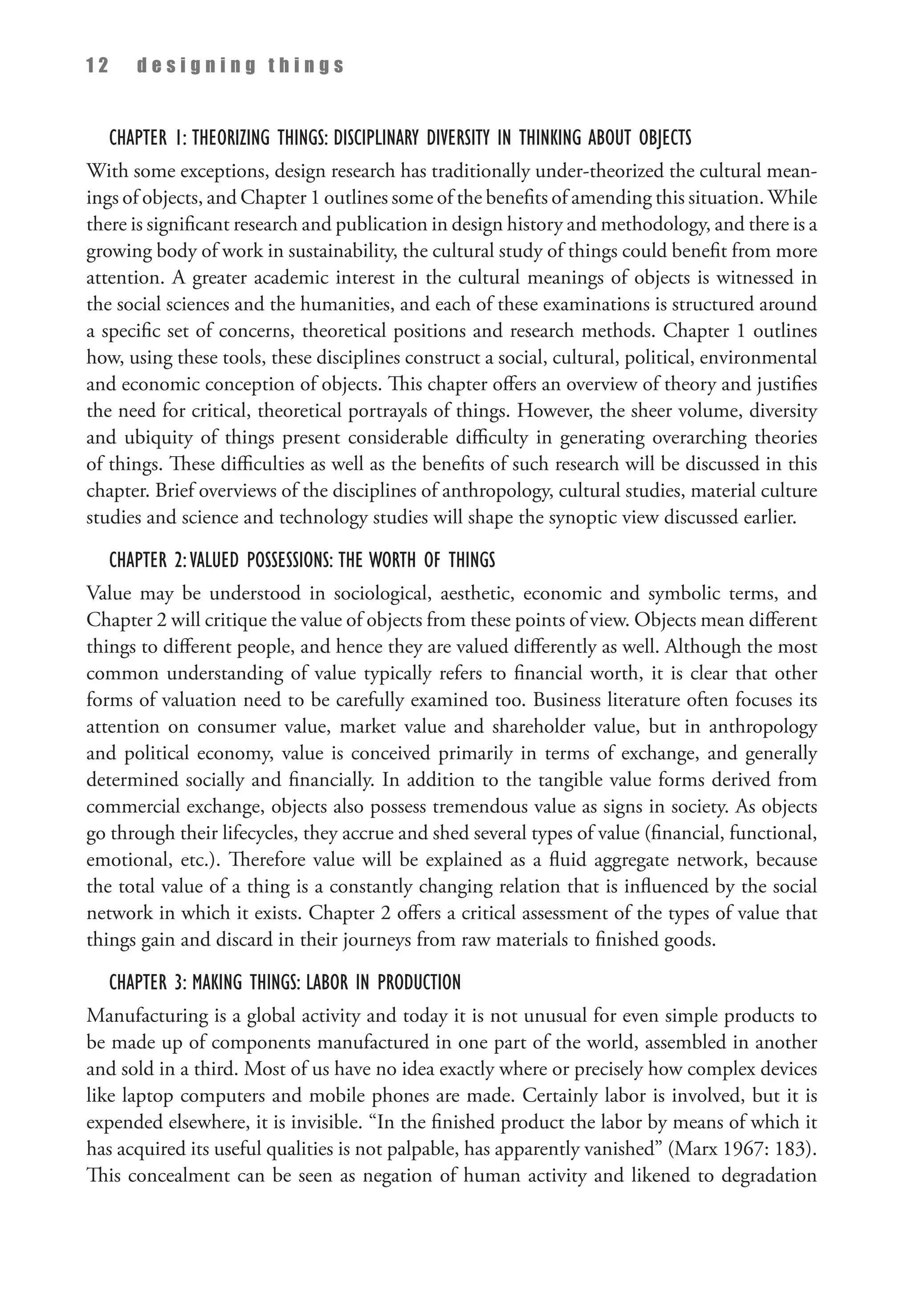 1 2 d e s i g n i n g t h i n g s
Chapter 1: Theorizing Things: Disciplinary Diversity in Thinking about Objects
With some exceptions, design research has traditionally under-theorized the cultural mean­
ings of objects, and Chapter 1 outlines some of the benefits of amending this situation. While
there is significant research and publication in design history and methodology, and there is a
growing body of work in sustainability, the cultural study of things could benefit from more
attention. A greater academic interest in the cultural meanings of objects is witnessed in
the social sciences and the humanities, and each of these examinations is structured around
a specific set of concerns, theoretical positions and research methods. Chapter 1 outlines
how, using these tools, these disciplines construct a social, cultural, political, environmental
and economic conception of objects. This chapter offers an overview of theory and justifies
the need for critical, theoretical portrayals of things. However, the sheer volume, diversity
and ubiquity of things present considerable difficulty in generating overarching theories
of things. These difficulties as well as the benefits of such research will be discussed in this
chapter. Brief overviews of the disciplines of anthropology, cultural studies, material culture
studies and science and technology studies will shape the synoptic view discussed earlier.
Chapter 2:Valued Possessions: The Worth of Things
Value may be understood in sociological, aesthetic, economic and symbolic terms, and
Chapter 2 will critique the value of objects from these points of view. Objects mean different
things to different people, and hence they are valued differently as well. Although the most
common understanding of value typically refers to financial worth, it is clear that other
forms of valuation need to be carefully examined too. Business literature often focuses its
attention on consumer value, market value and shareholder value, but in anthropology
and political economy, value is conceived primarily in terms of exchange, and generally
determined socially and financially. In addition to the tangible value forms derived from
commercial exchange, objects also possess tremendous value as signs in society. As objects
go through their lifecycles, they accrue and shed several types of value (financial, functional,
emotional, etc.). Therefore value will be explained as a fluid aggregate network, because
the total value of a thing is a constantly changing relation that is influenced by the social
network in which it exists. Chapter 2 offers a critical assessment of the types of value that
things gain and discard in their journeys from raw materials to finished goods.
Chapter 3: Making Things: Labor in Production
Manufacturing is a global activity and today it is not unusual for even simple products to
be made up of components manufactured in one part of the world, assembled in another
and sold in a third. Most of us have no idea exactly where or precisely how complex devices
like laptop computers and mobile phones are made. Certainly labor is involved, but it is
expended elsewhere, it is invisible. “In the finished product the labor by means of which it
has acquired its useful qualities is not palpable, has apparently vanished” (Marx 1967: 183).
This concealment can be seen as negation of human activity and likened to degradation
 