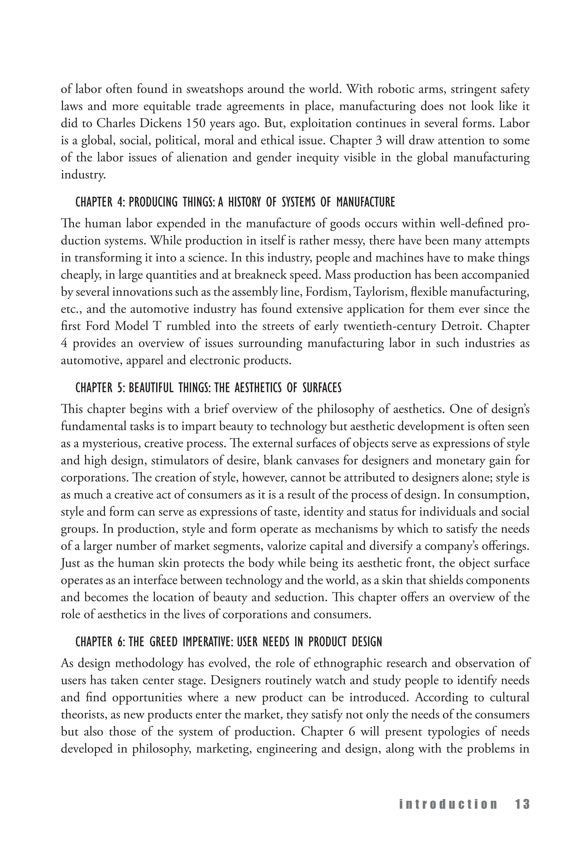 i n t r o d u c t i o n 1 3
of labor often found in sweatshops around the world. With robotic arms, stringent safety
laws and more equitable trade agreements in place, manufacturing does not look like it
did to Charles Dickens 150 years ago. But, exploitation continues in several forms. Labor
is a global, social, political, moral and ethical issue. Chapter 3 will draw attention to some
of the labor issues of alienation and gender inequity visible in the global manufacturing
industry.
Chapter 4: Producing Things: A History of Systems of Manufacture
The human labor expended in the manufacture of goods occurs within well-defined pro­
duction systems. While production in itself is rather messy, there have been many attempts
in transforming it into a science. In this industry, people and machines have to make things
cheaply, in large quantities and at breakneck speed. Mass production has been accompanied
by several innovations such as the assembly line, Fordism,Taylorism, flexible manufacturing,
etc., and the automotive industry has found extensive application for them ever since the
first Ford Model T rumbled into the streets of early twentieth-century Detroit. Chapter
4 provides an overview of issues surrounding manufacturing labor in such industries as
automotive, apparel and electronic products.
Chapter 5: Beautiful Things: The Aesthetics of Surfaces
This chapter begins with a brief overview of the philosophy of aesthetics. One of design’s
fundamental tasks is to impart beauty to technology but aesthetic development is often seen
as a mysterious, creative process. The external surfaces of objects serve as expressions of style
and high design, stimulators of desire, blank canvases for designers and monetary gain for
corporations. The creation of style, however, cannot be attributed to designers alone; style is
as much a creative act of consumers as it is a result of the process of design. In consumption,
style and form can serve as expressions of taste, identity and status for individuals and social
groups. In production, style and form operate as mechanisms by which to satisfy the needs
of a larger number of market segments, valorize capital and diversify a company’s offerings.
Just as the human skin protects the body while being its aesthetic front, the object surface
operates as an interface between technology and the world, as a skin that shields components
and becomes the location of beauty and seduction. This chapter offers an overview of the
role of aesthetics in the lives of corporations and consumers.
Chapter 6: The Greed Imperative: User Needs in Product Design
As design methodology has evolved, the role of ethnographic research and observation of
users has taken center stage. Designers routinely watch and study people to identify needs
and find opportunities where a new product can be introduced. According to cultural
theorists, as new products enter the market, they satisfy not only the needs of the consumers
but also those of the system of production. Chapter 6 will present typologies of needs
developed in philosophy, marketing, engineering and design, along with the problems in
 