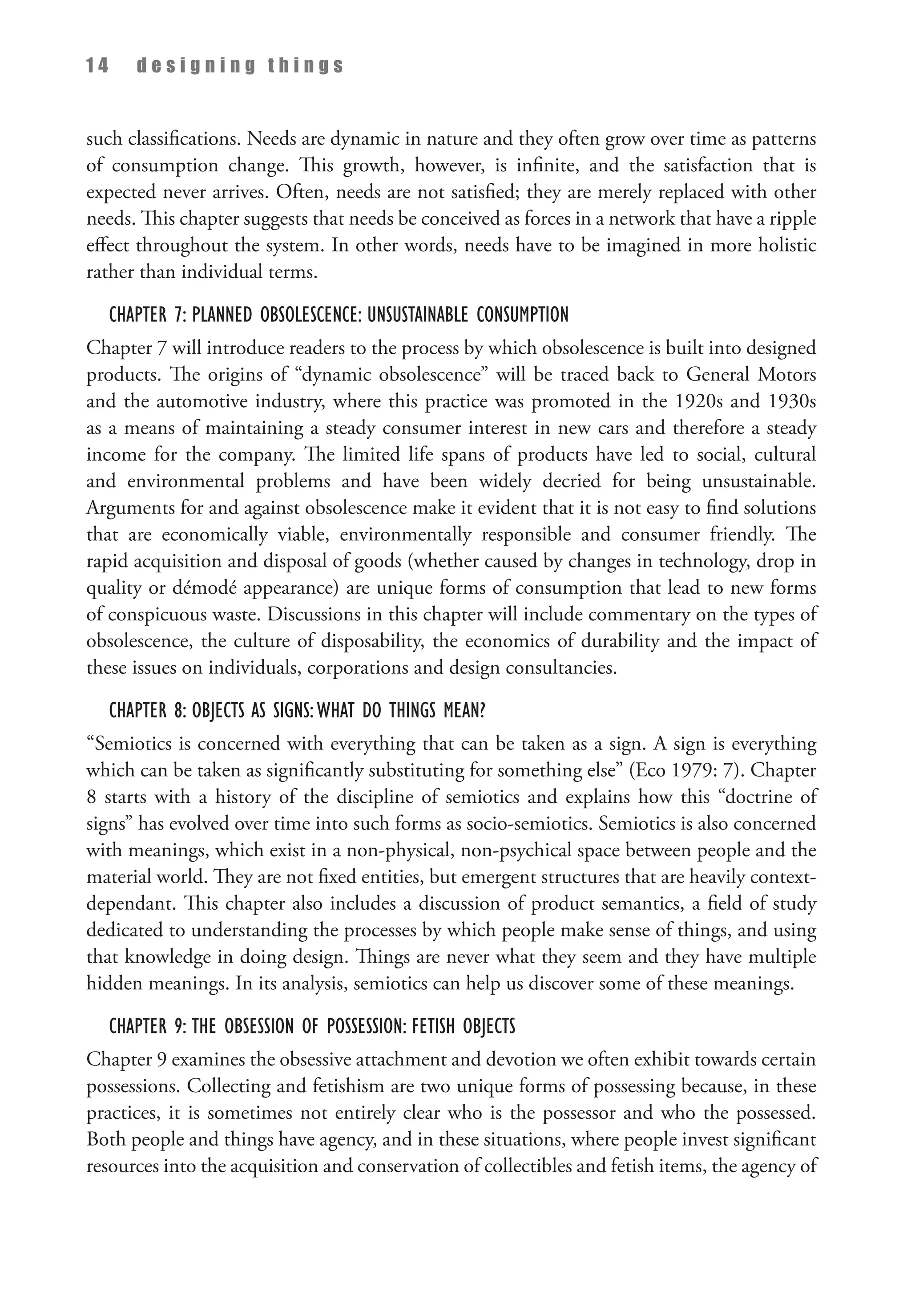 1 4 d e s i g n i n g t h i n g s
such classifications. Needs are dynamic in nature and they often grow over time as patterns
of consumption change. This growth, however, is infinite, and the satisfaction that is
expected never arrives. Often, needs are not satisfied; they are merely replaced with other
needs. This chapter suggests that needs be conceived as forces in a network that have a ripple
effect throughout the system. In other words, needs have to be imagined in more holistic
rather than individual terms.
Chapter 7: Planned Obsolescence: Unsustainable Consumption
Chapter 7 will introduce readers to the process by which obsolescence is built into designed
products. The origins of “dynamic obsolescence” will be traced back to General Motors
and the automotive industry, where this practice was promoted in the 1920s and 1930s
as a means of maintaining a steady consumer interest in new cars and therefore a steady
income for the company. The limited life spans of products have led to social, cultural
and environmental problems and have been widely decried for being unsustainable.
Arguments for and against obsolescence make it evident that it is not easy to find solutions
that are economically viable, environmentally responsible and consumer friendly. The
rapid acquisition and disposal of goods (whether caused by changes in technology, drop in
quality or démodé appearance) are unique forms of consumption that lead to new forms
of conspicuous waste. Discussions in this chapter will include commentary on the types of
obsolescence, the culture of disposability, the economics of durability and the impact of
these issues on individuals, corporations and design consultancies.
Chapter 8: Objects as Signs:What do Things Mean?
“Semiotics is concerned with everything that can be taken as a sign. A sign is everything
which can be taken as significantly substituting for something else” (Eco 1979: 7). Chapter
8 starts with a history of the discipline of semiotics and explains how this “doctrine of
signs” has evolved over time into such forms as socio-semiotics. Semiotics is also concerned
with meanings, which exist in a non-physical, non-psychical space between people and the
material world. They are not fixed entities, but emergent structures that are heavily context-
dependant. This chapter also includes a discussion of product semantics, a field of study
dedicated to understanding the processes by which people make sense of things, and using
that knowledge in doing design. Things are never what they seem and they have multiple
hidden meanings. In its analysis, semiotics can help us discover some of these meanings.
Chapter 9: The Obsession of Possession: Fetish Objects
Chapter 9 examines the obsessive attachment and devotion we often exhibit towards certain
possessions. Collecting and fetishism are two unique forms of possessing because, in these
practices, it is sometimes not entirely clear who is the possessor and who the possessed.
Both people and things have agency, and in these situations, where people invest significant
resources into the acquisition and conservation of collectibles and fetish items, the agency of
 