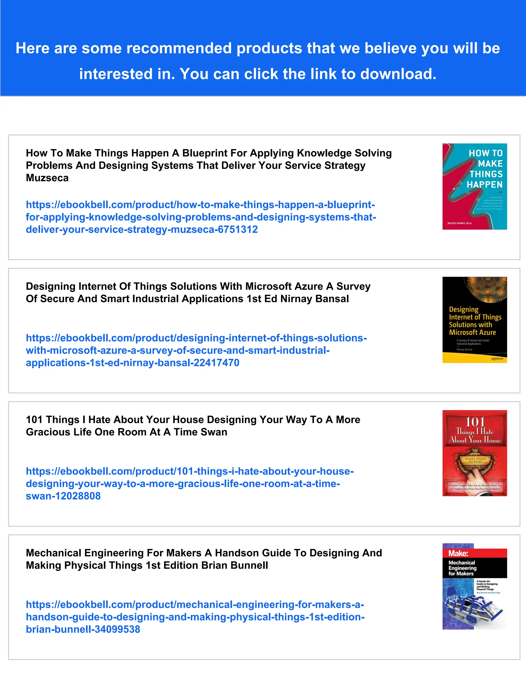 Here are some recommended products that we believe you will be
interested in. You can click the link to download.
How To Make Things Happen A Blueprint For Applying Knowledge Solving
Problems And Designing Systems That Deliver Your Service Strategy
Muzseca
https://ebookbell.com/product/how-to-make-things-happen-a-blueprint-
for-applying-knowledge-solving-problems-and-designing-systems-that-
deliver-your-service-strategy-muzseca-6751312
Designing Internet Of Things Solutions With Microsoft Azure A Survey
Of Secure And Smart Industrial Applications 1st Ed Nirnay Bansal
https://ebookbell.com/product/designing-internet-of-things-solutions-
with-microsoft-azure-a-survey-of-secure-and-smart-industrial-
applications-1st-ed-nirnay-bansal-22417470
101 Things I Hate About Your House Designing Your Way To A More
Gracious Life One Room At A Time Swan
https://ebookbell.com/product/101-things-i-hate-about-your-house-
designing-your-way-to-a-more-gracious-life-one-room-at-a-time-
swan-12028808
Mechanical Engineering For Makers A Handson Guide To Designing And
Making Physical Things 1st Edition Brian Bunnell
https://ebookbell.com/product/mechanical-engineering-for-makers-a-
handson-guide-to-designing-and-making-physical-things-1st-edition-
brian-bunnell-34099538
 