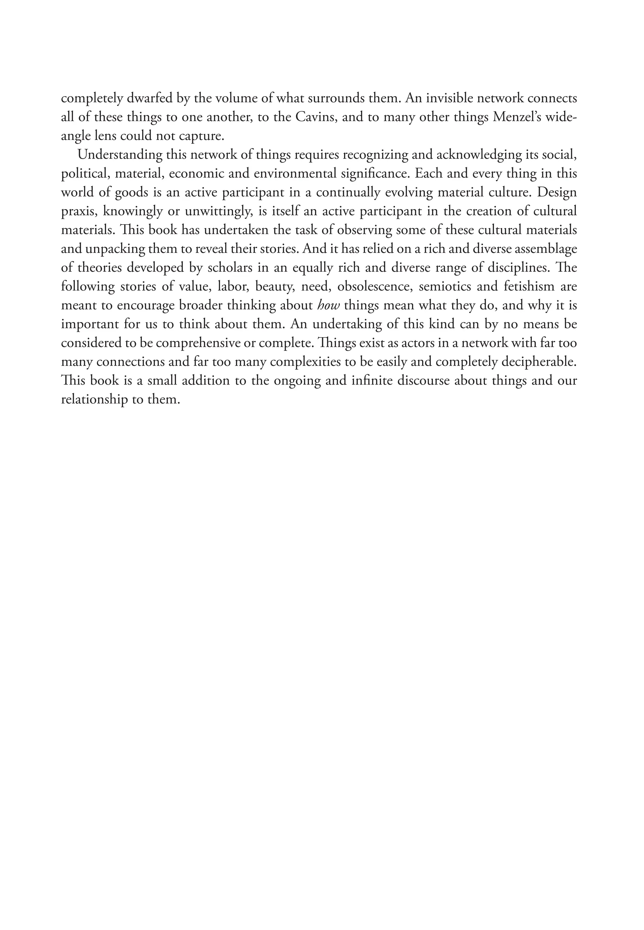 completely dwarfed by the volume of what surrounds them. An invisible network connects
all of these things to one another, to the Cavins, and to many other things Menzel’s wide-
angle lens could not capture.
Understanding this network of things requires recognizing and acknowledging its social,
political, material, economic and environmental significance. Each and every thing in this
world of goods is an active participant in a continually evolving material culture. Design
praxis, knowingly or unwittingly, is itself an active participant in the creation of cultural
materials. This book has undertaken the task of observing some of these cultural materials
and unpacking them to reveal their stories. And it has relied on a rich and diverse assemblage
of theories developed by scholars in an equally rich and diverse range of disciplines. The
following stories of value, labor, beauty, need, obsolescence, semiotics and fetishism are
meant to encourage broader thinking about how things mean what they do, and why it is
important for us to think about them. An undertaking of this kind can by no means be
considered to be comprehensive or complete. Things exist as actors in a network with far too
many connections and far too many complexities to be easily and completely decipherable.
This book is a small addition to the ongoing and infinite discourse about things and our
relationship to them.
 
