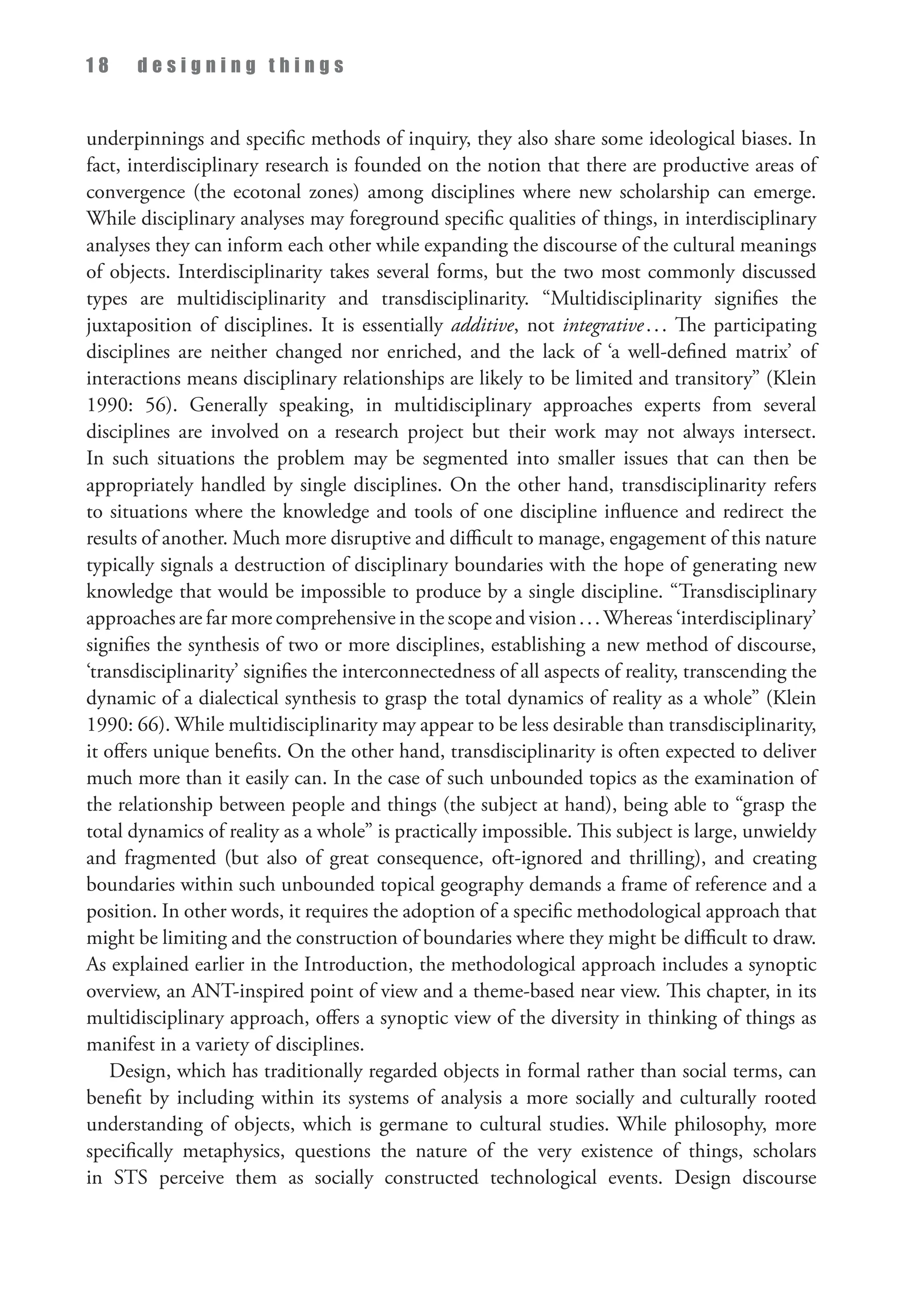 1 8 d e s i g n i n g t h i n g s
underpinnings and specific methods of inquiry, they also share some ideological biases. In
fact, interdisciplinary research is founded on the notion that there are productive areas of
convergence (the ecotonal zones) among disciplines where new scholarship can emerge.
While disciplinary analyses may foreground specific qualities of things, in interdisciplinary
analyses they can inform each other while expanding the discourse of the cultural meanings
of objects. Interdisciplinarity takes several forms, but the two most commonly discussed
types are multidisciplinarity and transdisciplinarity. “Multidisciplinarity signifies the
juxtaposition of disciplines. It is essentially additive, not integrative... The participating
disciplines are neither changed nor enriched, and the lack of ‘a well-defined matrix’ of
interactions means disciplinary relationships are likely to be limited and transitory” (Klein
1990: 56). Generally speaking, in multidisciplinary approaches experts from several
disciplines are involved on a research project but their work may not always intersect.
In such situations the problem may be segmented into smaller issues that can then be
appropriately handled by single disciplines. On the other hand, transdisciplinarity refers
to situations where the knowledge and tools of one discipline influence and redirect the
results of another. Much more disruptive and difficult to manage, engagement of this nature
typically signals a destruction of disciplinary boundaries with the hope of generating new
knowledge that would be impossible to produce by a single discipline. “Transdisciplinary
approaches are far more comprehensive in the scope and vision...Whereas ‘interdisciplinary’
signifies the synthesis of two or more disciplines, establishing a new method of discourse,
‘transdisciplinarity’ signifies the interconnectedness of all aspects of reality, transcending the
dynamic of a dialectical synthesis to grasp the total dynamics of reality as a whole” (Klein
1990: 66). While multidisciplinarity may appear to be less desirable than transdisciplinarity,
it offers unique benefits. On the other hand, transdisciplinarity is often expected to deliver
much more than it easily can. In the case of such unbounded topics as the examination of
the relationship between people and things (the subject at hand), being able to “grasp the
total dynamics of reality as a whole” is practically impossible. This subject is large, unwieldy
and fragmented (but also of great consequence, oft-ignored and thrilling), and creating
boundaries within such unbounded topical geography demands a frame of reference and a
position. In other words, it requires the adoption of a specific methodological approach that
might be limiting and the construction of boundaries where they might be difficult to draw.
As explained earlier in the Introduction, the methodological approach includes a synoptic
overview, an ANT-inspired point of view and a theme-based near view. This chapter, in its
multidisciplinary approach, offers a synoptic view of the diversity in thinking of things as
manifest in a variety of disciplines.
Design, which has traditionally regarded objects in formal rather than social terms, can
benefit by including within its systems of analysis a more socially and culturally rooted
understanding of objects, which is germane to cultural studies. While philosophy, more
specifically metaphysics, questions the nature of the very existence of things, scholars
in STS perceive them as socially constructed technological events. Design discourse
 