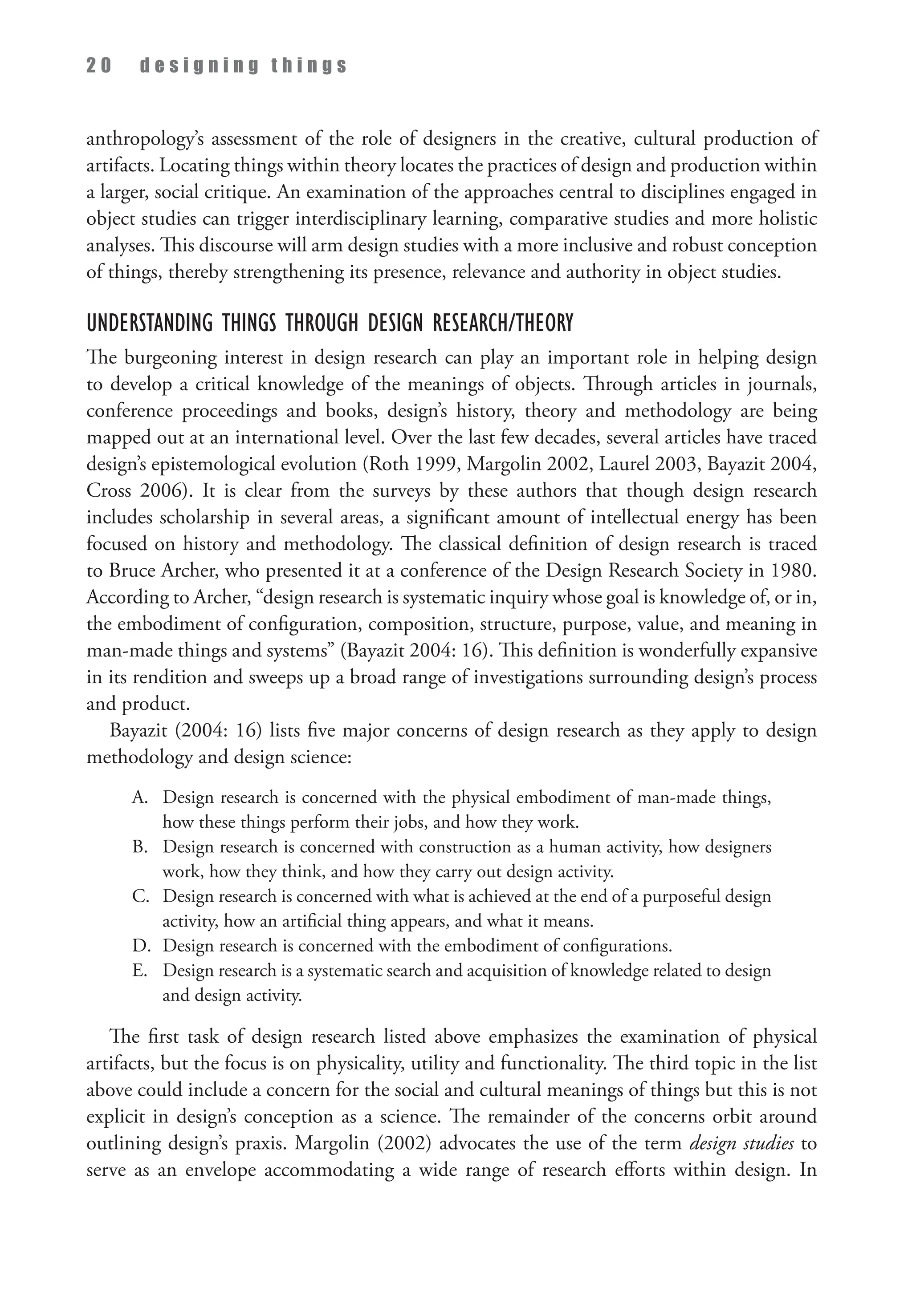 2 0 d e s i g n i n g t h i n g s
anthropology’s assessment of the role of designers in the creative, cultural production of
artifacts. Locating things within theory locates the practices of design and production within
a larger, social critique. An examination of the approaches central to disciplines engaged in
object studies can trigger interdisciplinary learning, comparative studies and more holistic
analyses. This discourse will arm design studies with a more inclusive and robust conception
of things, thereby strengthening its presence, relevance and authority in object studies.
Understanding Things through Design Research/Theory
The burgeoning interest in design research can play an important role in helping design
to develop a critical knowledge of the meanings of objects. Through articles in journals,
conference proceedings and books, design’s history, theory and methodology are being
mapped out at an international level. Over the last few decades, several articles have traced
design’s epistemological evolution (Roth 1999, Margolin 2002, Laurel 2003, Bayazit 2004,
Cross 2006). It is clear from the surveys by these authors that though design research
includes scholarship in several areas, a significant amount of intellectual energy has been
focused on history and methodology. The classical definition of design research is traced
to Bruce Archer, who presented it at a conference of the Design Research Society in 1980.
According to Archer, “design research is systematic inquiry whose goal is knowledge of, or in,
the embodiment of configuration, composition, structure, purpose, value, and meaning in
man-made things and systems” (Bayazit 2004: 16). This definition is wonderfully expansive
in its rendition and sweeps up a broad range of investigations surrounding design’s process
and product.
Bayazit (2004: 16) lists five major concerns of design research as they apply to design
methodology and design science:
A.	
Design research is concerned with the physical embodiment of man-made things,
how these things perform their jobs, and how they work.
B.	
Design research is concerned with construction as a human activity, how designers
work, how they think, and how they carry out design activity.
C.	
Design research is concerned with what is achieved at the end of a purposeful design
activity, how an artificial thing appears, and what it means.
D.	
Design research is concerned with the embodiment of configurations.
E.	
Design research is a systematic search and acquisition of knowledge related to design
and design activity.
The first task of design research listed above emphasizes the examination of physical
artifacts, but the focus is on physicality, utility and functionality. The third topic in the list
above could include a concern for the social and cultural meanings of things but this is not
explicit in design’s conception as a science. The remainder of the concerns orbit around
outlining design’s praxis. Margolin (2002) advocates the use of the term design studies to
serve as an envelope accommodating a wide range of research efforts within design. In
 