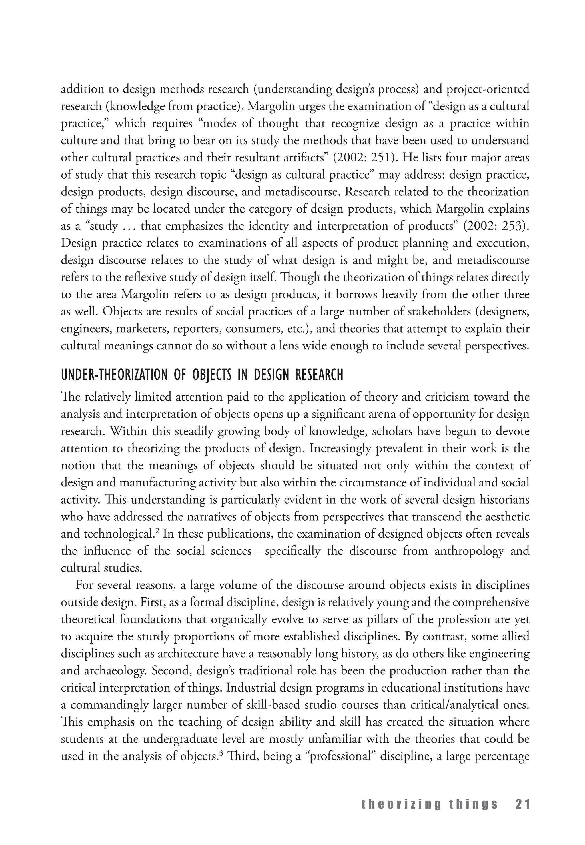 t h e o r i z i n g t h i n g s 2 1
addition to design methods research (understanding design’s process) and project-oriented
research (knowledge from practice), Margolin urges the examination of “design as a cultural
practice,” which requires “modes of thought that recognize design as a practice within
culture and that bring to bear on its study the methods that have been used to understand
other cultural practices and their resultant artifacts” (2002: 251). He lists four major areas
of study that this research topic “design as cultural practice” may address: design practice,
design products, design discourse, and metadiscourse. Research related to the theorization
of things may be located under the category of design products, which Margolin explains
as a “study ... that emphasizes the identity and interpretation of products” (2002: 253).
Design practice relates to examinations of all aspects of product planning and execution,
design discourse relates to the study of what design is and might be, and metadiscourse
refers to the reflexive study of design itself. Though the theorization of things relates directly
to the area Margolin refers to as design products, it borrows heavily from the other three
as well. Objects are results of social practices of a large number of stakeholders (designers,
engineers, marketers, reporters, consumers, etc.), and theories that attempt to explain their
cultural meanings cannot do so without a lens wide enough to include several perspectives.
Under-theorization of Objects in Design Research
The relatively limited attention paid to the application of theory and criticism toward the
analysis and interpretation of objects opens up a significant arena of opportunity for design
research. Within this steadily growing body of knowledge, scholars have begun to devote
attention to theorizing the products of design. Increasingly prevalent in their work is the
notion that the meanings of objects should be situated not only within the context of
design and manufacturing activity but also within the circumstance of individual and social
activity. This understanding is particularly evident in the work of several design historians
who have addressed the narratives of objects from perspectives that transcend the aesthetic
and technological.2
In these publications, the examination of designed objects often reveals
the influence of the social sciences—specifically the discourse from anthropology and
cultural studies.
For several reasons, a large volume of the discourse around objects exists in disciplines
outside design. First, as a formal discipline, design is relatively young and the comprehensive
theoretical foundations that organically evolve to serve as pillars of the profession are yet
to acquire the sturdy proportions of more established disciplines. By contrast, some allied
disciplines such as architecture have a reasonably long history, as do others like engineering
and archaeology. Second, design’s traditional role has been the production rather than the
critical interpretation of things. Industrial design programs in educational institutions have
a commandingly larger number of skill-based studio courses than critical/analytical ones.
This emphasis on the teaching of design ability and skill has created the situation where
students at the undergraduate level are mostly unfamiliar with the theories that could be
used in the analysis of objects.3
Third, being a “professional” discipline, a large percentage
 