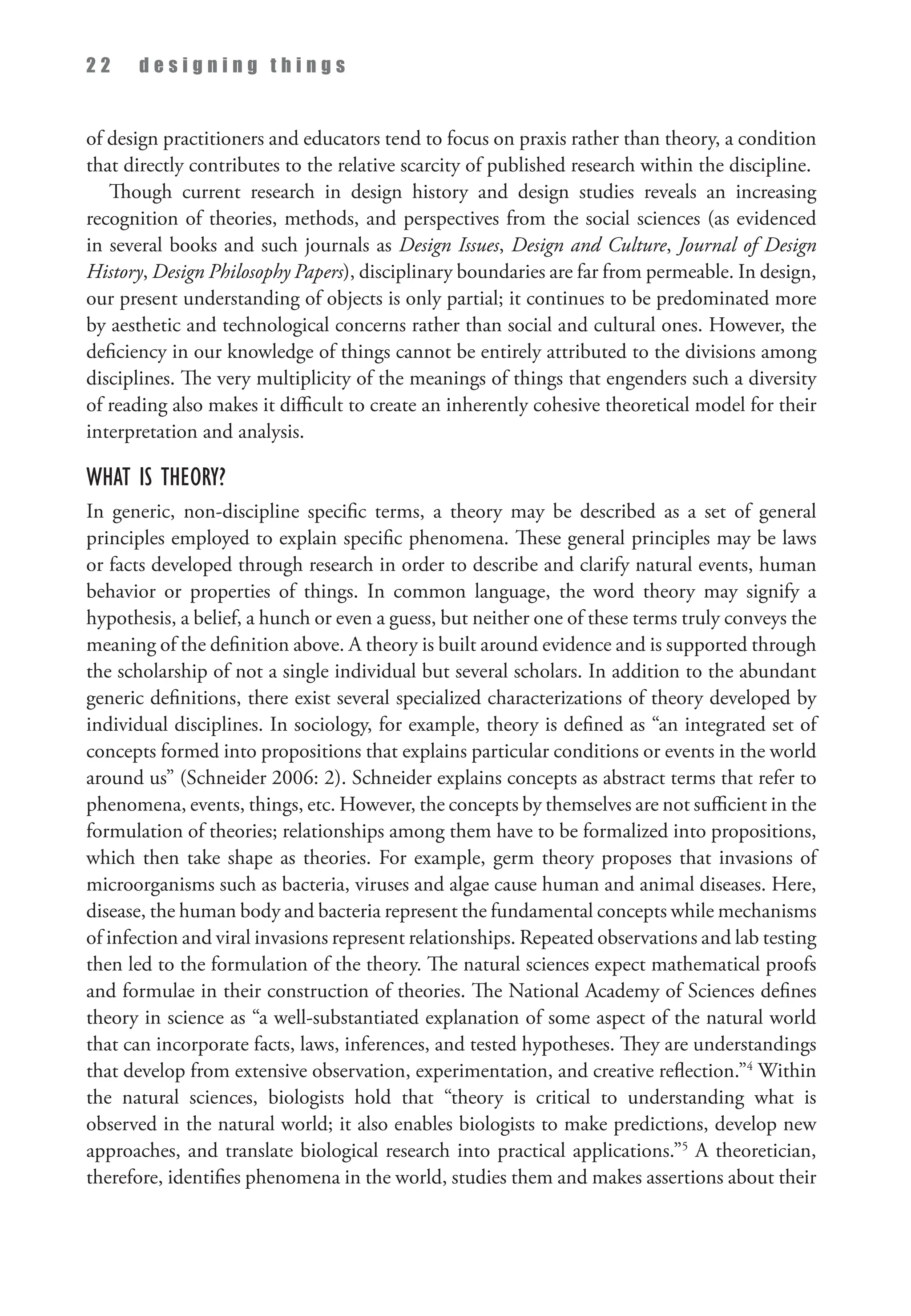 2 2 d e s i g n i n g t h i n g s
of design practitioners and educators tend to focus on praxis rather than theory, a condition
that directly contributes to the relative scarcity of published research within the discipline.
Though current research in design history and design studies reveals an increasing
recognition of theories, methods, and perspectives from the social sciences (as evidenced
in several books and such journals as Design Issues, Design and Culture, Journal of Design
History, Design Philosophy Papers), disciplinary boundaries are far from permeable. In design,
our present understanding of objects is only partial; it continues to be predominated more
by aesthetic and technological concerns rather than social and cultural ones. However, the
deficiency in our knowledge of things cannot be entirely attributed to the divisions among
disciplines. The very multiplicity of the meanings of things that engenders such a diversity
of reading also makes it difficult to create an inherently cohesive theoretical model for their
interpretation and analysis.
What is Theory?
In generic, non-discipline specific terms, a theory may be described as a set of general
principles employed to explain specific phenomena. These general principles may be laws
or facts developed through research in order to describe and clarify natural events, human
behavior or properties of things. In common language, the word theory may signify a
hypothesis, a belief, a hunch or even a guess, but neither one of these terms truly conveys the
meaning of the definition above. A theory is built around evidence and is supported through
the scholarship of not a single individual but several scholars. In addition to the abundant
generic definitions, there exist several specialized characterizations of theory developed by
individual disciplines. In sociology, for example, theory is defined as “an integrated set of
concepts formed into propositions that explains particular conditions or events in the world
around us” (Schneider 2006: 2). Schneider explains concepts as abstract terms that refer to
phenomena, events, things, etc. However, the concepts by themselves are not sufficient in the
formulation of theories; relationships among them have to be formalized into propositions,
which then take shape as theories. For example, germ theory proposes that invasions of
microorganisms such as bacteria, viruses and algae cause human and animal diseases. Here,
disease, the human body and bacteria represent the fundamental concepts while mechanisms
of infection and viral invasions represent relationships. Repeated observations and lab testing
then led to the formulation of the theory. The natural sciences expect mathematical proofs
and formulae in their construction of theories. The National Academy of Sciences defines
theory in science as “a well-substantiated explanation of some aspect of the natural world
that can incorporate facts, laws, inferences, and tested hypotheses. They are understandings
that develop from extensive observation, experimentation, and creative reflection.”4
Within
the natural sciences, biologists hold that “theory is critical to understanding what is
observed in the natural world; it also enables biologists to make predictions, develop new
approaches, and translate biological research into practical applications.”5
A theoretician,
therefore, identifies phenomena in the world, studies them and makes assertions about their
 