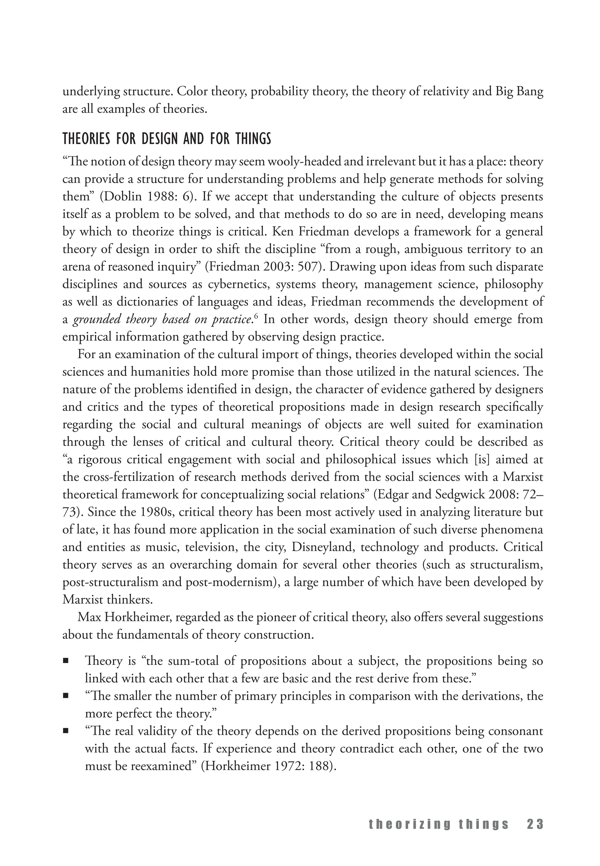 t h e o r i z i n g t h i n g s 2 3
underlying structure. Color theory, probability theory, the theory of relativity and Big Bang
are all examples of theories.
Theories for Design and for Things
“The notion of design theory may seem wooly-headed and irrelevant but it has a place: theory
can provide a structure for understanding problems and help generate methods for solving
them” (Doblin 1988: 6). If we accept that understanding the culture of objects presents
itself as a problem to be solved, and that methods to do so are in need, developing means
by which to theorize things is critical. Ken Friedman develops a framework for a general
theory of design in order to shift the discipline “from a rough, ambiguous territory to an
arena of reasoned inquiry” (Friedman 2003: 507). Drawing upon ideas from such disparate
disciplines and sources as cybernetics, systems theory, management science, philosophy
as well as dictionaries of languages and ideas, Friedman recommends the development of
a grounded theory based on practice.6
In other words, design theory should emerge from
empirical information gathered by observing design practice.
For an examination of the cultural import of things, theories developed within the social
sciences and humanities hold more promise than those utilized in the natural sciences. The
nature of the problems identified in design, the character of evidence gathered by designers
and critics and the types of theoretical propositions made in design research specifically
regarding the social and cultural meanings of objects are well suited for examination
through the lenses of critical and cultural theory. Critical theory could be described as
“a rigorous critical engagement with social and philosophical issues which [is] aimed at
the cross-fertilization of research methods derived from the social sciences with a Marxist
theoretical framework for conceptualizing social relations” (Edgar and Sedgwick 2008: 72–
73). Since the 1980s, critical theory has been most actively used in analyzing literature but
of late, it has found more application in the social examination of such diverse phenomena
and entities as music, television, the city, Disneyland, technology and products. Critical
theory serves as an overarching domain for several other theories (such as structuralism,
post-structuralism and post-modernism), a large number of which have been developed by
Marxist thinkers.
Max Horkheimer, regarded as the pioneer of critical theory, also offers several suggestions
about the fundamentals of theory construction.
n Theory is “the sum-total of propositions about a subject, the propositions being so
linked with each other that a few are basic and the rest derive from these.”
n “The smaller the number of primary principles in comparison with the derivations, the
more perfect the theory.”
n “The real validity of the theory depends on the derived propositions being consonant
with the actual facts. If experience and theory contradict each other, one of the two
must be reexamined” (Horkheimer 1972: 188).
 