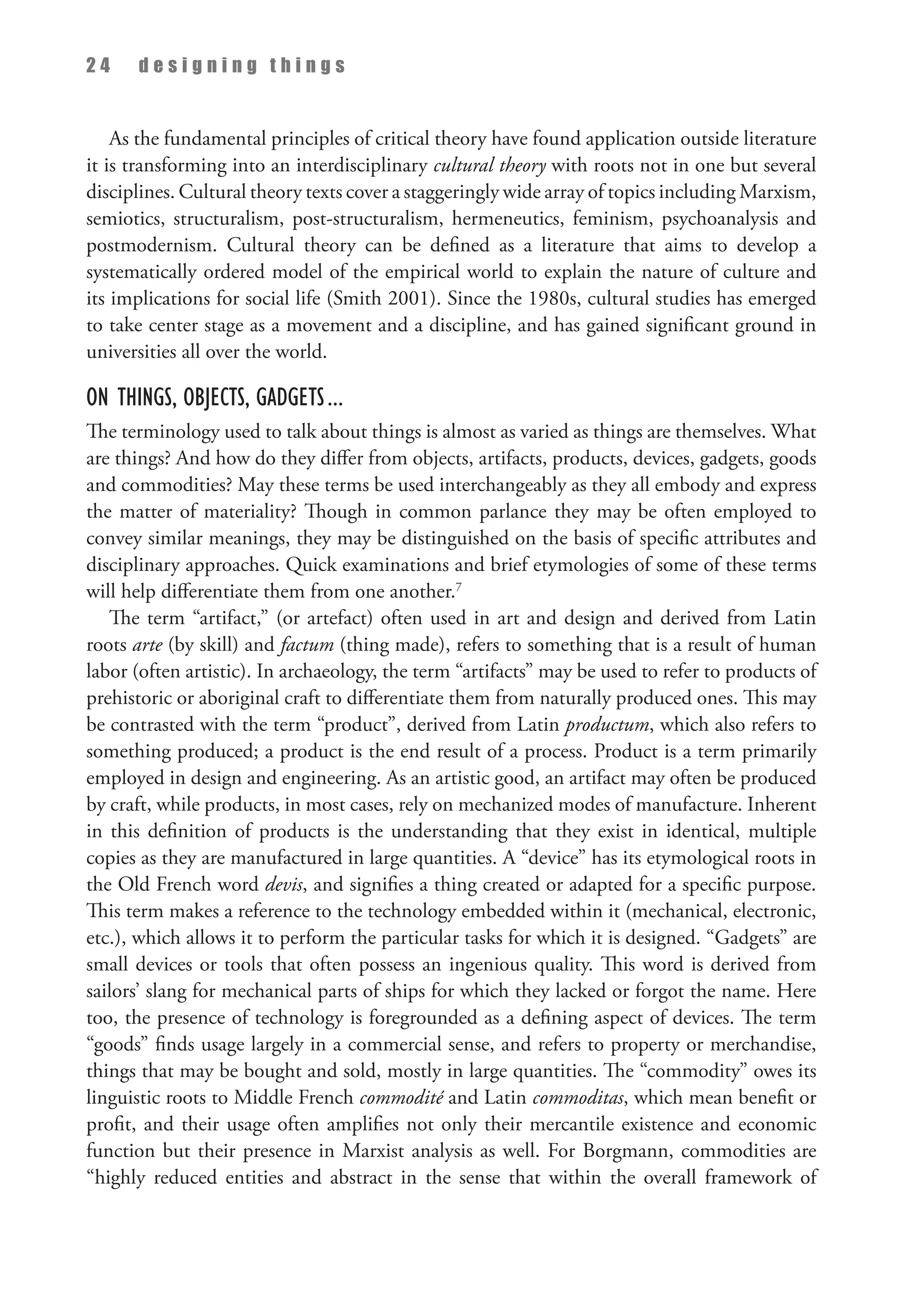 2 4 d e s i g n i n g t h i n g s
As the fundamental principles of critical theory have found application outside literature
it is transforming into an interdisciplinary cultural theory with roots not in one but several
disciplines. Cultural theory texts cover a staggeringly wide array of topics including Marxism,
semiotics, structuralism, post-structuralism, hermeneutics, feminism, psychoanalysis and
postmodernism. Cultural theory can be defined as a literature that aims to develop a
systematically ordered model of the empirical world to explain the nature of culture and
its implications for social life (Smith 2001). Since the 1980s, cultural studies has emerged
to take center stage as a movement and a discipline, and has gained significant ground in
universities all over the world.
On Things, Objects, Gadgets...
The terminology used to talk about things is almost as varied as things are themselves. What
are things? And how do they differ from objects, artifacts, products, devices, gadgets, goods
and commodities? May these terms be used interchangeably as they all embody and express
the matter of materiality? Though in common parlance they may be often employed to
convey similar meanings, they may be distinguished on the basis of specific attributes and
disciplinary approaches. Quick examinations and brief etymologies of some of these terms
will help differentiate them from one another.7
The term “artifact,” (or artefact) often used in art and design and derived from Latin
roots arte (by skill) and factum (thing made), refers to something that is a result of human
labor (often artistic). In archaeology, the term “artifacts” may be used to refer to products of
prehistoric or aboriginal craft to differentiate them from naturally produced ones. This may
be contrasted with the term “product”, derived from Latin productum, which also refers to
something produced; a product is the end result of a process. Product is a term primarily
employed in design and engineering. As an artistic good, an artifact may often be produced
by craft, while products, in most cases, rely on mechanized modes of manufacture. Inherent
in this definition of products is the understanding that they exist in identical, multiple
copies as they are manufactured in large quantities. A “device” has its etymological roots in
the Old French word devis, and signifies a thing created or adapted for a specific purpose.
This term makes a reference to the technology embedded within it (mechanical, electronic,
etc.), which allows it to perform the particular tasks for which it is designed. “Gadgets” are
small devices or tools that often possess an ingenious quality. This word is derived from
sailors’ slang for mechanical parts of ships for which they lacked or forgot the name. Here
too, the presence of technology is foregrounded as a defining aspect of devices. The term
“goods” finds usage largely in a commercial sense, and refers to property or merchandise,
things that may be bought and sold, mostly in large quantities. The “commodity” owes its
linguistic roots to Middle French commodité and Latin commoditas, which mean benefit or
profit, and their usage often amplifies not only their mercantile existence and economic
function but their presence in Marxist analysis as well. For Borgmann, commodities are
“highly reduced entities and abstract in the sense that within the overall framework of
 