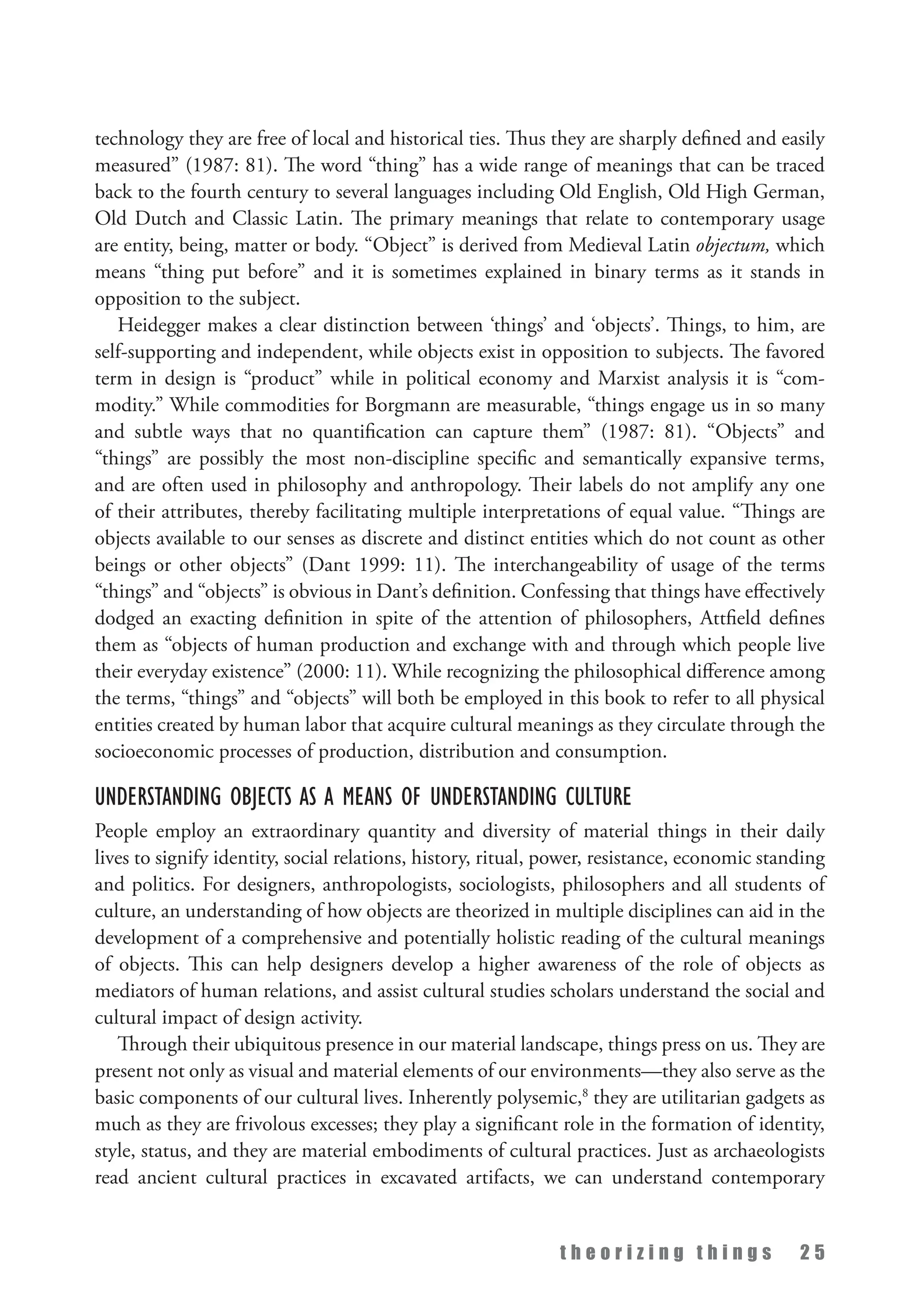 t h e o r i z i n g t h i n g s 2 5
technology they are free of local and historical ties. Thus they are sharply defined and easily
measured” (1987: 81). The word “thing” has a wide range of meanings that can be traced
back to the fourth century to several languages including Old English, Old High German,
Old Dutch and Classic Latin. The primary meanings that relate to contemporary usage
are entity, being, matter or body. “Object” is derived from Medieval Latin objectum, which
means “thing put before” and it is sometimes explained in binary terms as it stands in
opposition to the subject.
Heidegger makes a clear distinction between ‘things’ and ‘objects’. Things, to him, are
self-supporting and independent, while objects exist in opposition to subjects. The favored
term in design is “product” while in political economy and Marxist analysis it is “com­
modity.” While commodities for Borgmann are measurable, “things engage us in so many
and subtle ways that no quantification can capture them” (1987: 81). “Objects” and
“things” are possibly the most non-discipline specific and semantically expansive terms,
and are often used in philosophy and anthropology. Their labels do not amplify any one
of their attributes, thereby facilitating multiple interpretations of equal value. “Things are
objects available to our senses as discrete and distinct entities which do not count as other
beings or other objects” (Dant 1999: 11). The interchangeability of usage of the terms
“things” and “objects” is obvious in Dant’s definition. Confessing that things have effectively
dodged an exacting definition in spite of the attention of philosophers, Attfield defines
them as “objects of human production and exchange with and through which people live
their everyday existence” (2000: 11). While recognizing the philosophical difference among
the terms, “things” and “objects” will both be employed in this book to refer to all physical
entities created by human labor that acquire cultural meanings as they circulate through the
socioeconomic processes of production, distribution and consumption.
Understanding Objects as a Means of Understanding Culture
People employ an extraordinary quantity and diversity of material things in their daily
lives to signify identity, social relations, history, ritual, power, resistance, economic standing
and politics. For designers, anthropologists, sociologists, philosophers and all students of
culture, an understanding of how objects are theorized in multiple disciplines can aid in the
development of a comprehensive and potentially holistic reading of the cultural meanings
of objects. This can help designers develop a higher awareness of the role of objects as
mediators of human relations, and assist cultural studies scholars understand the social and
cultural impact of design activity.
Through their ubiquitous presence in our material landscape, things press on us. They are
present not only as visual and material elements of our environments—they also serve as the
basic components of our cultural lives. Inherently polysemic,8
they are utilitarian gadgets as
much as they are frivolous excesses; they play a significant role in the formation of identity,
style, status, and they are material embodiments of cultural practices. Just as archaeologists
read ancient cultural practices in excavated artifacts, we can understand contemporary
 