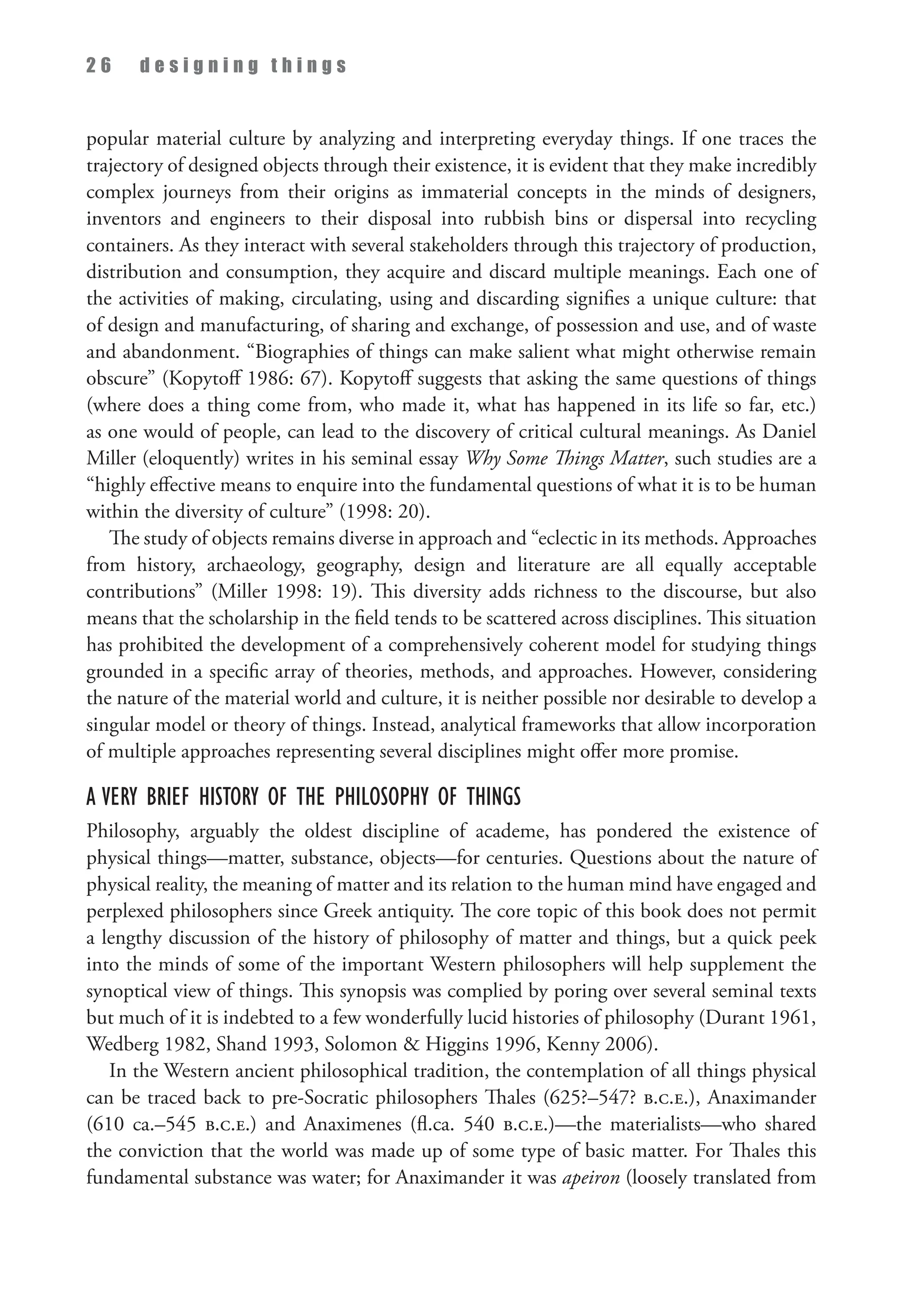 2 6 d e s i g n i n g t h i n g s
popular material culture by analyzing and interpreting everyday things. If one traces the
trajectory of designed objects through their existence, it is evident that they make incredibly
complex journeys from their origins as immaterial concepts in the minds of designers,
inventors and engineers to their disposal into rubbish bins or dispersal into recycling
containers. As they interact with several stakeholders through this trajectory of production,
distribution and consumption, they acquire and discard multiple meanings. Each one of
the activities of making, circulating, using and discarding signifies a unique culture: that
of design and manufacturing, of sharing and exchange, of possession and use, and of waste
and abandonment. “Biographies of things can make salient what might otherwise remain
obscure” (Kopytoff 1986: 67). Kopytoff suggests that asking the same questions of things
(where does a thing come from, who made it, what has happened in its life so far, etc.)
as one would of people, can lead to the discovery of critical cultural meanings. As Daniel
Miller (eloquently) writes in his seminal essay Why Some Things Matter, such studies are a
“highly effective means to enquire into the fundamental questions of what it is to be human
within the diversity of culture” (1998: 20).
The study of objects remains diverse in approach and “eclectic in its methods. Approaches
from history, archaeology, geography, design and literature are all equally acceptable
contributions” (Miller 1998: 19). This diversity adds richness to the discourse, but also
means that the scholarship in the field tends to be scattered across disciplines. This situation
has prohibited the development of a comprehensively coherent model for studying things
grounded in a specific array of theories, methods, and approaches. However, considering
the nature of the material world and culture, it is neither possible nor desirable to develop a
singular model or theory of things. Instead, analytical frameworks that allow incorporation
of multiple approaches representing several disciplines might offer more promise.
A Very Brief History Of The Philosophy Of Things
Philosophy, arguably the oldest discipline of academe, has pondered the existence of
physical things—matter, substance, objects—for centuries. Questions about the nature of
physical reality, the meaning of matter and its relation to the human mind have engaged and
perplexed philosophers since Greek antiquity. The core topic of this book does not permit
a lengthy discussion of the history of philosophy of matter and things, but a quick peek
into the minds of some of the important Western philosophers will help supplement the
synoptical view of things. This synopsis was complied by poring over several seminal texts
but much of it is indebted to a few wonderfully lucid histories of philosophy (Durant 1961,
Wedberg 1982, Shand 1993, Solomon  Higgins 1996, Kenny 2006).
In the Western ancient philosophical tradition, the contemplation of all things physical
can be traced back to pre-Socratic philosophers Thales (625?–547? b.c.e.), Anaximander
(610 ca.–545 b.c.e.) and Anaximenes (fl.ca. 540 b.c.e.)—the materialists—who shared
the conviction that the world was made up of some type of basic matter. For Thales this
fundamental substance was water; for Anaximander it was apeiron (loosely translated from
 