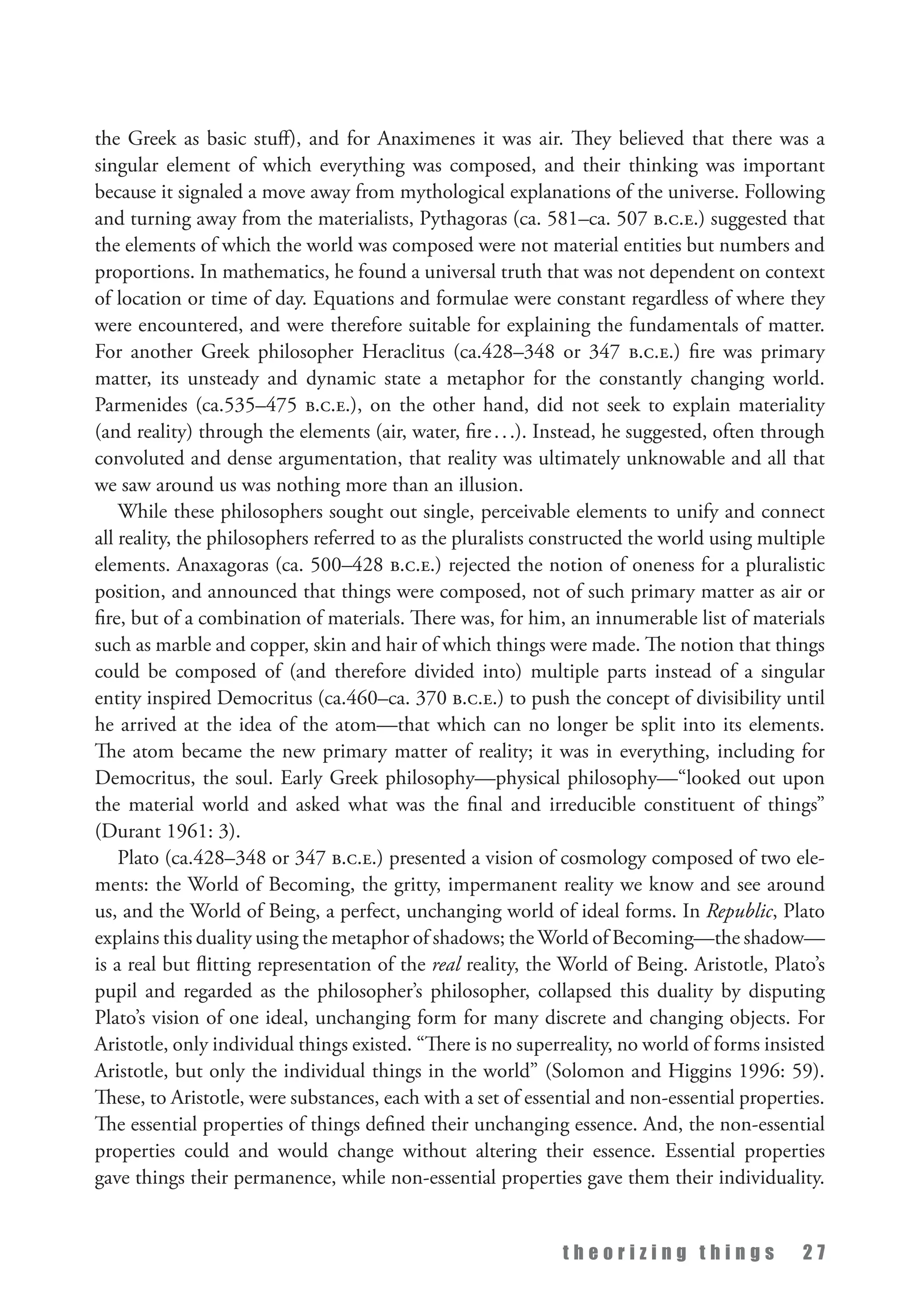 t h e o r i z i n g t h i n g s 2 7
the Greek as basic stuff), and for Anaximenes it was air. They believed that there was a
singular element of which everything was composed, and their thinking was important
because it signaled a move away from mythological explanations of the universe. Following
and turning away from the materialists, Pythagoras (ca. 581–ca. 507 b.c.e.) suggested that
the elements of which the world was composed were not material entities but numbers and
proportions. In mathematics, he found a universal truth that was not dependent on context
of location or time of day. Equations and formulae were constant regardless of where they
were encountered, and were therefore suitable for explaining the fundamentals of matter.
For another Greek philosopher Heraclitus (ca.428–348 or 347 b.c.e.) fire was primary
matter, its unsteady and dynamic state a metaphor for the constantly changing world.
Parmenides (ca.535–475 b.c.e.), on the other hand, did not seek to explain materiality
(and reality) through the elements (air, water, fire...). Instead, he suggested, often through
convoluted and dense argumentation, that reality was ultimately unknowable and all that
we saw around us was nothing more than an illusion.
While these philosophers sought out single, perceivable elements to unify and connect
all reality, the philosophers referred to as the pluralists constructed the world using multiple
elements. Anaxagoras (ca. 500–428 b.c.e.) rejected the notion of oneness for a pluralistic
position, and announced that things were composed, not of such primary matter as air or
fire, but of a combination of materials. There was, for him, an innumerable list of materials
such as marble and copper, skin and hair of which things were made. The notion that things
could be composed of (and therefore divided into) multiple parts instead of a singular
entity inspired Democritus (ca.460–ca. 370 b.c.e.) to push the concept of divisibility until
he arrived at the idea of the atom—that which can no longer be split into its elements.
The atom became the new primary matter of reality; it was in everything, including for
Democritus, the soul. Early Greek philosophy—physical philosophy—“looked out upon
the material world and asked what was the final and irreducible constituent of things”
(Durant 1961: 3).
Plato (ca.428–348 or 347 b.c.e.) presented a vision of cosmology composed of two ele­
ments: the World of Becoming, the gritty, impermanent reality we know and see around
us, and the World of Being, a perfect, unchanging world of ideal forms. In Republic, Plato
explains this duality using the metaphor of shadows; the World of Becoming—the shadow—
is a real but flitting representation of the real reality, the World of Being. Aristotle, Plato’s
pupil and regarded as the philosopher’s philosopher, collapsed this duality by disputing
Plato’s vision of one ideal, unchanging form for many discrete and changing objects. For
Aristotle, only individual things existed. “There is no superreality, no world of forms insisted
Aristotle, but only the individual things in the world” (Solomon and Higgins 1996: 59).
These, to Aristotle, were substances, each with a set of essential and non-essential properties.
The essential properties of things defined their unchanging essence. And, the non-essential
properties could and would change without altering their essence. Essential properties
gave things their permanence, while non-essential properties gave them their individuality.
 
