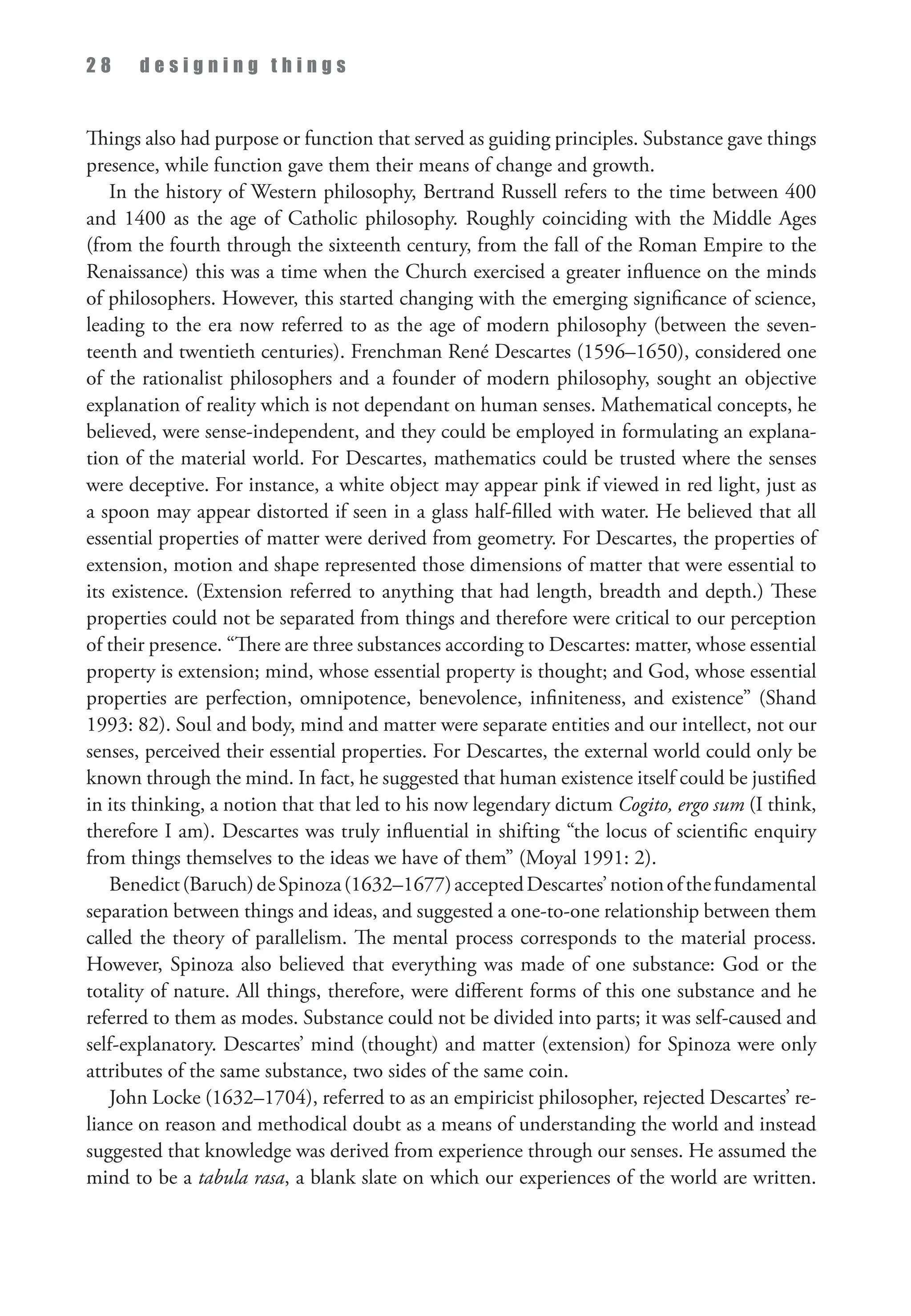 2 8 d e s i g n i n g t h i n g s
Things also had purpose or function that served as guiding principles. Substance gave things
presence, while function gave them their means of change and growth.
In the history of Western philosophy, Bertrand Russell refers to the time between 400
and 1400 as the age of Catholic philosophy. Roughly coinciding with the Middle Ages
(from the fourth through the sixteenth century, from the fall of the Roman Empire to the
Renaissance) this was a time when the Church exercised a greater influence on the minds
of philosophers. However, this started changing with the emerging significance of science,
leading to the era now referred to as the age of modern philosophy (between the seven­
teenth and twentieth centuries). Frenchman René Descartes (1596–1650), considered one
of the rationalist philosophers and a founder of modern philosophy, sought an objective
explanation of reality which is not dependant on human senses. Mathematical concepts, he
believed, were sense-independent, and they could be employed in formulating an explana­
tion of the material world. For Descartes, mathematics could be trusted where the senses
were deceptive. For instance, a white object may appear pink if viewed in red light, just as
a spoon may appear distorted if seen in a glass half-filled with water. He believed that all
essential properties of matter were derived from geometry. For Descartes, the properties of
extension, motion and shape represented those dimensions of matter that were essential to
its existence. (Extension referred to anything that had length, breadth and depth.) These
properties could not be separated from things and therefore were critical to our perception
of their presence. “There are three substances according to Descartes: matter, whose essential
property is extension; mind, whose essential property is thought; and God, whose essential
properties are perfection, omnipotence, benevolence, infiniteness, and existence” (Shand
1993: 82). Soul and body, mind and matter were separate entities and our intellect, not our
senses, perceived their essential properties. For Descartes, the external world could only be
known through the mind. In fact, he suggested that human existence itself could be justified
in its thinking, a notion that that led to his now legendary dictum Cogito, ergo sum (I think,
therefore I am). Descartes was truly influential in shifting “the locus of scientific enquiry
from things themselves to the ideas we have of them” (Moyal 1991: 2).
Benedict(Baruch)deSpinoza(1632–1677)acceptedDescartes’notionofthefundamental
separation between things and ideas, and suggested a one-to-one relationship between them
called the theory of parallelism. The mental process corresponds to the material process.
However, Spinoza also believed that everything was made of one substance: God or the
totality of nature. All things, therefore, were different forms of this one substance and he
referred to them as modes. Substance could not be divided into parts; it was self-caused and
self-explanatory. Descartes’ mind (thought) and matter (extension) for Spinoza were only
attributes of the same substance, two sides of the same coin.
John Locke (1632–1704), referred to as an empiricist philosopher, rejected Descartes’ re­
liance on reason and methodical doubt as a means of understanding the world and instead
suggested that knowledge was derived from experience through our senses. He assumed the
mind to be a tabula rasa, a blank slate on which our experiences of the world are written.
 