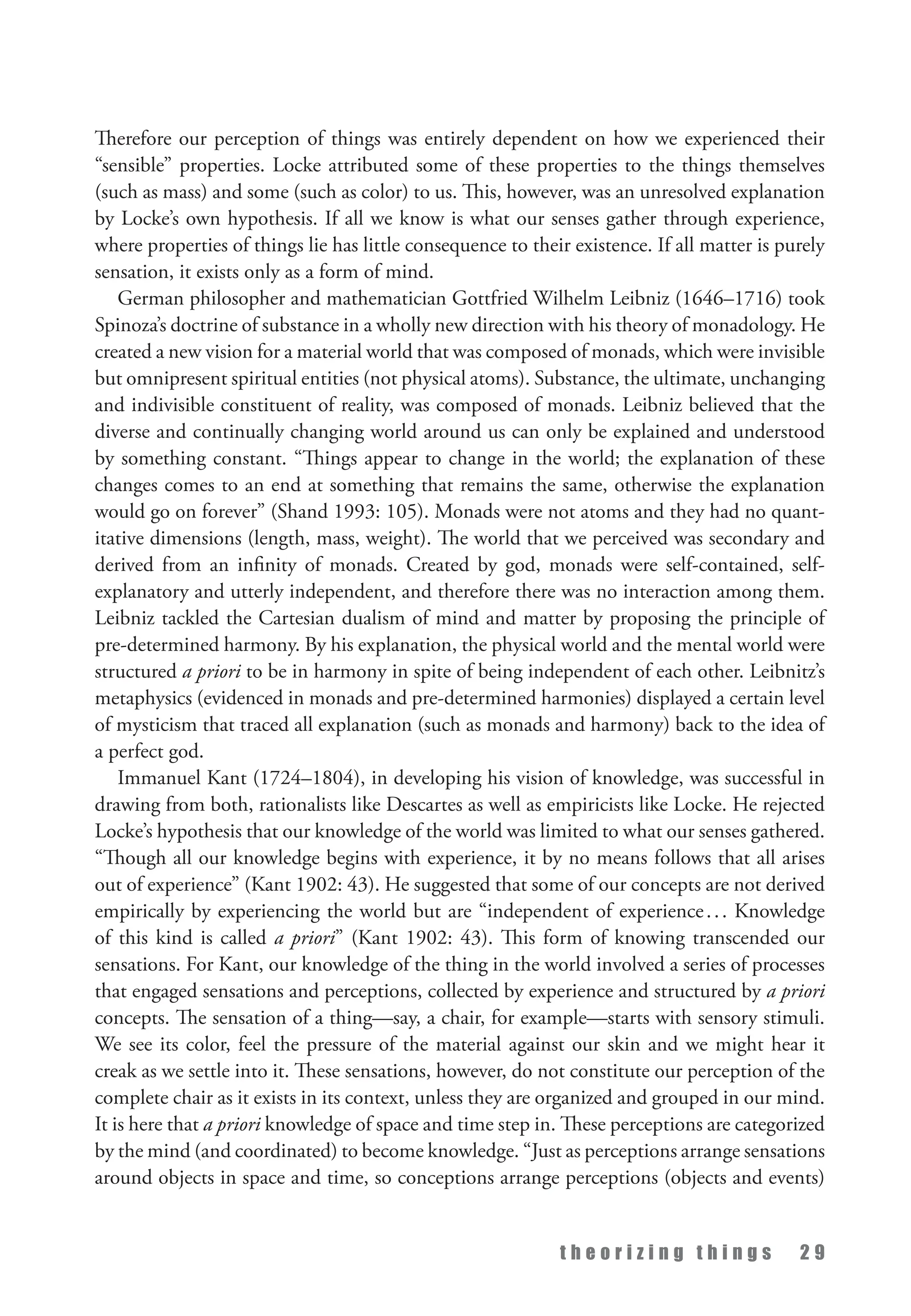 t h e o r i z i n g t h i n g s 2 9
Therefore our perception of things was entirely dependent on how we experienced their
“sensible” properties. Locke attributed some of these properties to the things themselves
(such as mass) and some (such as color) to us. This, however, was an unresolved explanation
by Locke’s own hypothesis. If all we know is what our senses gather through experience,
where properties of things lie has little consequence to their existence. If all matter is purely
sensation, it exists only as a form of mind.
German philosopher and mathematician Gottfried Wilhelm Leibniz (1646–1716) took
Spinoza’s doctrine of substance in a wholly new direction with his theory of monadology. He
created a new vision for a material world that was composed of monads, which were invisible
but omnipresent spiritual entities (not physical atoms). Substance, the ultimate, unchanging
and indivisible constituent of reality, was composed of monads. Leibniz believed that the
diverse and continually changing world around us can only be explained and understood
by something constant. “Things appear to change in the world; the explanation of these
changes comes to an end at something that remains the same, otherwise the explanation
would go on forever” (Shand 1993: 105). Monads were not atoms and they had no quant­
itative dimensions (length, mass, weight). The world that we perceived was secondary and
derived from an infinity of monads. Created by god, monads were self-contained, self-
explanatory and utterly independent, and therefore there was no interaction among them.
Leibniz tackled the Cartesian dualism of mind and matter by proposing the principle of
pre-determined harmony. By his explanation, the physical world and the mental world were
structured a priori to be in harmony in spite of being independent of each other. Leibnitz’s
metaphysics (evidenced in monads and pre-determined harmonies) displayed a certain level
of mysticism that traced all explanation (such as monads and harmony) back to the idea of
a perfect god.
Immanuel Kant (1724–1804), in developing his vision of knowledge, was successful in
drawing from both, rationalists like Descartes as well as empiricists like Locke. He rejected
Locke’s hypothesis that our knowledge of the world was limited to what our senses gathered.
“Though all our knowledge begins with experience, it by no means follows that all arises
out of experience” (Kant 1902: 43). He suggested that some of our concepts are not derived
empirically by experiencing the world but are “independent of experience... Knowledge
of this kind is called a priori” (Kant 1902: 43). This form of knowing transcended our
sensations. For Kant, our knowledge of the thing in the world involved a series of processes
that engaged sensations and perceptions, collected by experience and structured by a priori
concepts. The sensation of a thing—say, a chair, for example—starts with sensory stimuli.
We see its color, feel the pressure of the material against our skin and we might hear it
creak as we settle into it. These sensations, however, do not constitute our perception of the
complete chair as it exists in its context, unless they are organized and grouped in our mind.
It is here that a priori knowledge of space and time step in. These perceptions are categorized
by the mind (and coordinated) to become knowledge. “Just as perceptions arrange sensations
around objects in space and time, so conceptions arrange perceptions (objects and events)
 