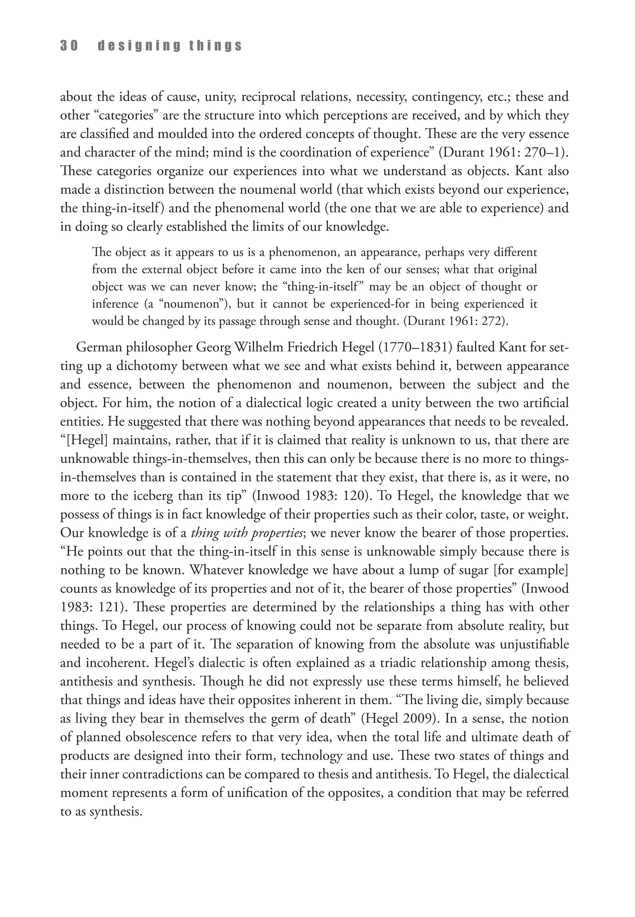 3 0 d e s i g n i n g t h i n g s
about the ideas of cause, unity, reciprocal relations, necessity, contingency, etc.; these and
other “categories” are the structure into which perceptions are received, and by which they
are classified and moulded into the ordered concepts of thought. These are the very essence
and character of the mind; mind is the coordination of experience” (Durant 1961: 270–1).
These categories organize our experiences into what we understand as objects. Kant also
made a distinction between the noumenal world (that which exists beyond our experience,
the thing-in-itself) and the phenomenal world (the one that we are able to experience) and
in doing so clearly established the limits of our knowledge.
The object as it appears to us is a phenomenon, an appearance, perhaps very different
from the external object before it came into the ken of our senses; what that original
object was we can never know; the “thing-in-itself” may be an object of thought or
inference (a “noumenon”), but it cannot be experienced-for in being experienced it
would be changed by its passage through sense and thought. (Durant 1961: 272).
German philosopher Georg Wilhelm Friedrich Hegel (1770–1831) faulted Kant for set­
ting up a dichotomy between what we see and what exists behind it, between appearance
and essence, between the phenomenon and noumenon, between the subject and the
object. For him, the notion of a dialectical logic created a unity between the two artificial
entities. He suggested that there was nothing beyond appearances that needs to be revealed.
“[Hegel] maintains, rather, that if it is claimed that reality is unknown to us, that there are
unknowable things-in-themselves, then this can only be because there is no more to things-
in-themselves than is contained in the statement that they exist, that there is, as it were, no
more to the iceberg than its tip” (Inwood 1983: 120). To Hegel, the knowledge that we
possess of things is in fact knowledge of their properties such as their color, taste, or weight.
Our knowledge is of a thing with properties; we never know the bearer of those properties.
“He points out that the thing-in-itself in this sense is unknowable simply because there is
nothing to be known. Whatever knowledge we have about a lump of sugar [for example]
counts as knowledge of its properties and not of it, the bearer of those properties” (Inwood
1983: 121). These properties are determined by the relationships a thing has with other
things. To Hegel, our process of knowing could not be separate from absolute reality, but
needed to be a part of it. The separation of knowing from the absolute was unjustifiable
and incoherent. Hegel’s dialectic is often explained as a triadic relationship among thesis,
antithesis and synthesis. Though he did not expressly use these terms himself, he believed
that things and ideas have their opposites inherent in them. “The living die, simply because
as living they bear in themselves the germ of death” (Hegel 2009). In a sense, the notion
of planned obsolescence refers to that very idea, when the total life and ultimate death of
products are designed into their form, technology and use. These two states of things and
their inner contradictions can be compared to thesis and antithesis. To Hegel, the dialectical
moment represents a form of unification of the opposites, a condition that may be referred
to as synthesis.
 
