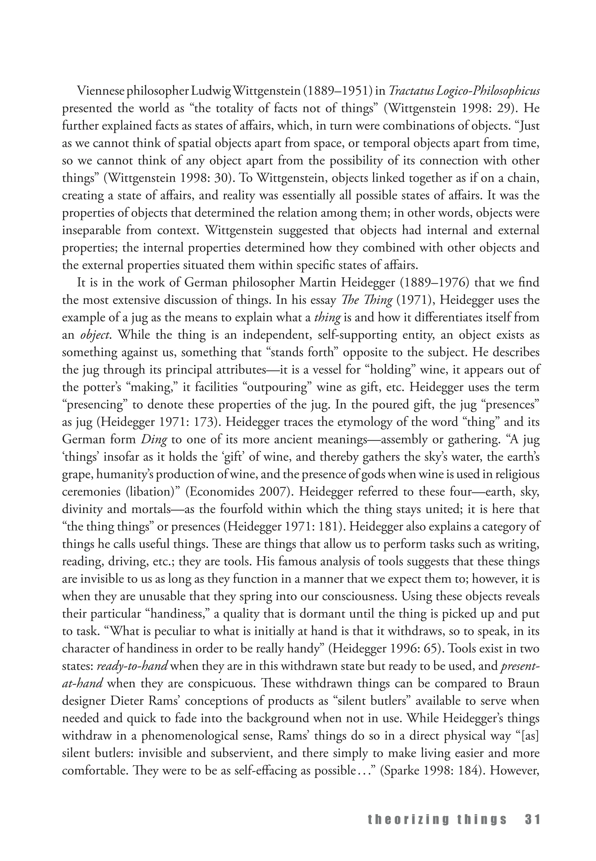 t h e o r i z i n g t h i n g s 3 1
ViennesephilosopherLudwigWittgenstein(1889–1951)inTractatusLogico-Philosophicus
presented the world as “the totality of facts not of things” (Wittgenstein 1998: 29). He
further explained facts as states of affairs, which, in turn were combinations of objects. “Just
as we cannot think of spatial objects apart from space, or temporal objects apart from time,
so we cannot think of any object apart from the possibility of its connection with other
things” (Wittgenstein 1998: 30). To Wittgenstein, objects linked together as if on a chain,
creating a state of affairs, and reality was essentially all possible states of affairs. It was the
properties of objects that determined the relation among them; in other words, objects were
inseparable from context. Wittgenstein suggested that objects had internal and external
properties; the internal properties determined how they combined with other objects and
the external properties situated them within specific states of affairs.
It is in the work of German philosopher Martin Heidegger (1889–1976) that we find
the most extensive discussion of things. In his essay The Thing (1971), Heidegger uses the
example of a jug as the means to explain what a thing is and how it differentiates itself from
an object. While the thing is an independent, self-supporting entity, an object exists as
something against us, something that “stands forth” opposite to the subject. He describes
the jug through its principal attributes—it is a vessel for “holding” wine, it appears out of
the potter’s “making,” it facilities “outpouring” wine as gift, etc. Heidegger uses the term
“presencing” to denote these properties of the jug. In the poured gift, the jug “presences”
as jug (Heidegger 1971: 173). Heidegger traces the etymology of the word “thing” and its
German form Ding to one of its more ancient meanings—assembly or gathering. “A jug
‘things’ insofar as it holds the ‘gift’ of wine, and thereby gathers the sky’s water, the earth’s
grape, humanity’s production of wine, and the presence of gods when wine is used in religious
ceremonies (libation)” (Economides 2007). Heidegger referred to these four—earth, sky,
divinity and mortals—as the fourfold within which the thing stays united; it is here that
“the thing things” or presences (Heidegger 1971: 181). Heidegger also explains a category of
things he calls useful things. These are things that allow us to perform tasks such as writing,
reading, driving, etc.; they are tools. His famous analysis of tools suggests that these things
are invisible to us as long as they function in a manner that we expect them to; however, it is
when they are unusable that they spring into our consciousness. Using these objects reveals
their particular “handiness,” a quality that is dormant until the thing is picked up and put
to task. “What is peculiar to what is initially at hand is that it withdraws, so to speak, in its
character of handiness in order to be really handy” (Heidegger 1996: 65). Tools exist in two
states: ready-to-hand when they are in this withdrawn state but ready to be used, and present-
at-hand when they are conspicuous. These withdrawn things can be compared to Braun
designer Dieter Rams’ conceptions of products as “silent butlers” available to serve when
needed and quick to fade into the background when not in use. While Heidegger’s things
withdraw in a phenomenological sense, Rams’ things do so in a direct physical way “[as]
silent butlers: invisible and subservient, and there simply to make living easier and more
comfortable. They were to be as self-effacing as possible...” (Sparke 1998: 184). However,
 