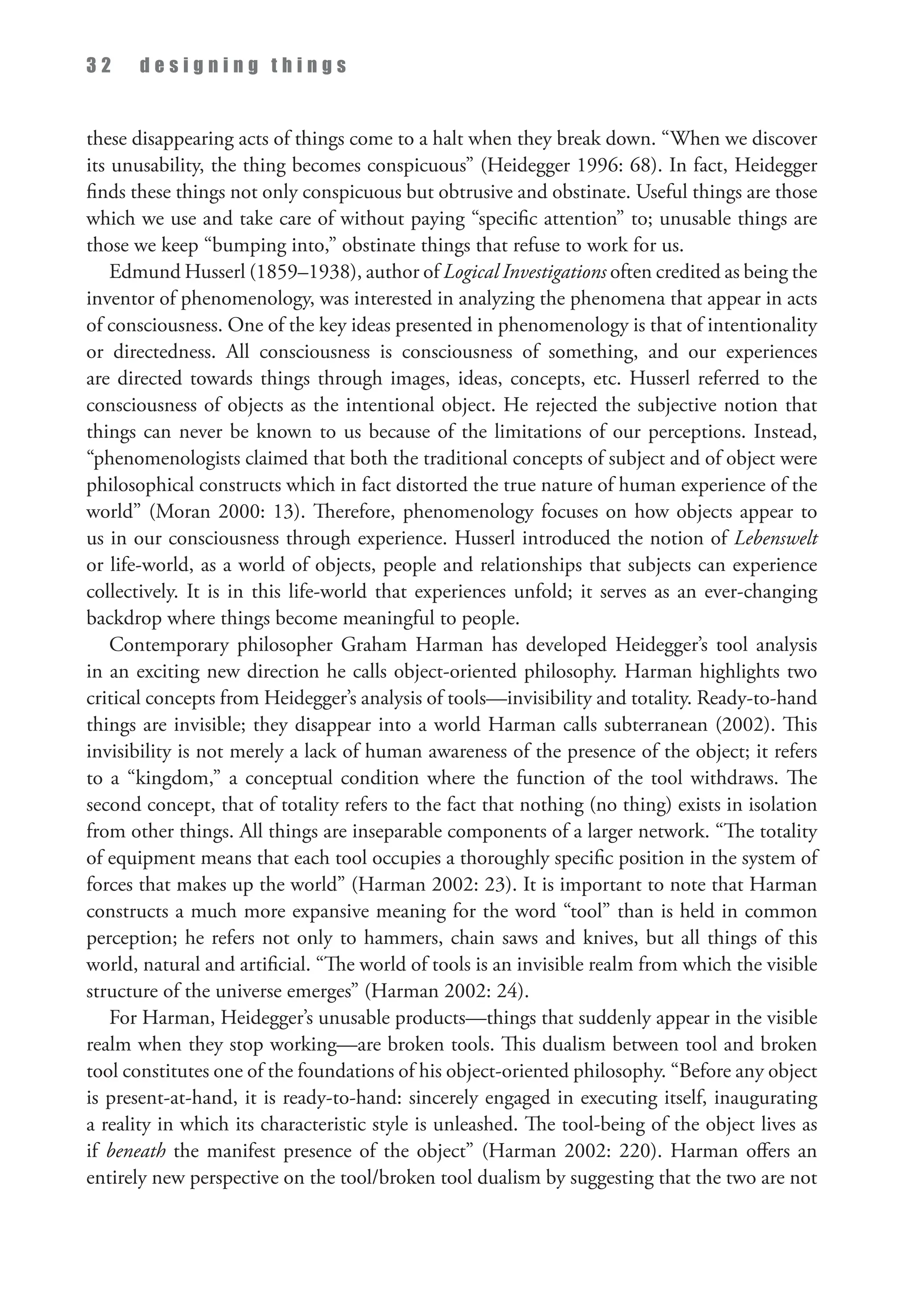 3 2 d e s i g n i n g t h i n g s
these disappearing acts of things come to a halt when they break down. “When we discover
its unusability, the thing becomes conspicuous” (Heidegger 1996: 68). In fact, Heidegger
finds these things not only conspicuous but obtrusive and obstinate. Useful things are those
which we use and take care of without paying “specific attention” to; unusable things are
those we keep “bumping into,” obstinate things that refuse to work for us.
Edmund Husserl (1859–1938), author of Logical Investigations often credited as being the
inventor of phenomenology, was interested in analyzing the phenomena that appear in acts
of consciousness. One of the key ideas presented in phenomenology is that of intentionality
or directedness. All consciousness is consciousness of something, and our experiences
are directed towards things through images, ideas, concepts, etc. Husserl referred to the
consciousness of objects as the intentional object. He rejected the subjective notion that
things can never be known to us because of the limitations of our perceptions. Instead,
“phenomenologists claimed that both the traditional concepts of subject and of object were
philosophical constructs which in fact distorted the true nature of human experience of the
world” (Moran 2000: 13). Therefore, phenomenology focuses on how objects appear to
us in our consciousness through experience. Husserl introduced the notion of Lebenswelt
or life-world, as a world of objects, people and relationships that subjects can experience
collectively. It is in this life-world that experiences unfold; it serves as an ever-changing
backdrop where things become meaningful to people.
Contemporary philosopher Graham Harman has developed Heidegger’s tool analysis
in an exciting new direction he calls object-oriented philosophy. Harman highlights two
critical concepts from Heidegger’s analysis of tools—invisibility and totality. Ready-to-hand
things are invisible; they disappear into a world Harman calls subterranean (2002). This
invisibility is not merely a lack of human awareness of the presence of the object; it refers
to a “kingdom,” a conceptual condition where the function of the tool withdraws. The
second concept, that of totality refers to the fact that nothing (no thing) exists in isolation
from other things. All things are inseparable components of a larger network. “The totality
of equipment means that each tool occupies a thoroughly specific position in the system of
forces that makes up the world” (Harman 2002: 23). It is important to note that Harman
constructs a much more expansive meaning for the word “tool” than is held in common
perception; he refers not only to hammers, chain saws and knives, but all things of this
world, natural and artificial. “The world of tools is an invisible realm from which the visible
structure of the universe emerges” (Harman 2002: 24).
For Harman, Heidegger’s unusable products—things that suddenly appear in the visible
realm when they stop working—are broken tools. This dualism between tool and broken
tool constitutes one of the foundations of his object-oriented philosophy. “Before any object
is present-at-hand, it is ready-to-hand: sincerely engaged in executing itself, inaugurating
a reality in which its characteristic style is unleashed. The tool-being of the object lives as
if beneath the manifest presence of the object” (Harman 2002: 220). Harman offers an
entirely new perspective on the tool/broken tool dualism by suggesting that the two are not
 