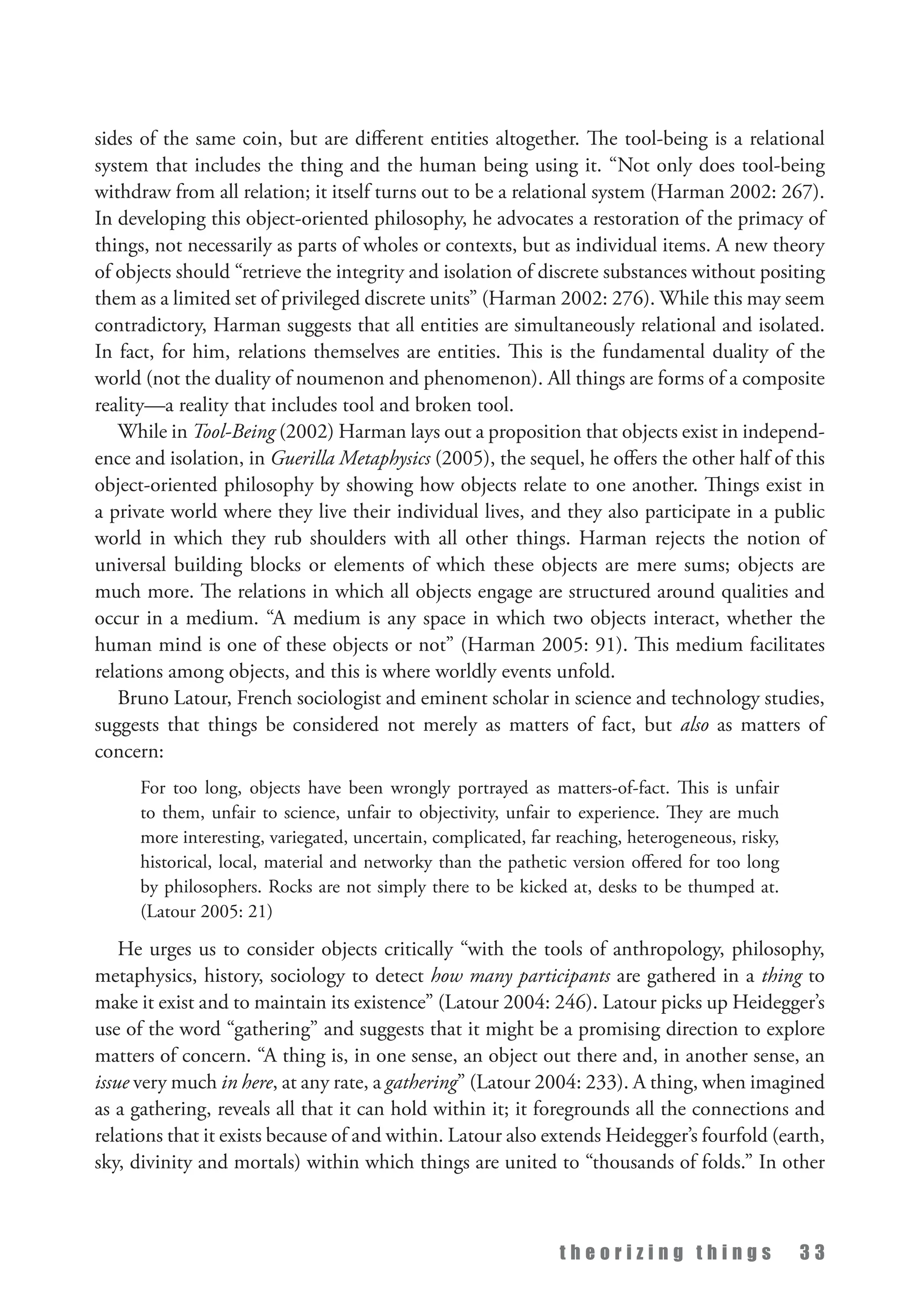 t h e o r i z i n g t h i n g s 3 3
sides of the same coin, but are different entities altogether. The tool-being is a relational
system that includes the thing and the human being using it. “Not only does tool-being
withdraw from all relation; it itself turns out to be a relational system (Harman 2002: 267).
In developing this object-oriented philosophy, he advocates a restoration of the primacy of
things, not necessarily as parts of wholes or contexts, but as individual items. A new theory
of objects should “retrieve the integrity and isolation of discrete substances without positing
them as a limited set of privileged discrete units” (Harman 2002: 276). While this may seem
contradictory, Harman suggests that all entities are simultaneously relational and isolated.
In fact, for him, relations themselves are entities. This is the fundamental duality of the
world (not the duality of noumenon and phenomenon). All things are forms of a composite
reality—a reality that includes tool and broken tool.
While in Tool-Being (2002) Harman lays out a proposition that objects exist in independ­
ence and isolation, in Guerilla Metaphysics (2005), the sequel, he offers the other half of this
object-oriented philosophy by showing how objects relate to one another. Things exist in
a private world where they live their individual lives, and they also participate in a public
world in which they rub shoulders with all other things. Harman rejects the notion of
universal building blocks or elements of which these objects are mere sums; objects are
much more. The relations in which all objects engage are structured around qualities and
occur in a medium. “A medium is any space in which two objects interact, whether the
human mind is one of these objects or not” (Harman 2005: 91). This medium facilitates
relations among objects, and this is where worldly events unfold.
Bruno Latour, French sociologist and eminent scholar in science and technology studies,
suggests that things be considered not merely as matters of fact, but also as matters of
concern:
For too long, objects have been wrongly portrayed as matters-of-fact. This is unfair
to them, unfair to science, unfair to objectivity, unfair to experience. They are much
more interesting, variegated, uncertain, complicated, far reaching, heterogeneous, risky,
historical, local, material and networky than the pathetic version offered for too long
by philosophers. Rocks are not simply there to be kicked at, desks to be thumped at.
(Latour 2005: 21)
He urges us to consider objects critically “with the tools of anthropology, philosophy,
metaphysics, history, sociology to detect how many participants are gathered in a thing to
make it exist and to maintain its existence” (Latour 2004: 246). Latour picks up Heidegger’s
use of the word “gathering” and suggests that it might be a promising direction to explore
matters of concern. “A thing is, in one sense, an object out there and, in another sense, an
issue very much in here, at any rate, a gathering” (Latour 2004: 233). A thing, when imagined
as a gathering, reveals all that it can hold within it; it foregrounds all the connections and
relations that it exists because of and within. Latour also extends Heidegger’s fourfold (earth,
sky, divinity and mortals) within which things are united to “thousands of folds.” In other
 