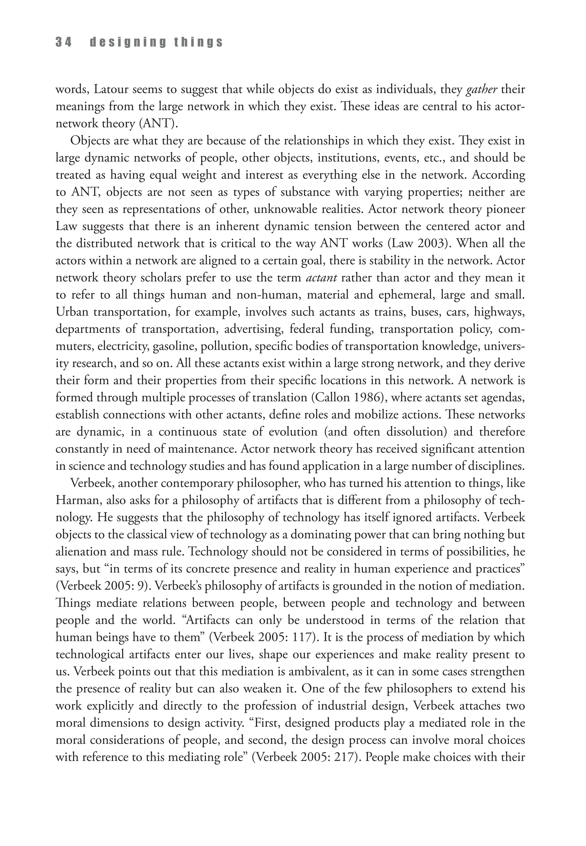 3 4 d e s i g n i n g t h i n g s
words, Latour seems to suggest that while objects do exist as individuals, they gather their
meanings from the large network in which they exist. These ideas are central to his actor-
network theory (ANT).
Objects are what they are because of the relationships in which they exist. They exist in
large dynamic networks of people, other objects, institutions, events, etc., and should be
treated as having equal weight and interest as everything else in the network. According
to ANT, objects are not seen as types of substance with varying properties; neither are
they seen as representations of other, unknowable realities. Actor network theory pioneer
Law suggests that there is an inherent dynamic tension between the centered actor and
the distributed network that is critical to the way ANT works (Law 2003). When all the
actors within a network are aligned to a certain goal, there is stability in the network. Actor
network theory scholars prefer to use the term actant rather than actor and they mean it
to refer to all things human and non-human, material and ephemeral, large and small.
Urban transportation, for example, involves such actants as trains, buses, cars, highways,
departments of transportation, advertising, federal funding, transportation policy, com­
muters, electricity, gasoline, pollution, specific bodies of transportation knowledge, univers­
ity research, and so on. All these actants exist within a large strong network, and they derive
their form and their properties from their specific locations in this network. A network is
formed through multiple processes of translation (Callon 1986), where actants set agendas,
establish connections with other actants, define roles and mobilize actions. These networks
are dynamic, in a continuous state of evolution (and often dissolution) and therefore
constantly in need of maintenance. Actor network theory has received significant attention
in science and technology studies and has found application in a large number of disciplines.
Verbeek, another contemporary philosopher, who has turned his attention to things, like
Harman, also asks for a philosophy of artifacts that is different from a philosophy of tech­
nology. He suggests that the philosophy of technology has itself ignored artifacts. Verbeek
objects to the classical view of technology as a dominating power that can bring nothing but
alienation and mass rule. Technology should not be considered in terms of possibilities, he
says, but “in terms of its concrete presence and reality in human experience and practices”
(Verbeek 2005: 9). Verbeek’s philosophy of artifacts is grounded in the notion of mediation.
Things mediate relations between people, between people and technology and between
people and the world. “Artifacts can only be understood in terms of the relation that
human beings have to them” (Verbeek 2005: 117). It is the process of mediation by which
technological artifacts enter our lives, shape our experiences and make reality present to
us. Verbeek points out that this mediation is ambivalent, as it can in some cases strengthen
the presence of reality but can also weaken it. One of the few philosophers to extend his
work explicitly and directly to the profession of industrial design, Verbeek attaches two
moral dimensions to design activity. “First, designed products play a mediated role in the
moral considerations of people, and second, the design process can involve moral choices
with reference to this mediating role” (Verbeek 2005: 217). People make choices with their
 