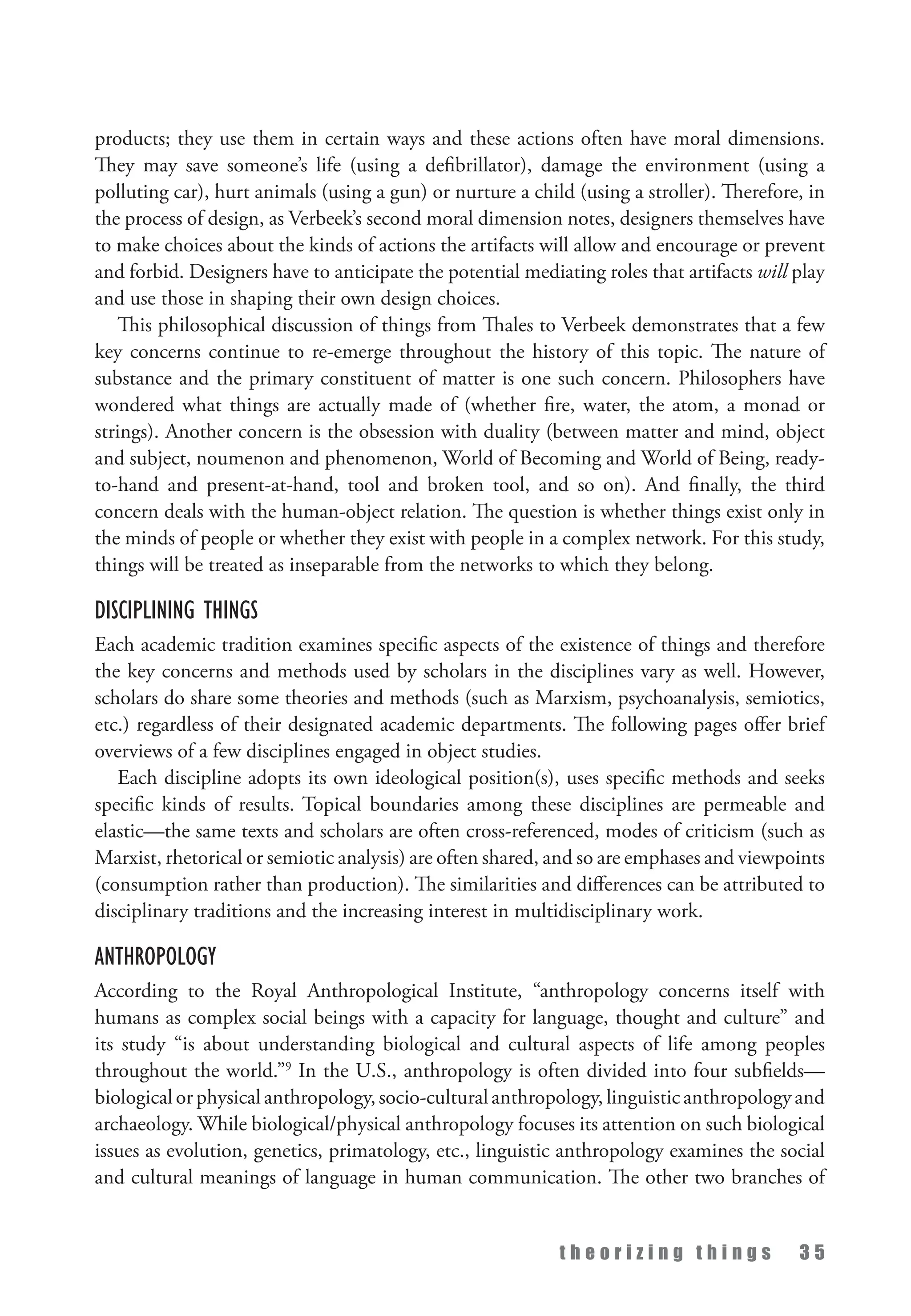 t h e o r i z i n g t h i n g s 3 5
products; they use them in certain ways and these actions often have moral dimensions.
They may save someone’s life (using a defibrillator), damage the environment (using a
polluting car), hurt animals (using a gun) or nurture a child (using a stroller). Therefore, in
the process of design, as Verbeek’s second moral dimension notes, designers themselves have
to make choices about the kinds of actions the artifacts will allow and encourage or prevent
and forbid. Designers have to anticipate the potential mediating roles that artifacts will play
and use those in shaping their own design choices.
This philosophical discussion of things from Thales to Verbeek demonstrates that a few
key concerns continue to re-emerge throughout the history of this topic. The nature of
substance and the primary constituent of matter is one such concern. Philosophers have
wondered what things are actually made of (whether fire, water, the atom, a monad or
strings). Another concern is the obsession with duality (between matter and mind, object
and subject, noumenon and phenomenon, World of Becoming and World of Being, ready-
to-hand and present-at-hand, tool and broken tool, and so on). And finally, the third
concern deals with the human-object relation. The question is whether things exist only in
the minds of people or whether they exist with people in a complex network. For this study,
things will be treated as inseparable from the networks to which they belong.
Disciplining Things
Each academic tradition examines specific aspects of the existence of things and therefore
the key concerns and methods used by scholars in the disciplines vary as well. However,
scholars do share some theories and methods (such as Marxism, psychoanalysis, semiotics,
etc.) regardless of their designated academic departments. The following pages offer brief
overviews of a few disciplines engaged in object studies.
Each discipline adopts its own ideological position(s), uses specific methods and seeks
specific kinds of results. Topical boundaries among these disciplines are permeable and
elastic—the same texts and scholars are often cross-referenced, modes of criticism (such as
Marxist, rhetorical or semiotic analysis) are often shared, and so are emphases and viewpoints
(consumption rather than production). The similarities and differences can be attributed to
disciplinary traditions and the increasing interest in multidisciplinary work.
Anthropology
According to the Royal Anthropological Institute, “anthropology concerns itself with
humans as complex social beings with a capacity for language, thought and culture” and
its study “is about understanding biological and cultural aspects of life among peoples
throughout the world.”9
In the U.S., anthropology is often divided into four subfields—
biological or physical anthropology, socio-cultural anthropology, linguistic anthropology and
archaeology. While biological/physical anthropology focuses its attention on such biological
issues as evolution, genetics, primatology, etc., linguistic anthropology examines the social
and cultural meanings of language in human communication. The other two branches of
 