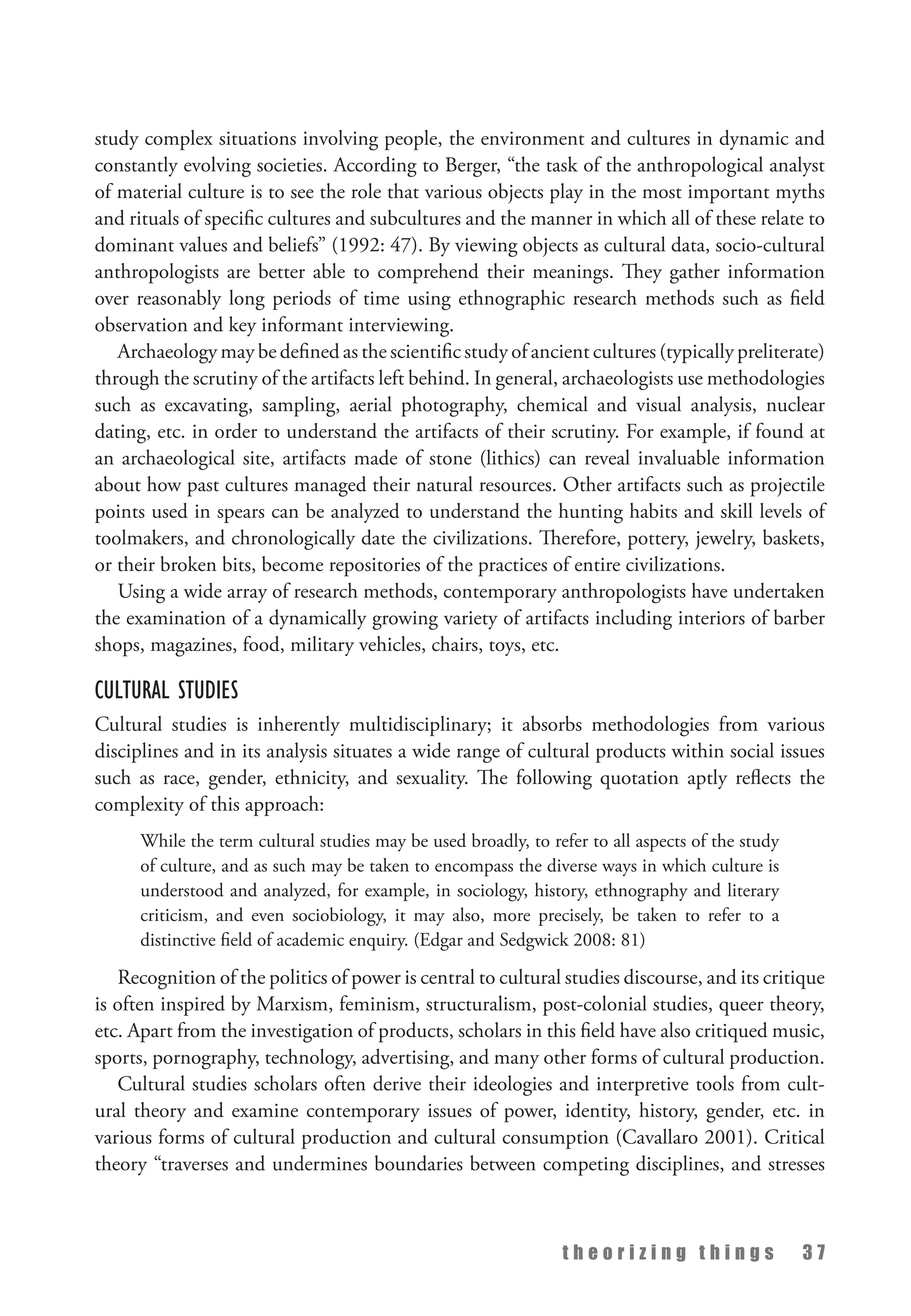 t h e o r i z i n g t h i n g s 3 7
study complex situations involving people, the environment and cultures in dynamic and
constantly evolving societies. According to Berger, “the task of the anthropological analyst
of material culture is to see the role that various objects play in the most important myths
and rituals of specific cultures and subcultures and the manner in which all of these relate to
dominant values and beliefs” (1992: 47). By viewing objects as cultural data, socio-cultural
anthropologists are better able to comprehend their meanings. They gather information
over reasonably long periods of time using ethnographic research methods such as field
observation and key informant interviewing.
Archaeology may be defined as the scientific study of ancient cultures (typically preliterate)
through the scrutiny of the artifacts left behind. In general, archaeologists use methodologies
such as excavating, sampling, aerial photography, chemical and visual analysis, nuclear
dating, etc. in order to understand the artifacts of their scrutiny. For example, if found at
an archaeological site, artifacts made of stone (lithics) can reveal invaluable information
about how past cultures managed their natural resources. Other artifacts such as projectile
points used in spears can be analyzed to understand the hunting habits and skill levels of
toolmakers, and chronologically date the civilizations. Therefore, pottery, jewelry, baskets,
or their broken bits, become repositories of the practices of entire civilizations.
Using a wide array of research methods, contemporary anthropologists have undertaken
the examination of a dynamically growing variety of artifacts including interiors of barber
shops, magazines, food, military vehicles, chairs, toys, etc.
Cultural Studies
Cultural studies is inherently multidisciplinary; it absorbs methodologies from various
disciplines and in its analysis situates a wide range of cultural products within social issues
such as race, gender, ethnicity, and sexuality. The following quotation aptly reflects the
complexity of this approach:
While the term cultural studies may be used broadly, to refer to all aspects of the study
of culture, and as such may be taken to encompass the diverse ways in which culture is
understood and analyzed, for example, in sociology, history, ethnography and literary
criticism, and even sociobiology, it may also, more precisely, be taken to refer to a
distinctive field of academic enquiry. (Edgar and Sedgwick 2008: 81)
Recognition of the politics of power is central to cultural studies discourse, and its critique
is often inspired by Marxism, feminism, structuralism, post-colonial studies, queer theory,
etc. Apart from the investigation of products, scholars in this field have also critiqued music,
sports, pornography, technology, advertising, and many other forms of cultural production.
Cultural studies scholars often derive their ideologies and interpretive tools from cult­
ural theory and examine contemporary issues of power, identity, history, gender, etc. in
various forms of cultural production and cultural consumption (Cavallaro 2001). Critical
theory “traverses and undermines boundaries between competing disciplines, and stresses
 