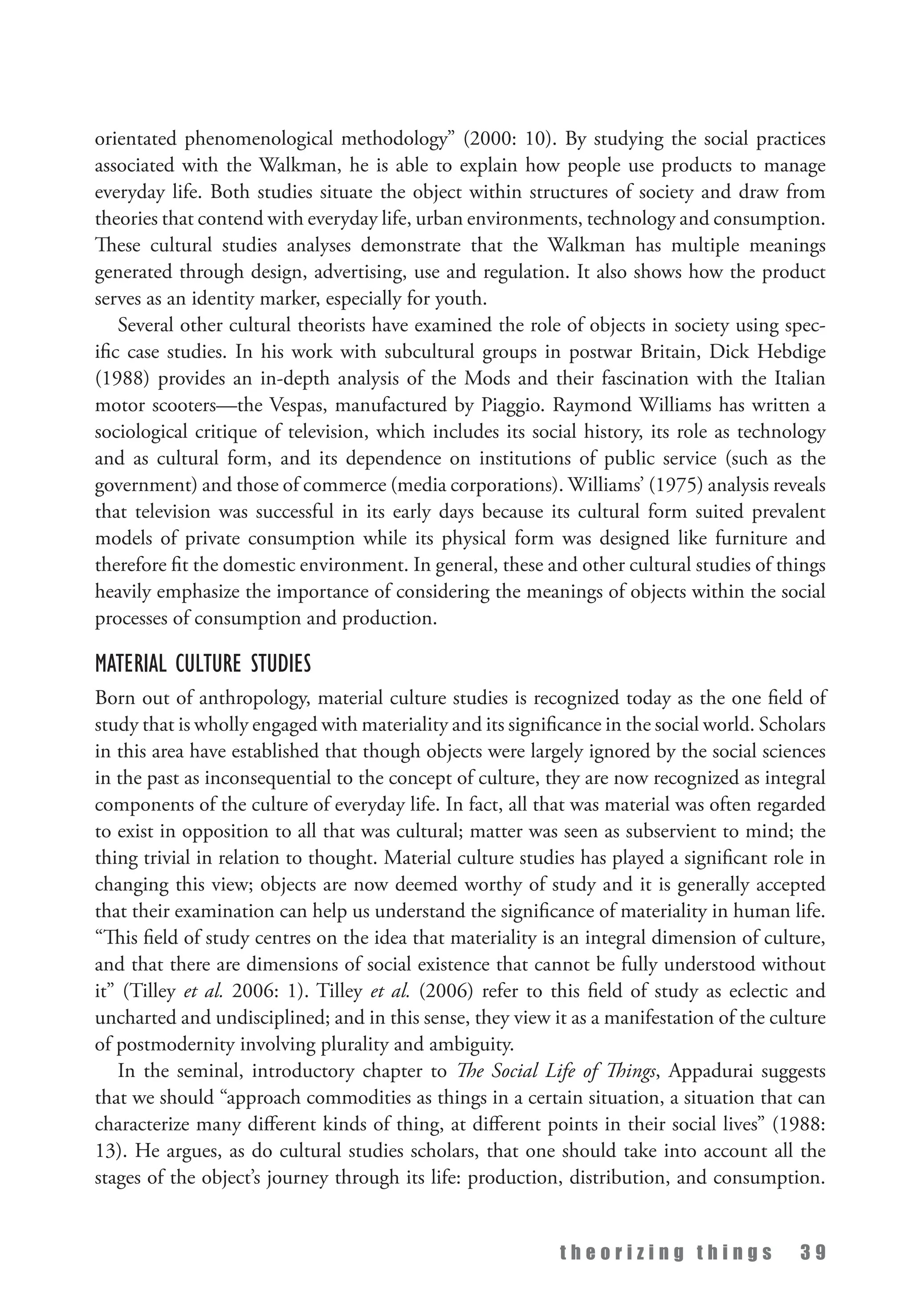 t h e o r i z i n g t h i n g s 3 9
orientated phenomenological methodology” (2000: 10). By studying the social practices
associated with the Walkman, he is able to explain how people use products to manage
everyday life. Both studies situate the object within structures of society and draw from
theories that contend with everyday life, urban environments, technology and consumption.
These cultural studies analyses demonstrate that the Walkman has multiple meanings
generated through design, advertising, use and regulation. It also shows how the product
serves as an identity marker, especially for youth.
Several other cultural theorists have examined the role of objects in society using spec­
ific case studies. In his work with subcultural groups in postwar Britain, Dick Hebdige
(1988) provides an in-depth analysis of the Mods and their fascination with the Italian
motor scooters—the Vespas, manufactured by Piaggio. Raymond Williams has written a
sociological critique of television, which includes its social history, its role as technology
and as cultural form, and its dependence on institutions of public service (such as the
government) and those of commerce (media corporations). Williams’ (1975) analysis reveals
that television was successful in its early days because its cultural form suited prevalent
models of private consumption while its physical form was designed like furniture and
therefore fit the domestic environment. In general, these and other cultural studies of things
heavily emphasize the importance of considering the meanings of objects within the social
processes of consumption and production.
Material Culture Studies
Born out of anthropology, material culture studies is recognized today as the one field of
study that is wholly engaged with materiality and its significance in the social world. Scholars
in this area have established that though objects were largely ignored by the social sciences
in the past as inconsequential to the concept of culture, they are now recognized as integral
components of the culture of everyday life. In fact, all that was material was often regarded
to exist in opposition to all that was cultural; matter was seen as subservient to mind; the
thing trivial in relation to thought. Material culture studies has played a significant role in
changing this view; objects are now deemed worthy of study and it is generally accepted
that their examination can help us understand the significance of materiality in human life.
“This field of study centres on the idea that materiality is an integral dimension of culture,
and that there are dimensions of social existence that cannot be fully understood without
it” (Tilley et al. 2006: 1). Tilley et al. (2006) refer to this field of study as eclectic and
uncharted and undisciplined; and in this sense, they view it as a manifestation of the culture
of postmodernity involving plurality and ambiguity.
In the seminal, introductory chapter to The Social Life of Things, Appadurai suggests
that we should “approach commodities as things in a certain situation, a situation that can
characterize many different kinds of thing, at different points in their social lives” (1988:
13). He argues, as do cultural studies scholars, that one should take into account all the
stages of the object’s journey through its life: production, distribution, and consumption.
 