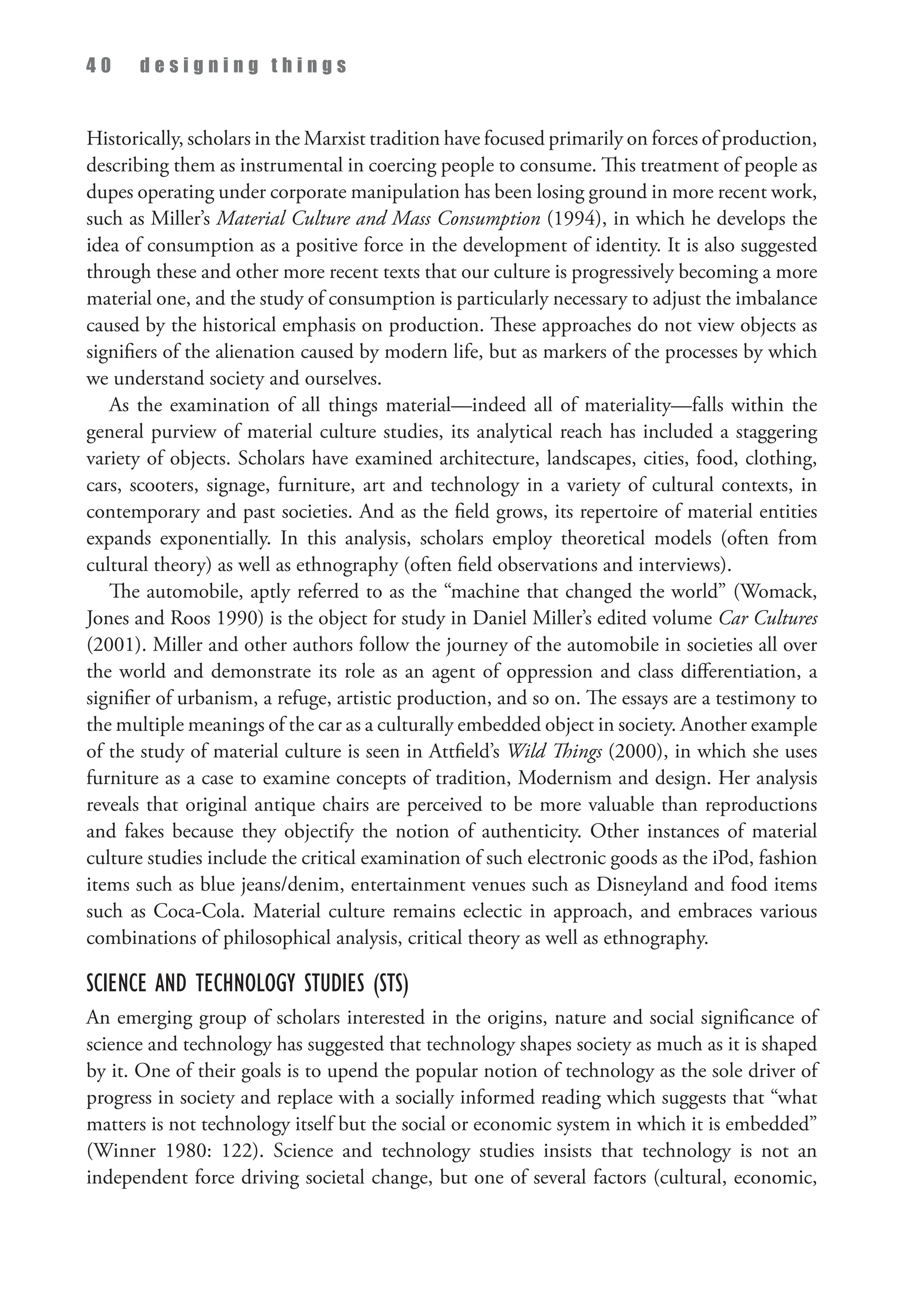 4 0 d e s i g n i n g t h i n g s
Historically, scholars in the Marxist tradition have focused primarily on forces of production,
describing them as instrumental in coercing people to consume. This treatment of people as
dupes operating under corporate manipulation has been losing ground in more recent work,
such as Miller’s Material Culture and Mass Consumption (1994), in which he develops the
idea of consumption as a positive force in the development of identity. It is also suggested
through these and other more recent texts that our culture is progressively becoming a more
material one, and the study of consumption is particularly necessary to adjust the imbalance
caused by the historical emphasis on production. These approaches do not view objects as
signifiers of the alienation caused by modern life, but as markers of the processes by which
we understand society and ourselves.
As the examination of all things material—indeed all of materiality—falls within the
general purview of material culture studies, its analytical reach has included a staggering
variety of objects. Scholars have examined architecture, landscapes, cities, food, clothing,
cars, scooters, signage, furniture, art and technology in a variety of cultural contexts, in
contemporary and past societies. And as the field grows, its repertoire of material entities
expands exponentially. In this analysis, scholars employ theoretical models (often from
cultural theory) as well as ethnography (often field observations and interviews).
The automobile, aptly referred to as the “machine that changed the world” (Womack,
Jones and Roos 1990) is the object for study in Daniel Miller’s edited volume Car Cultures
(2001). Miller and other authors follow the journey of the automobile in societies all over
the world and demonstrate its role as an agent of oppression and class differentiation, a
signifier of urbanism, a refuge, artistic production, and so on. The essays are a testimony to
the multiple meanings of the car as a culturally embedded object in society. Another example
of the study of material culture is seen in Attfield’s Wild Things (2000), in which she uses
furniture as a case to examine concepts of tradition, Modernism and design. Her analysis
reveals that original antique chairs are perceived to be more valuable than reproductions
and fakes because they objectify the notion of authenticity. Other instances of material
culture studies include the critical examination of such electronic goods as the iPod, fashion
items such as blue jeans/denim, entertainment venues such as Disneyland and food items
such as Coca-Cola. Material culture remains eclectic in approach, and embraces various
combinations of philosophical analysis, critical theory as well as ethnography.
Science and Technology Studies (STS)
An emerging group of scholars interested in the origins, nature and social significance of
science and technology has suggested that technology shapes society as much as it is shaped
by it. One of their goals is to upend the popular notion of technology as the sole driver of
progress in society and replace with a socially informed reading which suggests that “what
matters is not technology itself but the social or economic system in which it is embedded”
(Winner 1980: 122). Science and technology studies insists that technology is not an
independent force driving societal change, but one of several factors (cultural, economic,
 