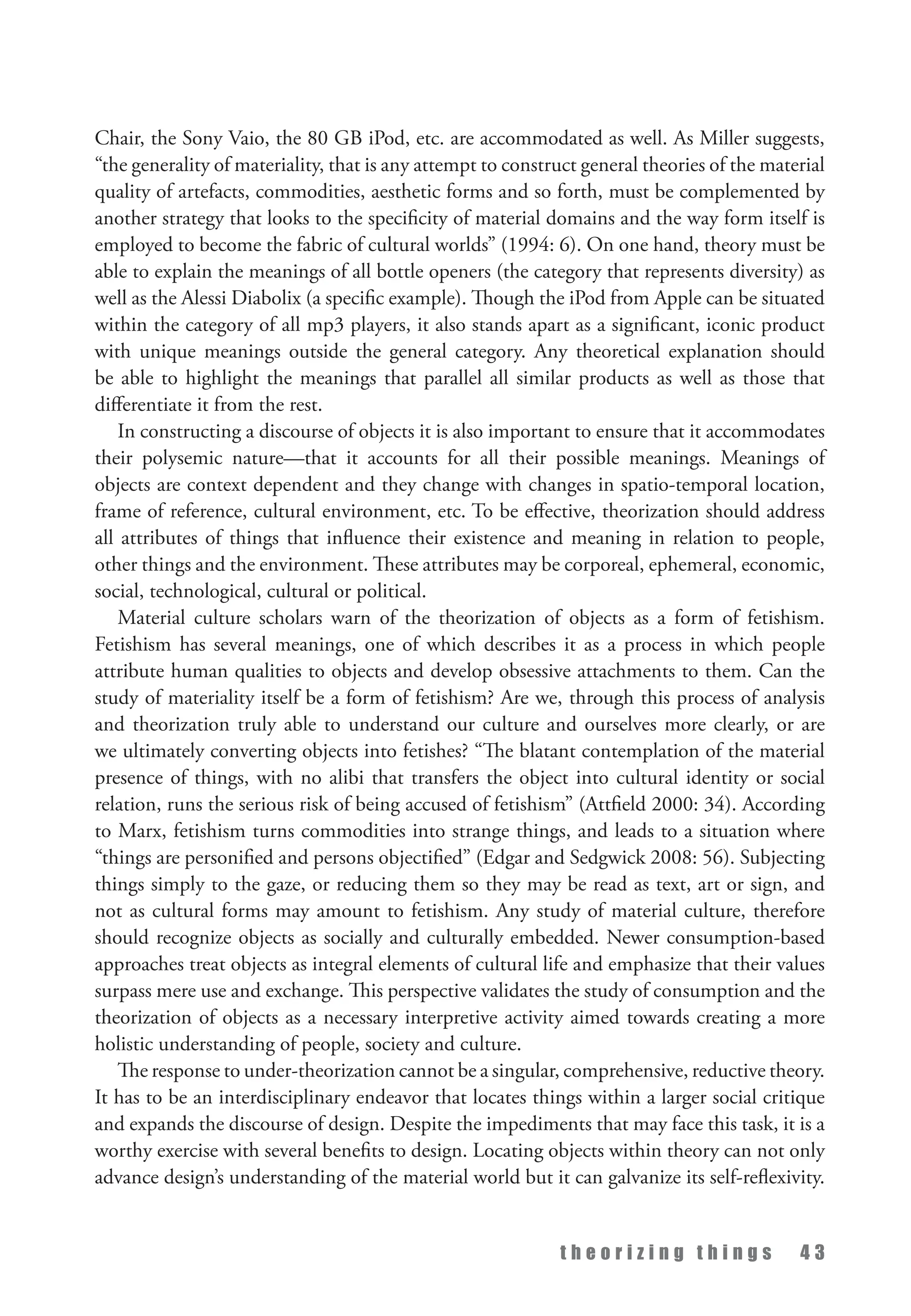 t h e o r i z i n g t h i n g s 4 3
Chair, the Sony Vaio, the 80 GB iPod, etc. are accommodated as well. As Miller suggests,
“the generality of materiality, that is any attempt to construct general theories of the material
quality of artefacts, commodities, aesthetic forms and so forth, must be complemented by
another strategy that looks to the specificity of material domains and the way form itself is
employed to become the fabric of cultural worlds” (1994: 6). On one hand, theory must be
able to explain the meanings of all bottle openers (the category that represents diversity) as
well as the Alessi Diabolix (a specific example). Though the iPod from Apple can be situated
within the category of all mp3 players, it also stands apart as a significant, iconic product
with unique meanings outside the general category. Any theoretical explanation should
be able to highlight the meanings that parallel all similar products as well as those that
differentiate it from the rest.
In constructing a discourse of objects it is also important to ensure that it accommodates
their polysemic nature—that it accounts for all their possible meanings. Meanings of
objects are context dependent and they change with changes in spatio-temporal location,
frame of reference, cultural environment, etc. To be effective, theorization should address
all attributes of things that influence their existence and meaning in relation to people,
other things and the environment. These attributes may be corporeal, ephemeral, economic,
social, technological, cultural or political.
Material culture scholars warn of the theorization of objects as a form of fetishism.
Fetishism has several meanings, one of which describes it as a process in which people
attribute human qualities to objects and develop obsessive attachments to them. Can the
study of materiality itself be a form of fetishism? Are we, through this process of analysis
and theorization truly able to understand our culture and ourselves more clearly, or are
we ultimately converting objects into fetishes? “The blatant contemplation of the material
presence of things, with no alibi that transfers the object into cultural identity or social
relation, runs the serious risk of being accused of fetishism” (Attfield 2000: 34). According
to Marx, fetishism turns commodities into strange things, and leads to a situation where
“things are personified and persons objectified” (Edgar and Sedgwick 2008: 56). Subjecting
things simply to the gaze, or reducing them so they may be read as text, art or sign, and
not as cultural forms may amount to fetishism. Any study of material culture, therefore
should recognize objects as socially and culturally embedded. Newer consumption-based
approaches treat objects as integral elements of cultural life and emphasize that their values
surpass mere use and exchange. This perspective validates the study of consumption and the
theorization of objects as a necessary interpretive activity aimed towards creating a more
holistic understanding of people, society and culture.
The response to under-theorization cannot be a singular, comprehensive, reductive theory.
It has to be an interdisciplinary endeavor that locates things within a larger social critique
and expands the discourse of design. Despite the impediments that may face this task, it is a
worthy exercise with several benefits to design. Locating objects within theory can not only
advance design’s understanding of the material world but it can galvanize its self-reflexivity.
 