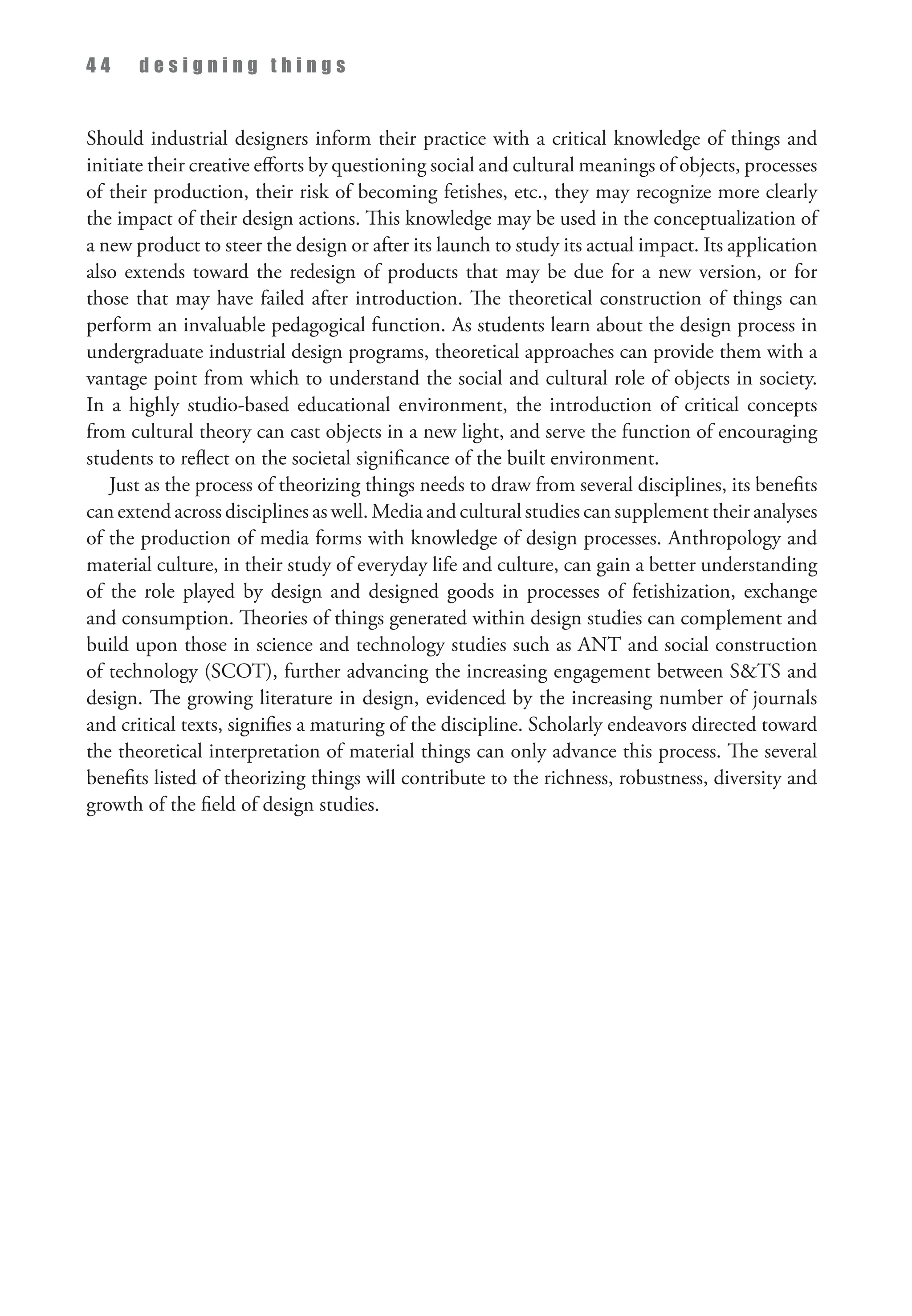 4 4 d e s i g n i n g t h i n g s
Should industrial designers inform their practice with a critical knowledge of things and
initiate their creative efforts by questioning social and cultural meanings of objects, processes
of their production, their risk of becoming fetishes, etc., they may recognize more clearly
the impact of their design actions. This knowledge may be used in the conceptualization of
a new product to steer the design or after its launch to study its actual impact. Its application
also extends toward the redesign of products that may be due for a new version, or for
those that may have failed after introduction. The theoretical construction of things can
perform an invaluable pedagogical function. As students learn about the design process in
undergraduate industrial design programs, theoretical approaches can provide them with a
vantage point from which to understand the social and cultural role of objects in society.
In a highly studio-based educational environment, the introduction of critical concepts
from cultural theory can cast objects in a new light, and serve the function of encouraging
students to reflect on the societal significance of the built environment.
Just as the process of theorizing things needs to draw from several disciplines, its benefits
can extend across disciplines as well. Media and cultural studies can supplement their analyses
of the production of media forms with knowledge of design processes. Anthropology and
material culture, in their study of everyday life and culture, can gain a better understanding
of the role played by design and designed goods in processes of fetishization, exchange
and consumption. Theories of things generated within design studies can complement and
build upon those in science and technology studies such as ANT and social construction
of technology (SCOT), further advancing the increasing engagement between STS and
design. The growing literature in design, evidenced by the increasing number of journals
and critical texts, signifies a maturing of the discipline. Scholarly en­
deavors directed toward
the theoretical interpretation of material things can only advance this process. The several
benefits listed of theorizing things will contribute to the richness, robustness, diversity and
growth of the field of design studies.
 