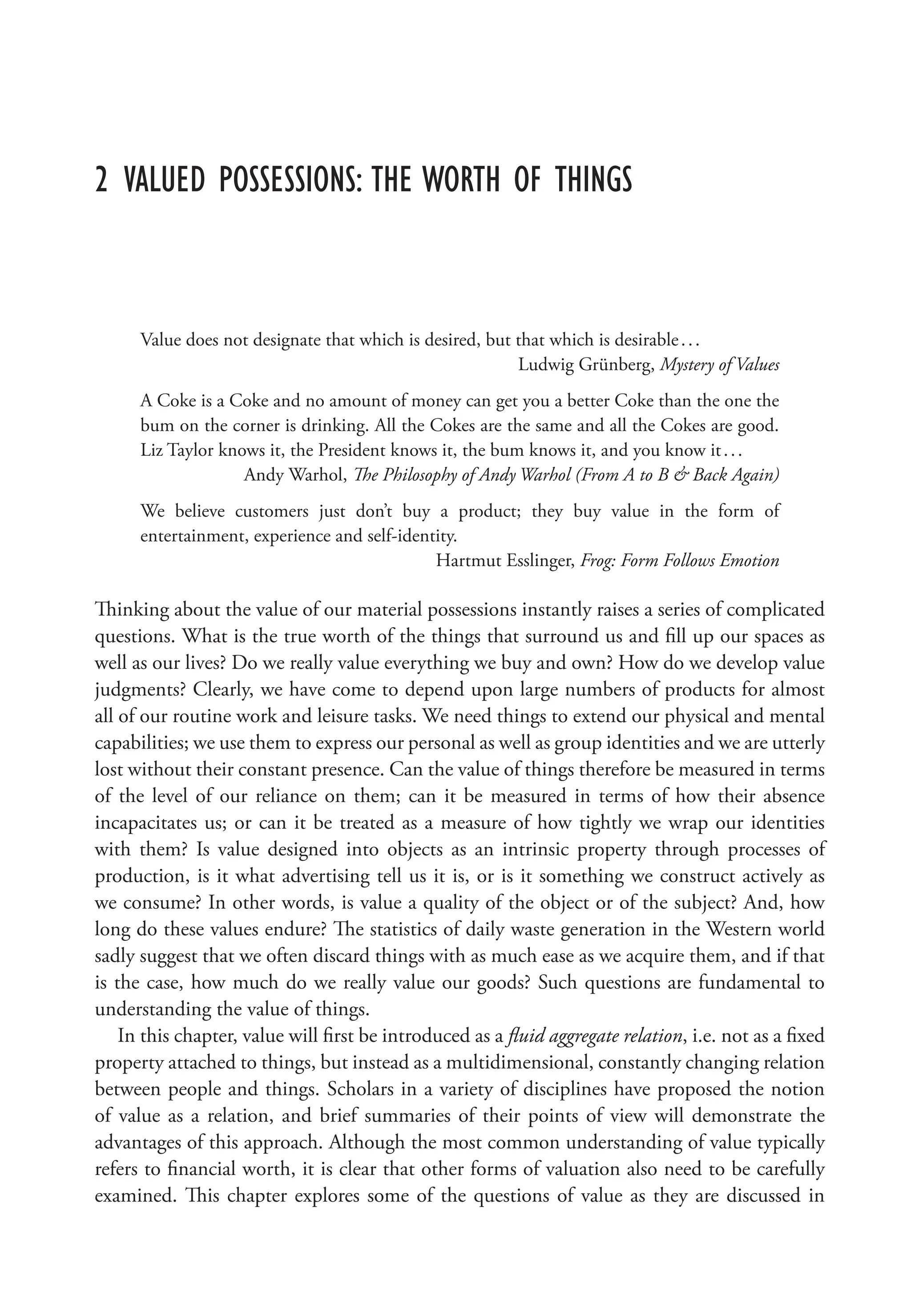 2 Valued Possessions: The Worth of Things
Value does not designate that which is desired, but that which is desirable...
Ludwig Grünberg, Mystery of Values
A Coke is a Coke and no amount of money can get you a better Coke than the one the
bum on the corner is drinking. All the Cokes are the same and all the Cokes are good.
Liz Taylor knows it, the President knows it, the bum knows it, and you know it...
Andy Warhol, The Philosophy of Andy Warhol (From A to B  Back Again)
We believe customers just don’t buy a product; they buy value in the form of
entertainment, experience and self-identity.
Hartmut Esslinger, Frog: Form Follows Emotion
Thinking about the value of our material possessions instantly raises a series of complicated
questions. What is the true worth of the things that surround us and fill up our spaces as
well as our lives? Do we really value everything we buy and own? How do we develop value
judgments? Clearly, we have come to depend upon large numbers of products for almost
all of our routine work and leisure tasks. We need things to extend our physical and mental
capabilities; we use them to express our personal as well as group identities and we are utterly
lost without their constant presence. Can the value of things therefore be measured in terms
of the level of our reliance on them; can it be measured in terms of how their absence
incapacitates us; or can it be treated as a measure of how tightly we wrap our identities
with them? Is value designed into objects as an intrinsic property through processes of
production, is it what advertising tell us it is, or is it something we construct actively as
we consume? In other words, is value a quality of the object or of the subject? And, how
long do these values endure? The statistics of daily waste generation in the Western world
sadly suggest that we often discard things with as much ease as we acquire them, and if that
is the case, how much do we really value our goods? Such questions are fundamental to
understanding the value of things.
In this chapter, value will first be introduced as a fluid aggregate relation, i.e. not as a fixed
property attached to things, but instead as a multidimensional, constantly changing relation
between people and things. Scholars in a variety of disciplines have proposed the notion
of value as a relation, and brief summaries of their points of view will demonstrate the
advantages of this approach. Although the most common understanding of value typically
refers to financial worth, it is clear that other forms of valuation also need to be carefully
examined. This chapter explores some of the questions of value as they are discussed in
 