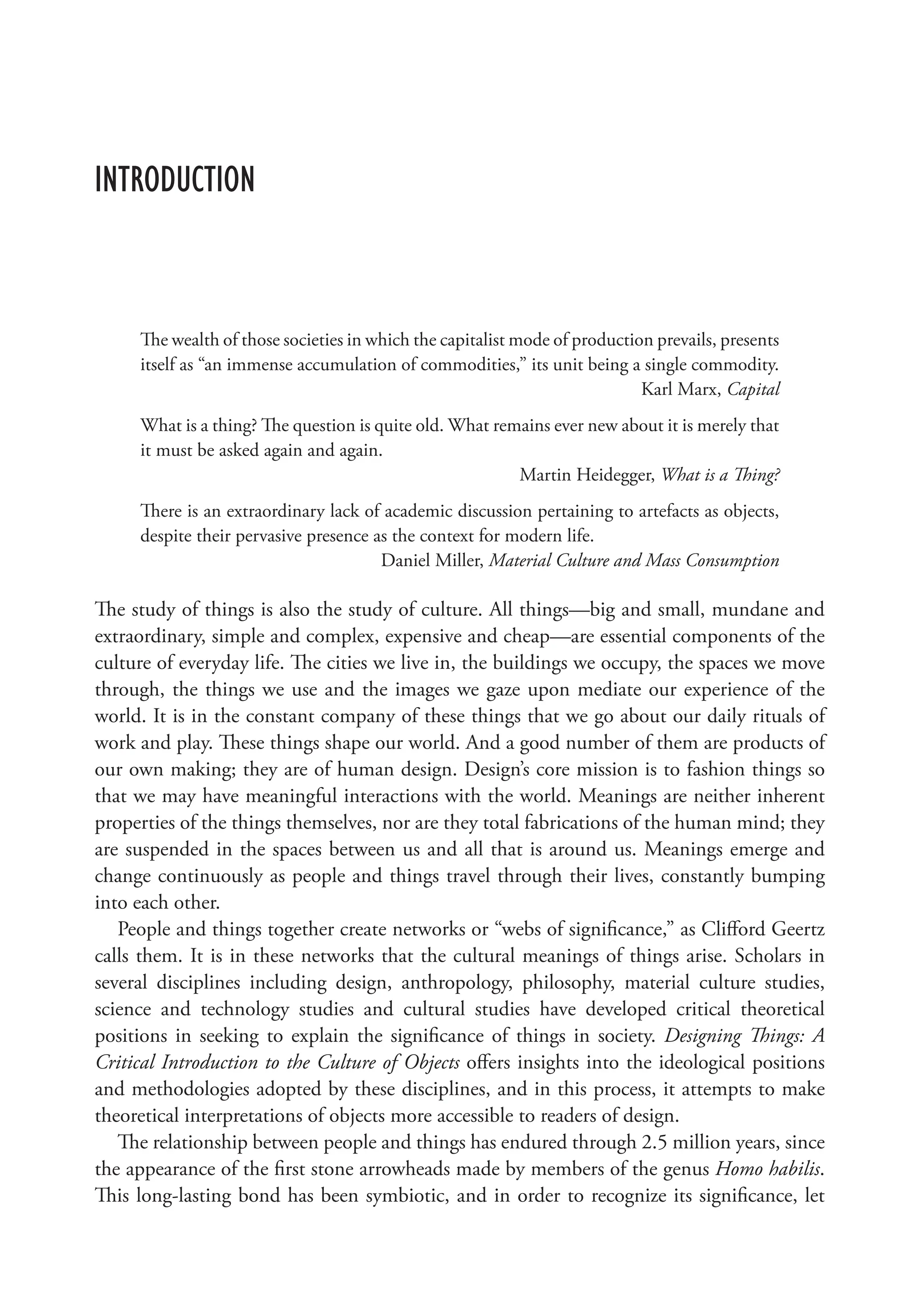 Introduction
The wealth of those societies in which the capitalist mode of production prevails, presents
itself as “an immense accumulation of commodities,” its unit being a single commodity.
Karl Marx, Capital
What is a thing? The question is quite old. What remains ever new about it is merely that
it must be asked again and again.
Martin Heidegger, What is a Thing?
There is an extraordinary lack of academic discussion pertaining to artefacts as objects,
despite their pervasive presence as the context for modern life.
Daniel Miller, Material Culture and Mass Consumption
The study of things is also the study of culture. All things—big and small, mundane and
extraordinary, simple and complex, expensive and cheap—are essential components of the
culture of everyday life. The cities we live in, the buildings we occupy, the spaces we move
through, the things we use and the images we gaze upon mediate our experience of the
world. It is in the constant company of these things that we go about our daily rituals of
work and play. These things shape our world. And a good number of them are products of
our own making; they are of human design. Design’s core mission is to fashion things so
that we may have meaningful interactions with the world. Meanings are neither inherent
properties of the things themselves, nor are they total fabrications of the human mind; they
are suspended in the spaces between us and all that is around us. Meanings emerge and
change continuously as people and things travel through their lives, constantly bumping
into each other.
People and things together create networks or “webs of significance,” as Clifford Geertz
calls them. It is in these networks that the cultural meanings of things arise. Scholars in
several disciplines including design, anthropology, philosophy, material culture studies,
science and technology studies and cultural studies have developed critical theoretical
positions in seeking to explain the significance of things in society. Designing Things: A
Critical Introduction to the Culture of Objects offers insights into the ideological positions
and methodologies adopted by these disciplines, and in this process, it attempts to make
theoretical interpretations of objects more accessible to readers of design.
The relationship between people and things has endured through 2.5 million years, since
the appearance of the first stone arrowheads made by members of the genus Homo habilis.
This long-lasting bond has been symbiotic, and in order to recognize its significance, let
 
