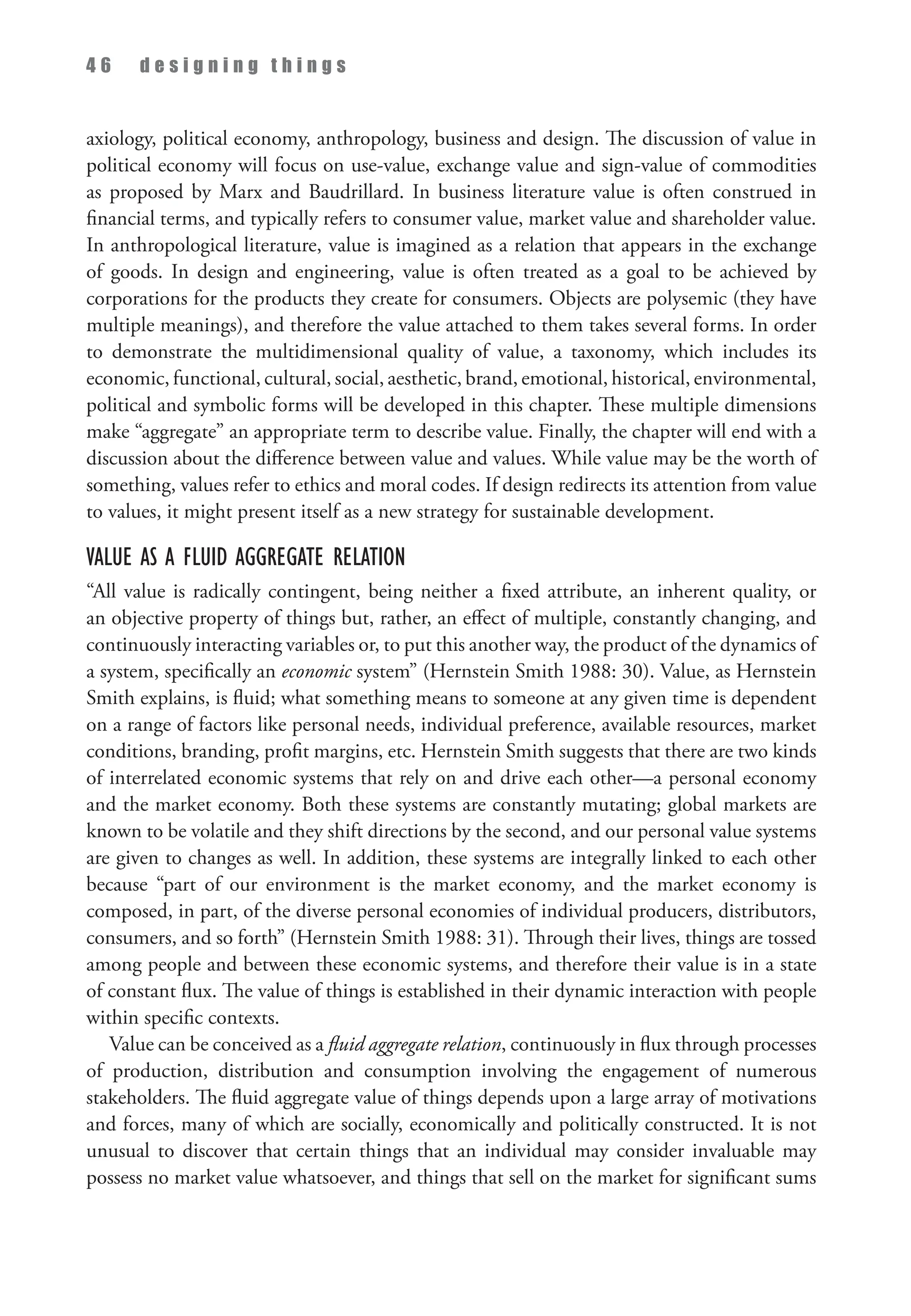 4 6 d e s i g n i n g t h i n g s
axiology, political economy, anthropology, business and design. The discussion of value in
political economy will focus on use-value, exchange value and sign-value of commodities
as proposed by Marx and Baudrillard. In business literature value is often construed in
financial terms, and typically refers to consumer value, market value and shareholder value.
In anthropological literature, value is imagined as a relation that appears in the exchange
of goods. In design and engineering, value is often treated as a goal to be achieved by
corporations for the products they create for consumers. Objects are polysemic (they have
multiple meanings), and therefore the value attached to them takes several forms. In order
to demonstrate the multidimensional quality of value, a taxonomy, which includes its
economic, functional, cultural, social, aesthetic, brand, emotional, historical, environmental,
political and symbolic forms will be developed in this chapter. These multiple dimensions
make “aggregate” an appropriate term to describe value. Finally, the chapter will end with a
discussion about the difference between value and values. While value may be the worth of
something, values refer to ethics and moral codes. If design redirects its attention from value
to values, it might present itself as a new strategy for sustainable development.
Value as a Fluid Aggregate Relation
“All value is radically contingent, being neither a fixed attribute, an inherent quality, or
an objective property of things but, rather, an effect of multiple, constantly changing, and
continuously interacting variables or, to put this another way, the product of the dynamics of
a system, specifically an economic system” (Hernstein Smith 1988: 30). Value, as Hernstein
Smith explains, is fluid; what something means to someone at any given time is dependent
on a range of factors like personal needs, individual preference, available resources, market
conditions, branding, profit margins, etc. Hernstein Smith suggests that there are two kinds
of interrelated economic systems that rely on and drive each other—a personal economy
and the market economy. Both these systems are constantly mutating; global markets are
known to be volatile and they shift directions by the second, and our personal value systems
are given to changes as well. In addition, these systems are integrally linked to each other
because “part of our environment is the market economy, and the market economy is
composed, in part, of the diverse personal economies of individual producers, distributors,
consumers, and so forth” (Hernstein Smith 1988: 31). Through their lives, things are tossed
among people and between these economic systems, and therefore their value is in a state
of constant flux. The value of things is established in their dynamic interaction with people
within specific contexts.
Value can be conceived as a fluid aggregate relation, continuously in flux through processes
of production, distribution and consumption involving the engagement of numerous
stakeholders. The fluid aggregate value of things depends upon a large array of motivations
and forces, many of which are socially, economically and politically constructed. It is not
unusual to discover that certain things that an individual may consider invaluable may
possess no market value whatsoever, and things that sell on the market for significant sums
 