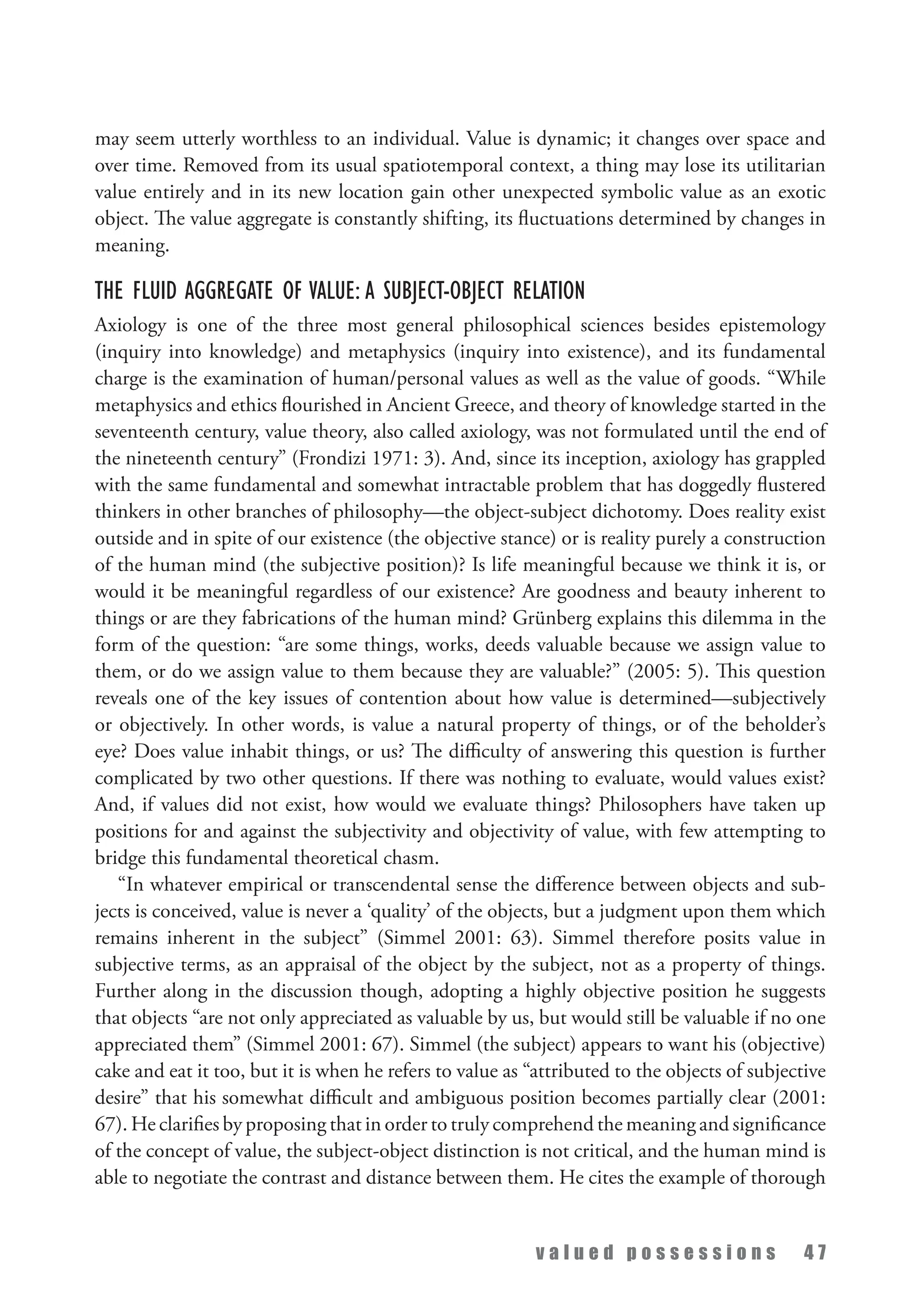 v a l u e d p o s s e s s i o n s 4 7
may seem utterly worthless to an individual. Value is dynamic; it changes over space and
over time. Removed from its usual spatiotemporal context, a thing may lose its utilitarian
value entirely and in its new location gain other unexpected symbolic value as an exotic
object. The value aggregate is constantly shifting, its fluctuations determined by changes in
meaning.
The Fluid Aggregate of Value: A Subject-Object Relation
Axiology is one of the three most general philosophical sciences besides epistemology
(inquiry into knowledge) and metaphysics (inquiry into existence), and its fundamental
charge is the examination of human/personal values as well as the value of goods. “While
metaphysics and ethics flourished in Ancient Greece, and theory of knowledge started in the
seventeenth century, value theory, also called axiology, was not formulated until the end of
the nineteenth century” (Frondizi 1971: 3). And, since its inception, axiology has grappled
with the same fundamental and somewhat intractable problem that has doggedly flustered
thinkers in other branches of philosophy—the object-subject dichotomy. Does reality exist
outside and in spite of our existence (the objective stance) or is reality purely a construction
of the human mind (the subjective position)? Is life meaningful because we think it is, or
would it be meaningful regardless of our existence? Are goodness and beauty inherent to
things or are they fabrications of the human mind? Grünberg explains this dilemma in the
form of the question: “are some things, works, deeds valuable because we assign value to
them, or do we assign value to them because they are valuable?” (2005: 5). This question
reveals one of the key issues of contention about how value is determined—subjectively
or objectively. In other words, is value a natural property of things, or of the beholder’s
eye? Does value inhabit things, or us? The difficulty of answering this question is further
complicated by two other questions. If there was nothing to evaluate, would values exist?
And, if values did not exist, how would we evaluate things? Philosophers have taken up
positions for and against the subjectivity and objectivity of value, with few attempting to
bridge this fundamental theoretical chasm.
“In whatever empirical or transcendental sense the difference between objects and sub­
jects is conceived, value is never a ‘quality’ of the objects, but a judgment upon them which
remains inherent in the subject” (Simmel 2001: 63). Simmel therefore posits value in
subjective terms, as an appraisal of the object by the subject, not as a property of things.
Further along in the discussion though, adopting a highly objective position he suggests
that objects “are not only appreciated as valuable by us, but would still be valuable if no one
appreciated them” (Simmel 2001: 67). Simmel (the subject) appears to want his (objective)
cake and eat it too, but it is when he refers to value as “attributed to the objects of subjective
desire” that his somewhat difficult and ambiguous position becomes partially clear (2001:
67). He clarifies by proposing that in order to truly comprehend the meaning and significance
of the concept of value, the subject-object distinction is not critical, and the human mind is
able to negotiate the contrast and distance between them. He cites the example of thorough
 