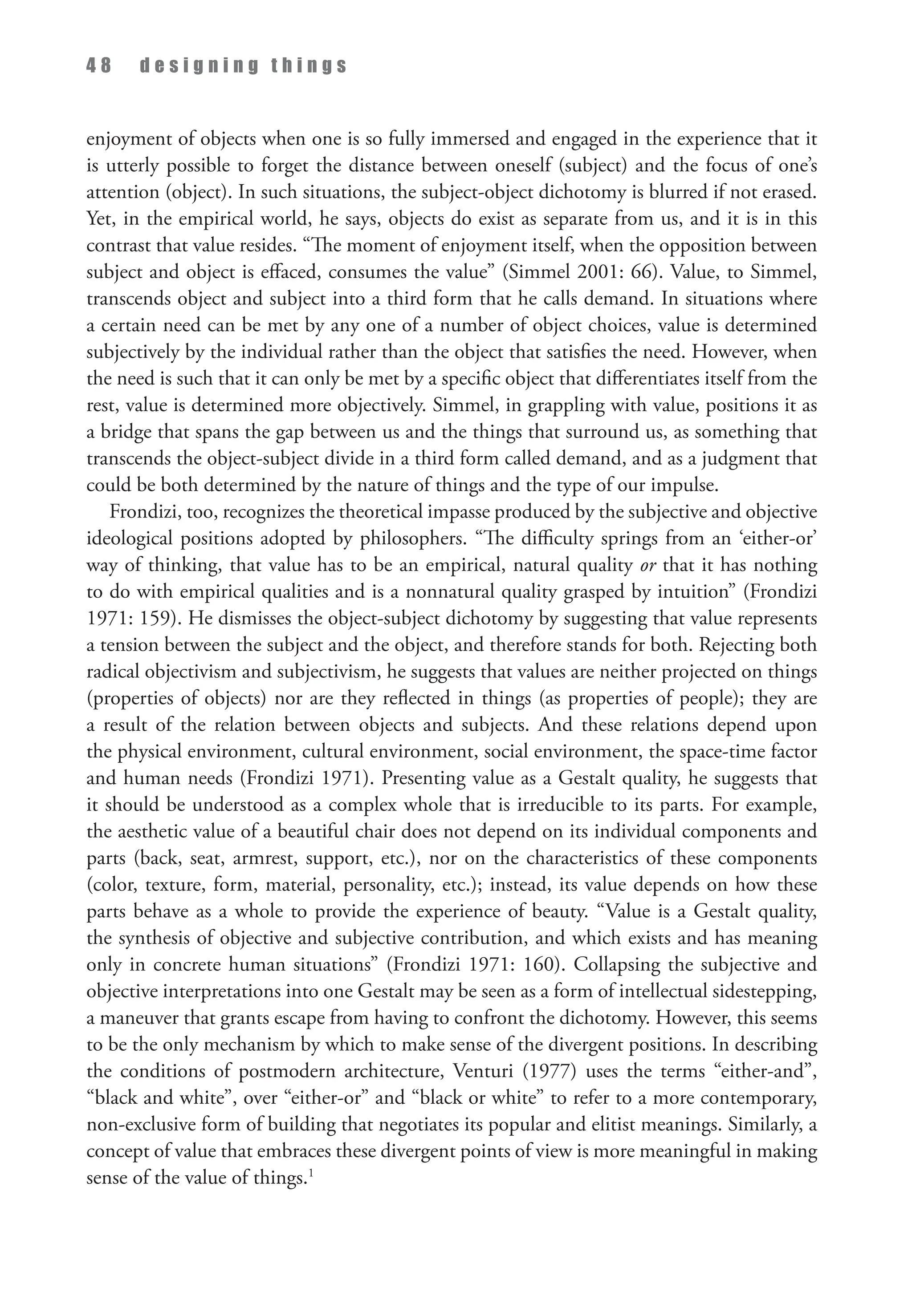 4 8 d e s i g n i n g t h i n g s
enjoyment of objects when one is so fully immersed and engaged in the experience that it
is utterly possible to forget the distance between oneself (subject) and the focus of one’s
attention (object). In such situations, the subject-object dichotomy is blurred if not erased.
Yet, in the empirical world, he says, objects do exist as separate from us, and it is in this
contrast that value resides. “The moment of enjoyment itself, when the opposition between
subject and object is effaced, consumes the value” (Simmel 2001: 66). Value, to Simmel,
transcends object and subject into a third form that he calls demand. In situations where
a certain need can be met by any one of a number of object choices, value is determined
subjectively by the individual rather than the object that satisfies the need. However, when
the need is such that it can only be met by a specific object that differentiates itself from the
rest, value is determined more objectively. Simmel, in grappling with value, positions it as
a bridge that spans the gap between us and the things that surround us, as something that
transcends the object-subject divide in a third form called demand, and as a judgment that
could be both determined by the nature of things and the type of our impulse.
Frondizi, too, recognizes the theoretical impasse produced by the subjective and objective
ideological positions adopted by philosophers. “The difficulty springs from an ‘either-or’
way of thinking, that value has to be an empirical, natural quality or that it has nothing
to do with empirical qualities and is a nonnatural quality grasped by intuition” (Frondizi
1971: 159). He dismisses the object-subject dichotomy by suggesting that value represents
a tension between the subject and the object, and therefore stands for both. Rejecting both
radical objectivism and subjectivism, he suggests that values are neither projected on things
(properties of objects) nor are they reflected in things (as properties of people); they are
a result of the relation between objects and subjects. And these relations depend upon
the physical environment, cultural environment, social environment, the space-time factor
and human needs (Frondizi 1971). Presenting value as a Gestalt quality, he suggests that
it should be understood as a complex whole that is irreducible to its parts. For example,
the aesthetic value of a beautiful chair does not depend on its individual components and
parts (back, seat, armrest, support, etc.), nor on the characteristics of these components
(color, texture, form, material, personality, etc.); instead, its value depends on how these
parts behave as a whole to provide the experience of beauty. “Value is a Gestalt quality,
the synthesis of objective and subjective contribution, and which exists and has meaning
only in concrete human situations” (Frondizi 1971: 160). Collapsing the subjective and
objective interpretations into one Gestalt may be seen as a form of intellectual sidestepping,
a maneuver that grants escape from having to confront the dichotomy. However, this seems
to be the only mechanism by which to make sense of the divergent positions. In describing
the conditions of postmodern architecture, Venturi (1977) uses the terms “either-and”,
“black and white”, over “either-or” and “black or white” to refer to a more contemporary,
non-exclusive form of building that negotiates its popular and elitist meanings. Similarly, a
concept of value that embraces these divergent points of view is more meaningful in making
sense of the value of things.1
 