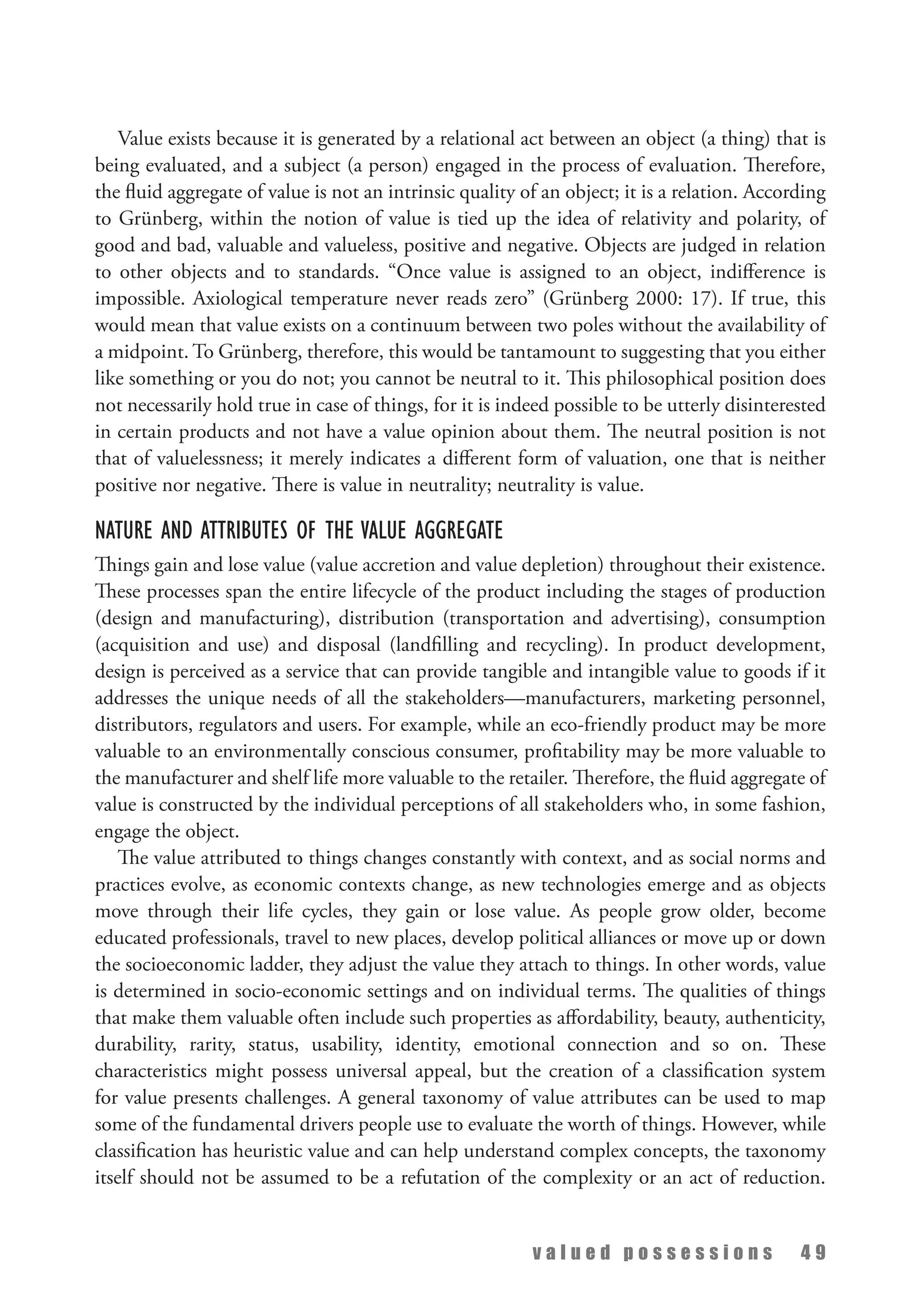 v a l u e d p o s s e s s i o n s 4 9
Value exists because it is generated by a relational act between an object (a thing) that is
being evaluated, and a subject (a person) engaged in the process of evaluation. Therefore,
the fluid aggregate of value is not an intrinsic quality of an object; it is a relation. According
to Grünberg, within the notion of value is tied up the idea of relativity and polarity, of
good and bad, valuable and valueless, positive and negative. Objects are judged in relation
to other objects and to standards. “Once value is assigned to an object, indifference is
impossible. Axiological temperature never reads zero” (Grünberg 2000: 17). If true, this
would mean that value exists on a continuum between two poles without the availability of
a midpoint. To Grünberg, therefore, this would be tantamount to suggesting that you either
like something or you do not; you cannot be neutral to it. This philosophical position does
not necessarily hold true in case of things, for it is indeed possible to be utterly disinterested
in certain products and not have a value opinion about them. The neutral position is not
that of valuelessness; it merely indicates a different form of valuation, one that is neither
positive nor negative. There is value in neutrality; neutrality is value.
Nature and Attributes of the Value Aggregate
Things gain and lose value (value accretion and value depletion) throughout their existence.
These processes span the entire lifecycle of the product including the stages of production
(design and manufacturing), distribution (transportation and advertising), consumption
(acquisition and use) and disposal (landfilling and recycling). In product development,
design is perceived as a service that can provide tangible and intangible value to goods if it
addresses the unique needs of all the stakeholders—manufacturers, marketing personnel,
distributors, regulators and users. For example, while an eco-friendly product may be more
valuable to an environmentally conscious consumer, profitability may be more valuable to
the manufacturer and shelf life more valuable to the retailer. Therefore, the fluid aggregate of
value is constructed by the individual perceptions of all stakeholders who, in some fashion,
engage the object.
The value attributed to things changes constantly with context, and as social norms and
practices evolve, as economic contexts change, as new technologies emerge and as objects
move through their life cycles, they gain or lose value. As people grow older, become
educated professionals, travel to new places, develop political alliances or move up or down
the socioeconomic ladder, they adjust the value they attach to things. In other words, value
is determined in socio-economic settings and on individual terms. The qualities of things
that make them valuable often include such properties as affordability, beauty, authenticity,
durability, rarity, status, usability, identity, emotional connection and so on. These
characteristics might possess universal appeal, but the creation of a classification system
for value presents challenges. A general taxonomy of value attributes can be used to map
some of the fundamental drivers people use to evaluate the worth of things. However, while
classification has heuristic value and can help understand complex concepts, the taxonomy
itself should not be assumed to be a refutation of the complexity or an act of reduction.
 