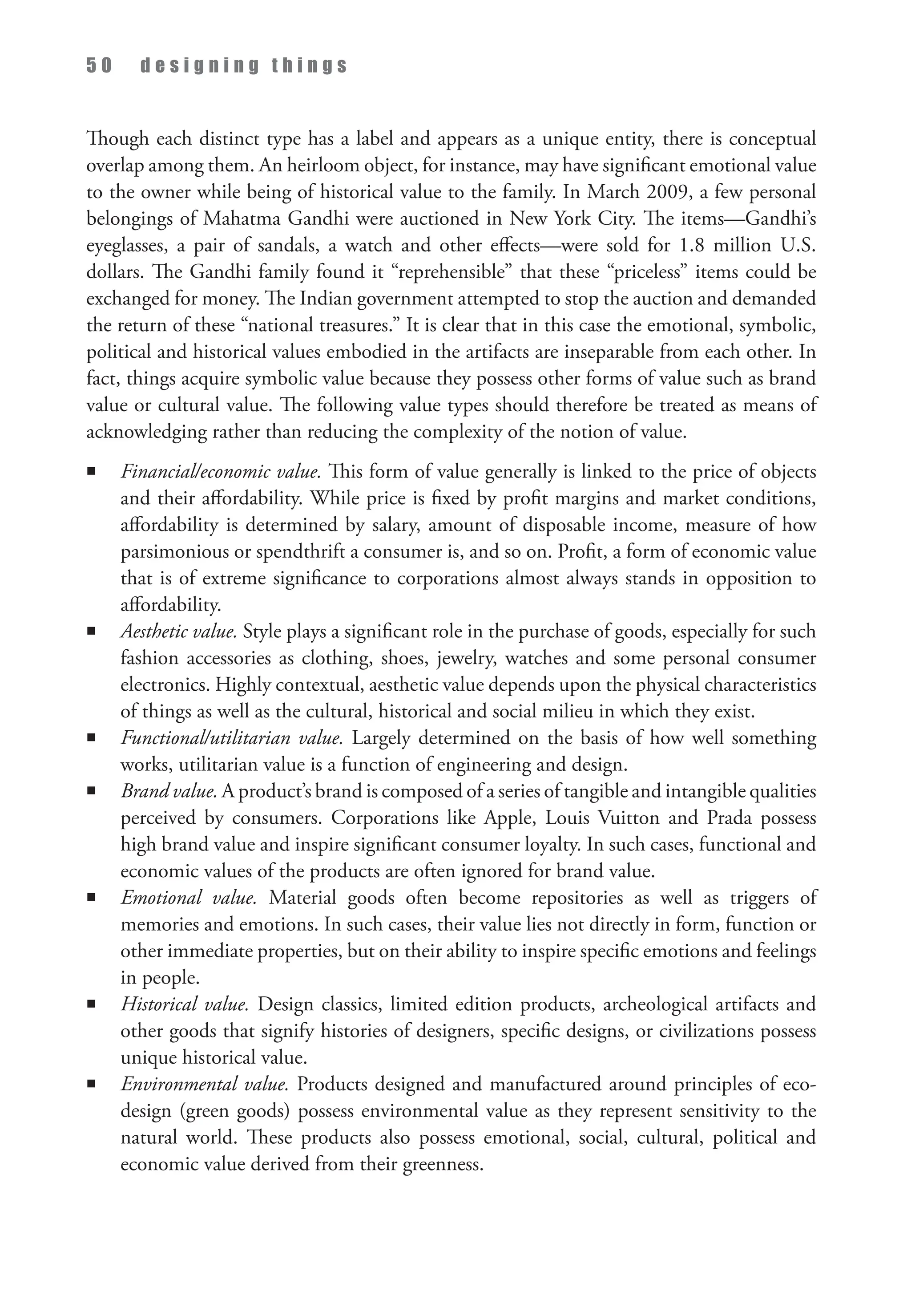 5 0 d e s i g n i n g t h i n g s
Though each distinct type has a label and appears as a unique entity, there is conceptual
overlap among them. An heirloom object, for instance, may have significant emotional value
to the owner while being of historical value to the family. In March 2009, a few personal
belongings of Mahatma Gandhi were auctioned in New York City. The items—Gandhi’s
eyeglasses, a pair of sandals, a watch and other effects—were sold for 1.8 million U.S.
dollars. The Gandhi family found it “reprehensible” that these “priceless” items could be
exchanged for money. The Indian government attempted to stop the auction and demanded
the return of these “national treasures.” It is clear that in this case the emotional, symbolic,
political and historical values embodied in the artifacts are inseparable from each other. In
fact, things acquire symbolic value because they possess other forms of value such as brand
value or cultural value. The following value types should therefore be treated as means of
acknowledging rather than reducing the complexity of the notion of value.
n Financial/economic value. This form of value generally is linked to the price of objects
and their affordability. While price is fixed by profit margins and market conditions,
affordability is determined by salary, amount of disposable income, measure of how
parsimonious or spendthrift a consumer is, and so on. Profit, a form of economic value
that is of extreme significance to corporations almost always stands in opposition to
affordability.
n Aesthetic value. Style plays a significant role in the purchase of goods, especially for such
fashion accessories as clothing, shoes, jewelry, watches and some personal consumer
electronics. Highly contextual, aesthetic value depends upon the physical characteristics
of things as well as the cultural, historical and social milieu in which they exist.
n Functional/utilitarian value. Largely determined on the basis of how well something
works, utilitarian value is a function of engineering and design.
n Brand value. A product’s brand is composed of a series of tangible and intangible qualities
perceived by consumers. Corporations like Apple, Louis Vuitton and Prada possess
high brand value and inspire significant consumer loyalty. In such cases, functional and
economic values of the products are often ignored for brand value.
n Emotional value. Material goods often become repositories as well as triggers of
memories and emotions. In such cases, their value lies not directly in form, function or
other immediate properties, but on their ability to inspire specific emotions and feelings
in people.
n Historical value. Design classics, limited edition products, archeological artifacts and
other goods that signify histories of designers, specific designs, or civilizations possess
unique historical value.
n Environmental value. Products designed and manufactured around principles of eco­
design (green goods) possess environmental value as they represent sensitivity to the
natural world. These products also possess emotional, social, cultural, political and
economic value derived from their greenness.
 