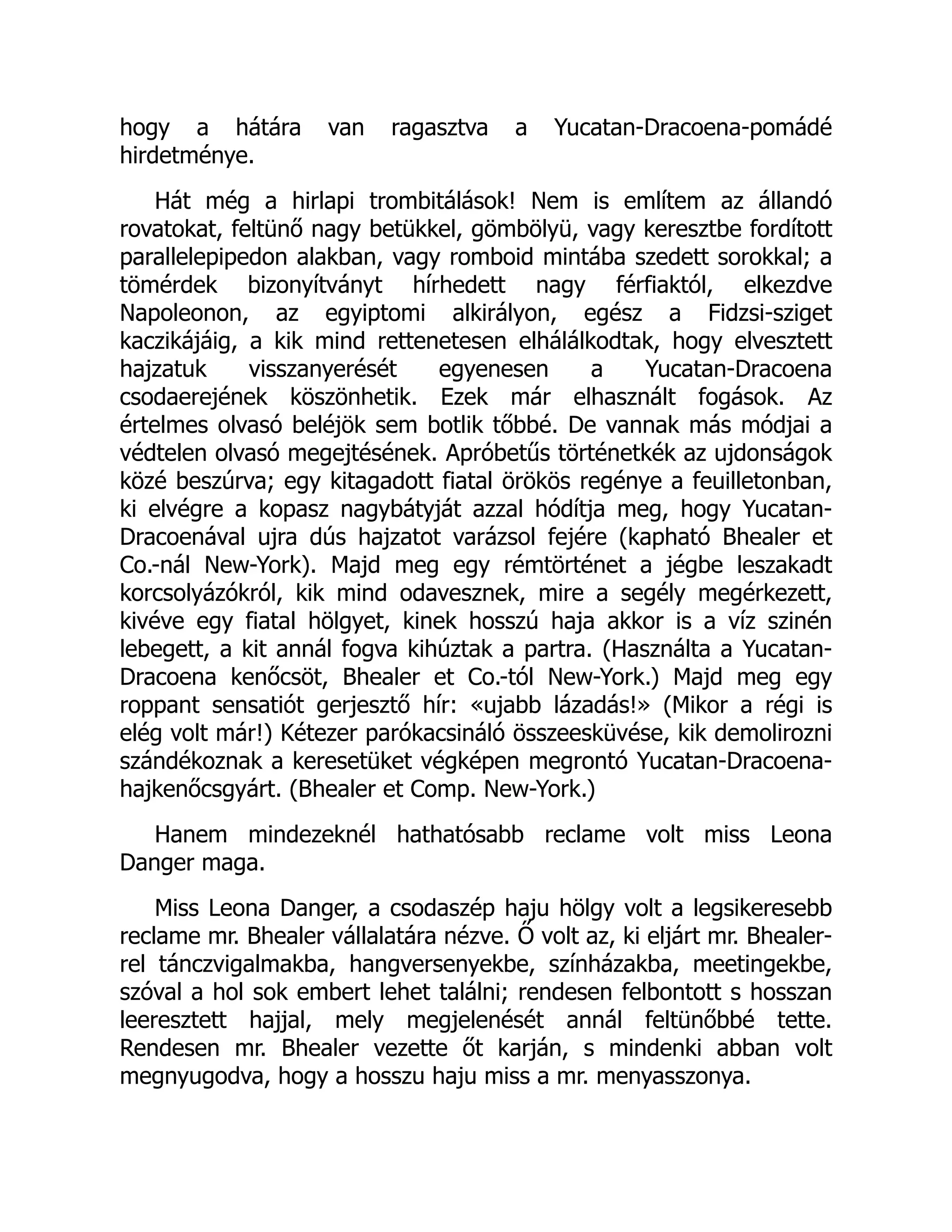 hogy a hátára van ragasztva a Yucatan-Dracoena-pomádé
hirdetménye.
Hát még a hirlapi trombitálások! Nem is említem az állandó
rovatokat, feltünő nagy betükkel, gömbölyü, vagy keresztbe fordított
parallelepipedon alakban, vagy romboid mintába szedett sorokkal; a
tömérdek bizonyítványt hírhedett nagy férfiaktól, elkezdve
Napoleonon, az egyiptomi alkirályon, egész a Fidzsi-sziget
kaczikájáig, a kik mind rettenetesen elhálálkodtak, hogy elvesztett
hajzatuk visszanyerését egyenesen a Yucatan-Dracoena
csodaerejének köszönhetik. Ezek már elhasznált fogások. Az
értelmes olvasó beléjök sem botlik tőbbé. De vannak más módjai a
védtelen olvasó megejtésének. Apróbetűs történetkék az ujdonságok
közé beszúrva; egy kitagadott fiatal örökös regénye a feuilletonban,
ki elvégre a kopasz nagybátyját azzal hódítja meg, hogy Yucatan-
Dracoenával ujra dús hajzatot varázsol fejére (kapható Bhealer et
Co.-nál New-York). Majd meg egy rémtörténet a jégbe leszakadt
korcsolyázókról, kik mind odavesznek, mire a segély megérkezett,
kivéve egy fiatal hölgyet, kinek hosszú haja akkor is a víz szinén
lebegett, a kit annál fogva kihúztak a partra. (Használta a Yucatan-
Dracoena kenőcsöt, Bhealer et Co.-tól New-York.) Majd meg egy
roppant sensatiót gerjesztő hír: «ujabb lázadás!» (Mikor a régi is
elég volt már!) Kétezer parókacsináló összeesküvése, kik demolirozni
szándékoznak a keresetüket végképen megrontó Yucatan-Dracoena-
hajkenőcsgyárt. (Bhealer et Comp. New-York.)
Hanem mindezeknél hathatósabb reclame volt miss Leona
Danger maga.
Miss Leona Danger, a csodaszép haju hölgy volt a legsikeresebb
reclame mr. Bhealer vállalatára nézve. Ő volt az, ki eljárt mr. Bhealer-
rel tánczvigalmakba, hangversenyekbe, színházakba, meetingekbe,
szóval a hol sok embert lehet találni; rendesen felbontott s hosszan
leeresztett hajjal, mely megjelenését annál feltünőbbé tette.
Rendesen mr. Bhealer vezette őt karján, s mindenki abban volt
megnyugodva, hogy a hosszu haju miss a mr. menyasszonya.
Ú
 