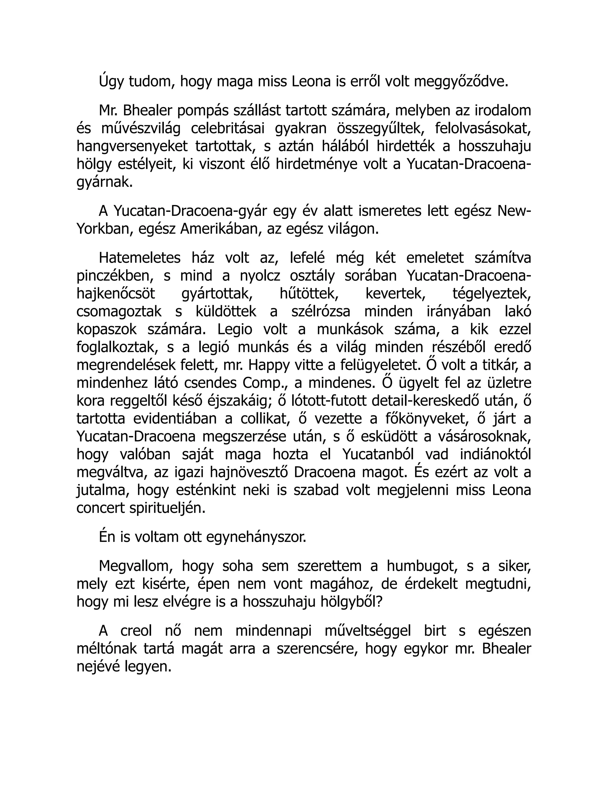 Úgy tudom, hogy maga miss Leona is erről volt meggyőződve.
Mr. Bhealer pompás szállást tartott számára, melyben az irodalom
és művészvilág celebritásai gyakran összegyűltek, felolvasásokat,
hangversenyeket tartottak, s aztán hálából hirdették a hosszuhaju
hölgy estélyeit, ki viszont élő hirdetménye volt a Yucatan-Dracoena-
gyárnak.
A Yucatan-Dracoena-gyár egy év alatt ismeretes lett egész New-
Yorkban, egész Amerikában, az egész világon.
Hatemeletes ház volt az, lefelé még két emeletet számítva
pinczékben, s mind a nyolcz osztály sorában Yucatan-Dracoena-
hajkenőcsöt gyártottak, hűtöttek, kevertek, tégelyeztek,
csomagoztak s küldöttek a szélrózsa minden irányában lakó
kopaszok számára. Legio volt a munkások száma, a kik ezzel
foglalkoztak, s a legió munkás és a világ minden részéből eredő
megrendelések felett, mr. Happy vitte a felügyeletet. Ő volt a titkár, a
mindenhez látó csendes Comp., a mindenes. Ő ügyelt fel az üzletre
kora reggeltől késő éjszakáig; ő lótott-futott detail-kereskedő után, ő
tartotta evidentiában a collikat, ő vezette a főkönyveket, ő járt a
Yucatan-Dracoena megszerzése után, s ő esküdött a vásárosoknak,
hogy valóban saját maga hozta el Yucatanból vad indiánoktól
megváltva, az igazi hajnövesztő Dracoena magot. És ezért az volt a
jutalma, hogy esténkint neki is szabad volt megjelenni miss Leona
concert spiritueljén.
Én is voltam ott egynehányszor.
Megvallom, hogy soha sem szerettem a humbugot, s a siker,
mely ezt kisérte, épen nem vont magához, de érdekelt megtudni,
hogy mi lesz elvégre is a hosszuhaju hölgyből?
A creol nő nem mindennapi műveltséggel birt s egészen
méltónak tartá magát arra a szerencsére, hogy egykor mr. Bhealer
nejévé legyen.
É
 