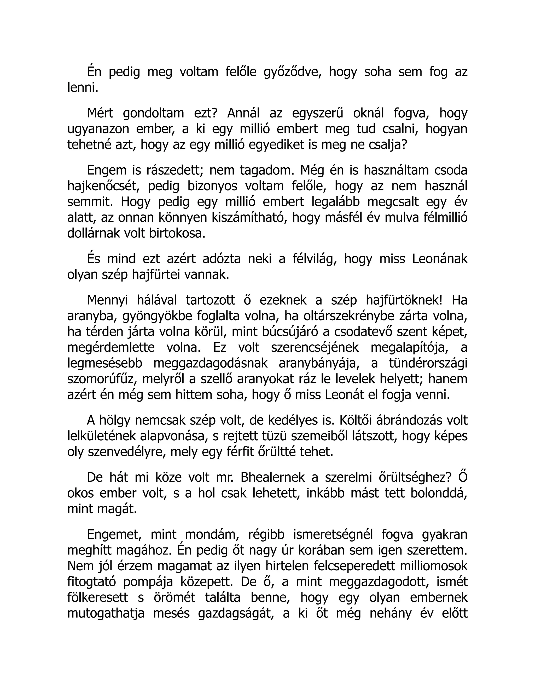 Én pedig meg voltam felőle győződve, hogy soha sem fog az
lenni.
Mért gondoltam ezt? Annál az egyszerű oknál fogva, hogy
ugyanazon ember, a ki egy millió embert meg tud csalni, hogyan
tehetné azt, hogy az egy millió egyediket is meg ne csalja?
Engem is rászedett; nem tagadom. Még én is használtam csoda
hajkenőcsét, pedig bizonyos voltam felőle, hogy az nem használ
semmit. Hogy pedig egy millió embert legalább megcsalt egy év
alatt, az onnan könnyen kiszámítható, hogy másfél év mulva félmillió
dollárnak volt birtokosa.
És mind ezt azért adózta neki a félvilág, hogy miss Leonának
olyan szép hajfürtei vannak.
Mennyi hálával tartozott ő ezeknek a szép hajfürtöknek! Ha
aranyba, gyöngyökbe foglalta volna, ha oltárszekrénybe zárta volna,
ha térden járta volna körül, mint búcsújáró a csodatevő szent képet,
megérdemlette volna. Ez volt szerencséjének megalapítója, a
legmesésebb meggazdagodásnak aranybányája, a tündérországi
szomorúfűz, melyről a szellő aranyokat ráz le levelek helyett; hanem
azért én még sem hittem soha, hogy ő miss Leonát el fogja venni.
A hölgy nemcsak szép volt, de kedélyes is. Költői ábrándozás volt
lelkületének alapvonása, s rejtett tüzü szemeiből látszott, hogy képes
oly szenvedélyre, mely egy férfit őrültté tehet.
De hát mi köze volt mr. Bhealernek a szerelmi őrültséghez? Ő
okos ember volt, s a hol csak lehetett, inkább mást tett bolonddá,
mint magát.
Engemet, mint mondám, régibb ismeretségnél fogva gyakran
meghítt magához. Én pedig őt nagy úr korában sem igen szerettem.
Nem jól érzem magamat az ilyen hirtelen felcseperedett milliomosok
fitogtató pompája közepett. De ő, a mint meggazdagodott, ismét
fölkeresett s örömét találta benne, hogy egy olyan embernek
mutogathatja mesés gazdagságát, a ki őt még nehány év előtt
 