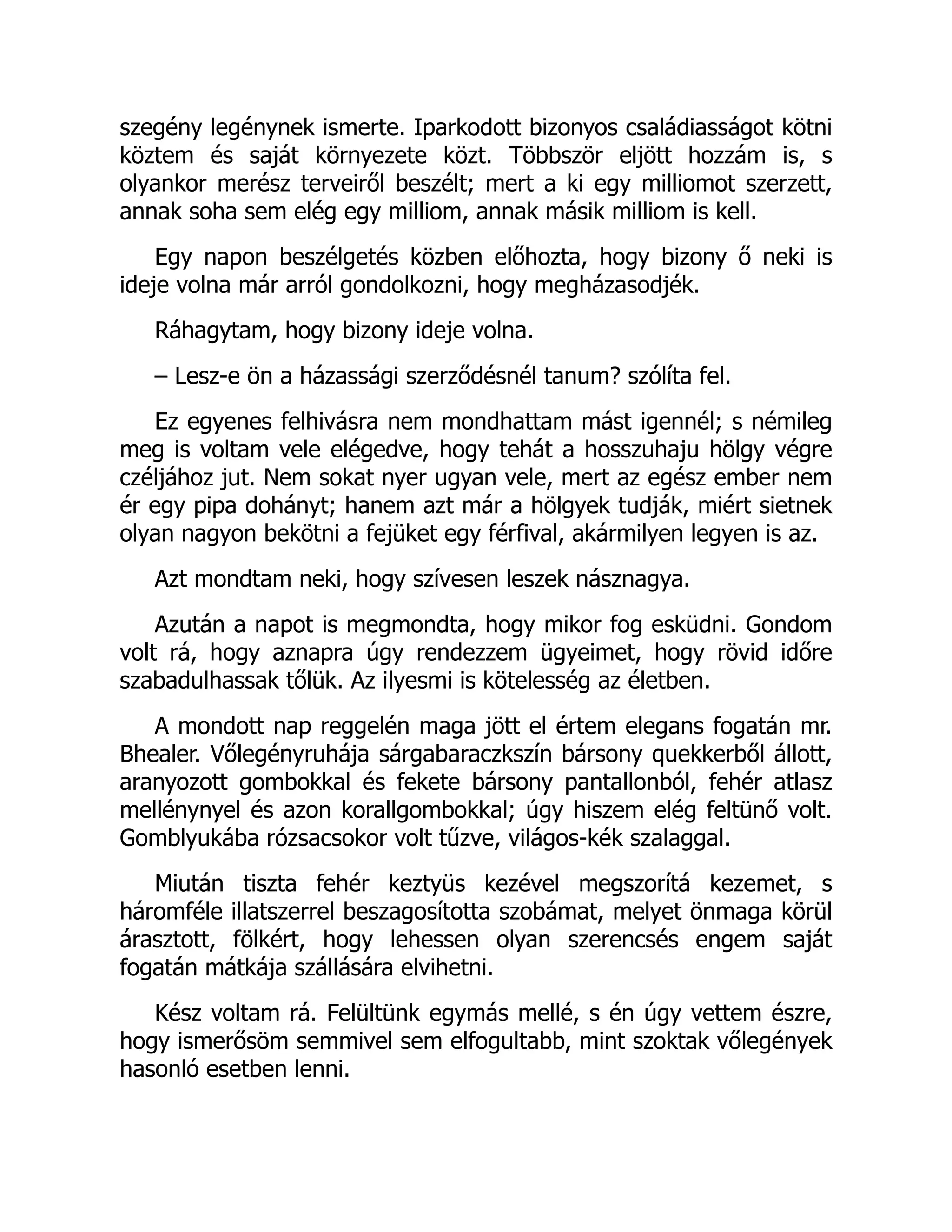 szegény legénynek ismerte. Iparkodott bizonyos családiasságot kötni
köztem és saját környezete közt. Többször eljött hozzám is, s
olyankor merész terveiről beszélt; mert a ki egy milliomot szerzett,
annak soha sem elég egy milliom, annak másik milliom is kell.
Egy napon beszélgetés közben előhozta, hogy bizony ő neki is
ideje volna már arról gondolkozni, hogy megházasodjék.
Ráhagytam, hogy bizony ideje volna.
– Lesz-e ön a házassági szerződésnél tanum? szólíta fel.
Ez egyenes felhivásra nem mondhattam mást igennél; s némileg
meg is voltam vele elégedve, hogy tehát a hosszuhaju hölgy végre
czéljához jut. Nem sokat nyer ugyan vele, mert az egész ember nem
ér egy pipa dohányt; hanem azt már a hölgyek tudják, miért sietnek
olyan nagyon bekötni a fejüket egy férfival, akármilyen legyen is az.
Azt mondtam neki, hogy szívesen leszek násznagya.
Azután a napot is megmondta, hogy mikor fog esküdni. Gondom
volt rá, hogy aznapra úgy rendezzem ügyeimet, hogy rövid időre
szabadulhassak tőlük. Az ilyesmi is kötelesség az életben.
A mondott nap reggelén maga jött el értem elegans fogatán mr.
Bhealer. Vőlegényruhája sárgabaraczkszín bársony quekkerből állott,
aranyozott gombokkal és fekete bársony pantallonból, fehér atlasz
mellénynyel és azon korallgombokkal; úgy hiszem elég feltünő volt.
Gomblyukába rózsacsokor volt tűzve, világos-kék szalaggal.
Miután tiszta fehér keztyüs kezével megszorítá kezemet, s
háromféle illatszerrel beszagosította szobámat, melyet önmaga körül
árasztott, fölkért, hogy lehessen olyan szerencsés engem saját
fogatán mátkája szállására elvihetni.
Kész voltam rá. Felültünk egymás mellé, s én úgy vettem észre,
hogy ismerősöm semmivel sem elfogultabb, mint szoktak vőlegények
hasonló esetben lenni.
 