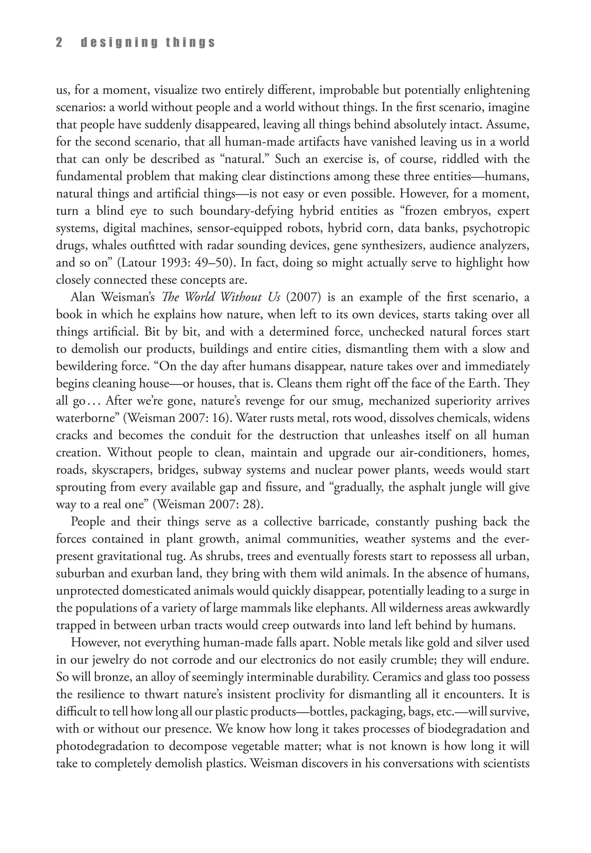 2 d e s i g n i n g t h i n g s
us, for a moment, visualize two entirely different, improbable but potentially enlightening
scenarios: a world without people and a world without things. In the first scenario, imagine
that people have suddenly disappeared, leaving all things behind absolutely intact. Assume,
for the second scenario, that all human-made artifacts have vanished leaving us in a world
that can only be described as “natural.” Such an exercise is, of course, riddled with the
fundamental problem that making clear distinctions among these three entities—humans,
natural things and artificial things—is not easy or even possible. However, for a moment,
turn a blind eye to such boundary-defying hybrid entities as “frozen embryos, expert
systems, digital machines, sensor-equipped robots, hybrid corn, data banks, psychotropic
drugs, whales outfitted with radar sounding devices, gene synthesizers, audience analyzers,
and so on” (Latour 1993: 49–50). In fact, doing so might actually serve to highlight how
closely connected these concepts are.
Alan Weisman’s The World Without Us (2007) is an example of the first scenario, a
book in which he explains how nature, when left to its own devices, starts taking over all
things artificial. Bit by bit, and with a determined force, unchecked natural forces start
to demolish our products, buildings and entire cities, dismantling them with a slow and
bewildering force. “On the day after humans disappear, nature takes over and immediately
begins cleaning house—or houses, that is. Cleans them right off the face of the Earth. They
all go... After we’re gone, nature’s revenge for our smug, mechanized superiority arrives
waterborne” (Weisman 2007: 16). Water rusts metal, rots wood, dissolves chemicals, widens
cracks and becomes the conduit for the destruction that unleashes itself on all human
creation. Without people to clean, maintain and upgrade our air-conditioners, homes,
roads, skyscrapers, bridges, subway systems and nuclear power plants, weeds would start
sprouting from every available gap and fissure, and “gradually, the asphalt jungle will give
way to a real one” (Weisman 2007: 28).
People and their things serve as a collective barricade, constantly pushing back the
forces contained in plant growth, animal communities, weather systems and the ever-
present gravitational tug. As shrubs, trees and eventually forests start to repossess all urban,
suburban and exurban land, they bring with them wild animals. In the absence of humans,
unprotected domesticated animals would quickly disappear, potentially leading to a surge in
the populations of a variety of large mammals like elephants. All wilderness areas awkwardly
trapped in between urban tracts would creep outwards into land left behind by humans.
However, not everything human-made falls apart. Noble metals like gold and silver used
in our jewelry do not corrode and our electronics do not easily crumble; they will endure.
So will bronze, an alloy of seemingly interminable durability. Ceramics and glass too possess
the resilience to thwart nature’s insistent proclivity for dismantling all it encounters. It is
difficult to tell how long all our plastic products—bottles, packaging, bags, etc.—will survive,
with or without our presence. We know how long it takes processes of biodegradation and
photodegradation to decompose vegetable matter; what is not known is how long it will
take to completely demolish plastics. Weisman discovers in his conversations with scientists
 