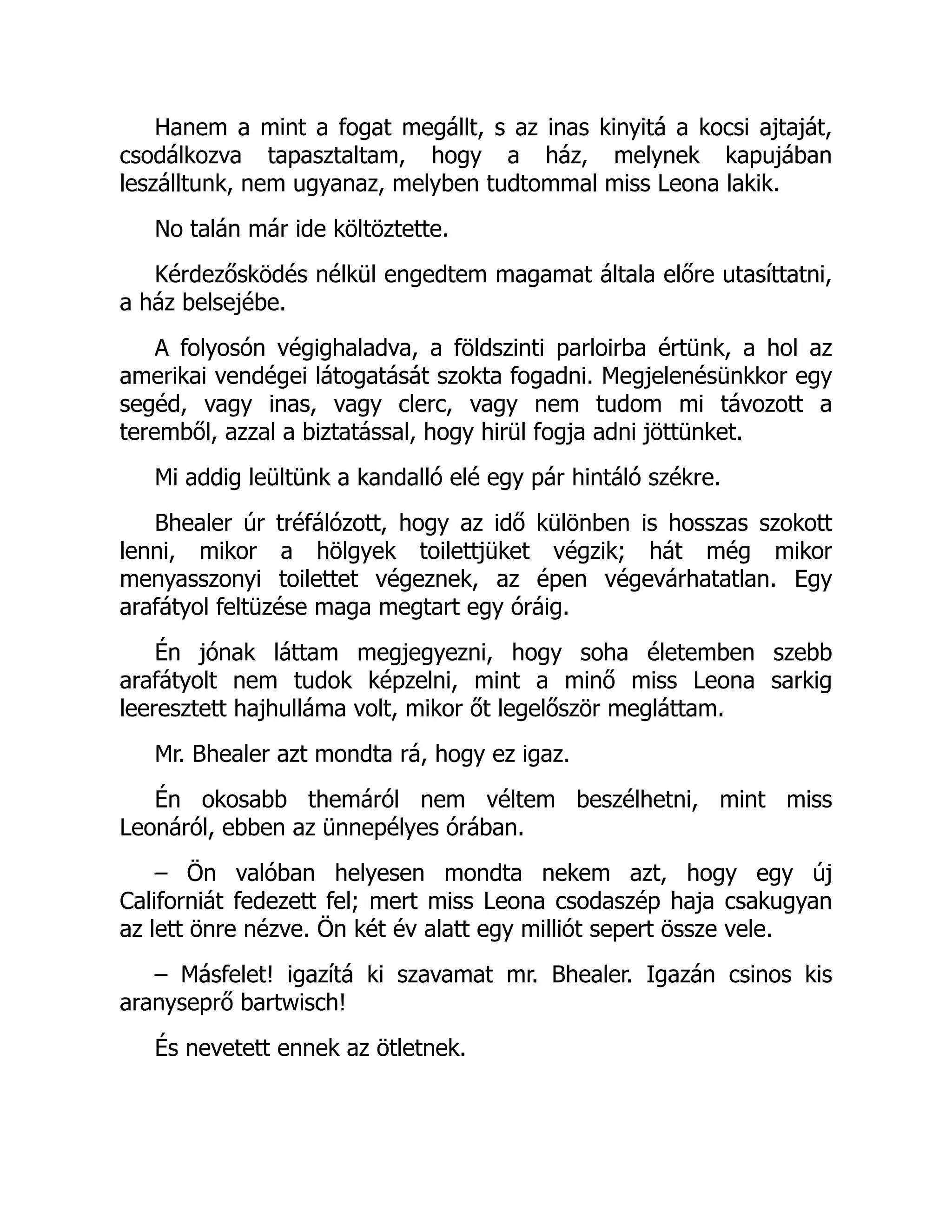Hanem a mint a fogat megállt, s az inas kinyitá a kocsi ajtaját,
csodálkozva tapasztaltam, hogy a ház, melynek kapujában
leszálltunk, nem ugyanaz, melyben tudtommal miss Leona lakik.
No talán már ide költöztette.
Kérdezősködés nélkül engedtem magamat általa előre utasíttatni,
a ház belsejébe.
A folyosón végighaladva, a földszinti parloirba értünk, a hol az
amerikai vendégei látogatását szokta fogadni. Megjelenésünkkor egy
segéd, vagy inas, vagy clerc, vagy nem tudom mi távozott a
teremből, azzal a biztatással, hogy hirül fogja adni jöttünket.
Mi addig leültünk a kandalló elé egy pár hintáló székre.
Bhealer úr tréfálózott, hogy az idő különben is hosszas szokott
lenni, mikor a hölgyek toilettjüket végzik; hát még mikor
menyasszonyi toilettet végeznek, az épen végevárhatatlan. Egy
arafátyol feltüzése maga megtart egy óráig.
Én jónak láttam megjegyezni, hogy soha életemben szebb
arafátyolt nem tudok képzelni, mint a minő miss Leona sarkig
leeresztett hajhulláma volt, mikor őt legelőször megláttam.
Mr. Bhealer azt mondta rá, hogy ez igaz.
Én okosabb themáról nem véltem beszélhetni, mint miss
Leonáról, ebben az ünnepélyes órában.
– Ön valóban helyesen mondta nekem azt, hogy egy új
Californiát fedezett fel; mert miss Leona csodaszép haja csakugyan
az lett önre nézve. Ön két év alatt egy milliót sepert össze vele.
– Másfelet! igazítá ki szavamat mr. Bhealer. Igazán csinos kis
aranyseprő bartwisch!
És nevetett ennek az ötletnek.
 