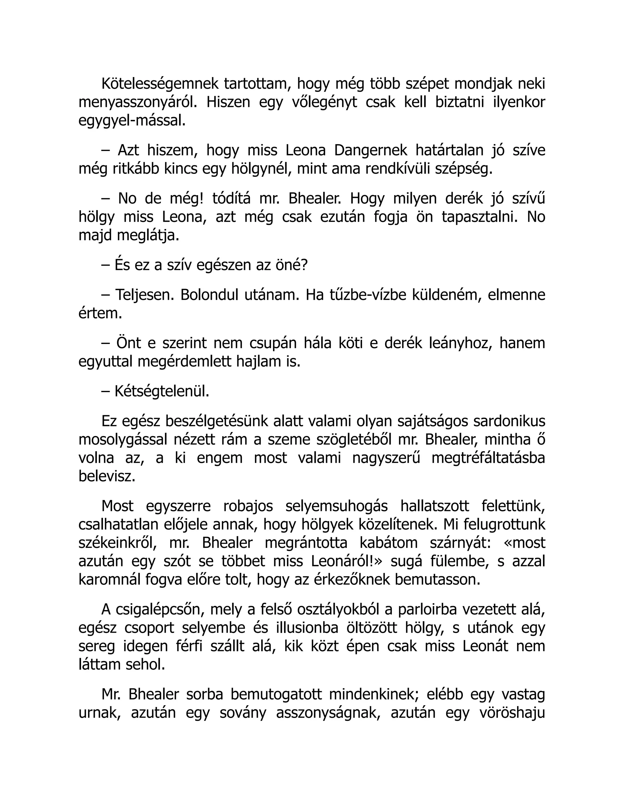 Kötelességemnek tartottam, hogy még több szépet mondjak neki
menyasszonyáról. Hiszen egy vőlegényt csak kell biztatni ilyenkor
egygyel-mással.
– Azt hiszem, hogy miss Leona Dangernek határtalan jó szíve
még ritkább kincs egy hölgynél, mint ama rendkívüli szépség.
– No de még! tódítá mr. Bhealer. Hogy milyen derék jó szívű
hölgy miss Leona, azt még csak ezután fogja ön tapasztalni. No
majd meglátja.
– És ez a szív egészen az öné?
– Teljesen. Bolondul utánam. Ha tűzbe-vízbe küldeném, elmenne
értem.
– Önt e szerint nem csupán hála köti e derék leányhoz, hanem
egyuttal megérdemlett hajlam is.
– Kétségtelenül.
Ez egész beszélgetésünk alatt valami olyan sajátságos sardonikus
mosolygással nézett rám a szeme szögletéből mr. Bhealer, mintha ő
volna az, a ki engem most valami nagyszerű megtréfáltatásba
belevisz.
Most egyszerre robajos selyemsuhogás hallatszott felettünk,
csalhatatlan előjele annak, hogy hölgyek közelítenek. Mi felugrottunk
székeinkről, mr. Bhealer megrántotta kabátom szárnyát: «most
azután egy szót se többet miss Leonáról!» sugá fülembe, s azzal
karomnál fogva előre tolt, hogy az érkezőknek bemutasson.
A csigalépcsőn, mely a felső osztályokból a parloirba vezetett alá,
egész csoport selyembe és illusionba öltözött hölgy, s utánok egy
sereg idegen férfi szállt alá, kik közt épen csak miss Leonát nem
láttam sehol.
Mr. Bhealer sorba bemutogatott mindenkinek; elébb egy vastag
urnak, azután egy sovány asszonyságnak, azután egy vöröshaju
 